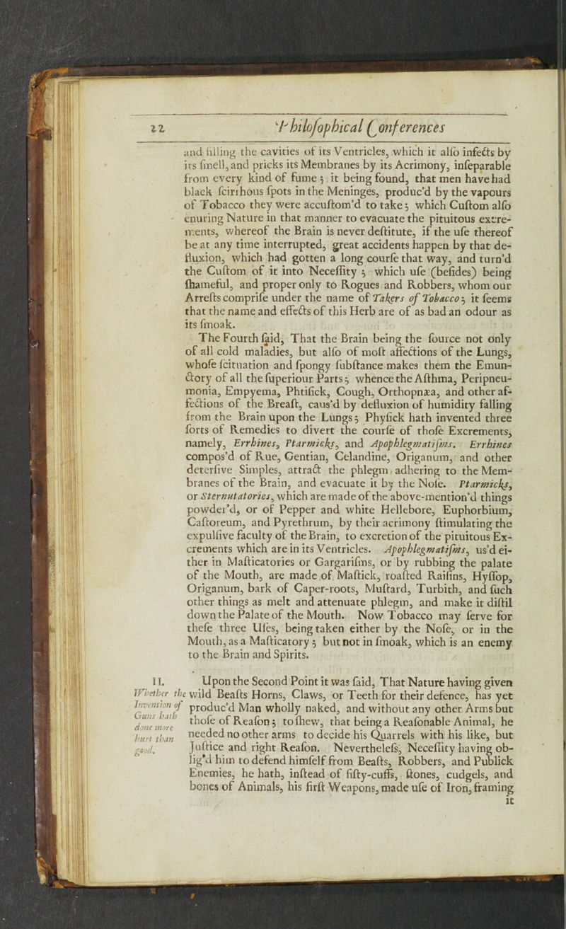 and filling the cavities of its Ventricles, which it alfo infects by its fmell,and pricks its Membranes by its Acrimony, infeparable from every kind of fume 5 it being found, that men have had black fcirrhous fpots in the Meninges, produc’d by the vapours of Tobacco they were accuftom’d to take 5 which Cuftom alfo enuring Nature in that manner to evacuate the pituitous excre¬ ments, whereof the Brain is never deftitute, if the ufe thereof be at any time interrupted, great accidents happen by that de¬ fluxion, which had gotten a long courfe that way, and turn’d the Cuftom of it into Neceflity 5 which ufe (befides) being fhameful, and proper only to Rogues and Robbers, whom our Arrefts comprife under the name of Takers of Tobacco j it feems that the name and effects of this Herb are of as bad an odour as its fmoak. The Fourth Hid, That the Brain being the fource not only of all cold maladies, but alfo of moft affections of the Lungs, whole fcituation and fpongy fubftance makes them the Emun- Ctory of all thefuperiour Parts j whence the Afthma, Peripneu¬ monia, Empyema, Phtifick, Cough, Orthopnxa, and other af¬ fections of the Breaft, caus’d by defluxion of humidity falling from the Brain upon the Lungs 5 Phyfick hath invented three forts of Remedies to divert the courfe of thofe Excrements, namely, Errhines, Etarmicks, and Apophlegmatif/xs. Errhines compos’d of Rue, Gentian, Celandine, Origanum, and other deterfive Simples, attraft the phlegm adhering to the Mem¬ branes of the Brain, and evacuate it by the Note. Warwicks, or Sternutatories, which are made of the above-mention’d things powder’d, or of Pepper and white Hellebore, Euphorbium, Caftoreum, and Pyrethrum, by their acrimony ftimulating the expulfive faculty of the Brain, to excretion of the pituitous Ex¬ crements which are in its Ventricles. Apophlegmatifms, us’d ei¬ ther in Mafticatories or Gargarifms, or by rubbing the palate of the Mouth, are made of Maffick, roafted Raifins, Hyffop, Origanum, bark of Caper-roots, Muftard, Turbith, and fuch other things as melt and attenuate phlegm, and make it diftil down the Palate of the Mouth. Now Tobacco may ferve for thefe three Ufes, being taken either by the Nofe, or in the Mouth, as a Mafticatory 5 but not in fmoak, which is an enemy to the Brain and Spirits. 4 11. Upon the Second Point it was faid, That Nature having given Whether the wild Beafts Horns, Claws, or Teeth for their defence, has yet Invention of product Man wholly naked, and without any other Arms but thofe °f Reafon 5 toihew, that being a Reafonable Animal, he hurt than nee^ed no other arms to decide his Quarrels with his like, but good, Juftice and right Reafon. Neverthelefs, Neceflity having ob¬ lig’d him to defend himfelf from Beafts, Robbers, and Publick Enemies, he hath, inftead of fifty-cuffs, ftones, cudgels, and bones of Animals, his firft Weapons, made ufe of Iron, framing it