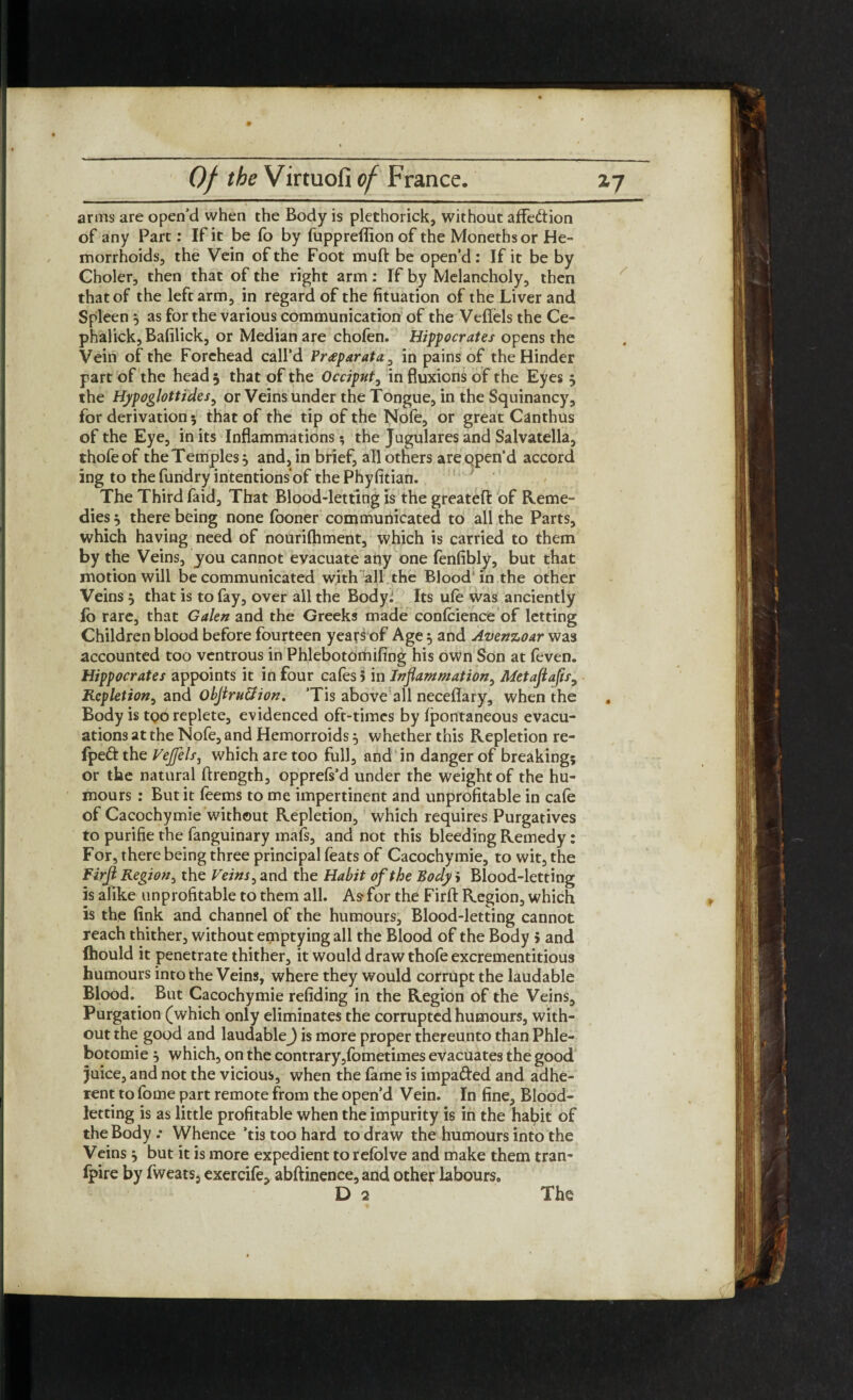 arms are open’d when the Body is plethorick, without affe&ion of any Part: If it be fo by fuppreflionof the Monethsor He¬ morrhoids, the Vein of the Foot muft be open’d: If it be by Choler, then that of the right arm: If by Melancholy, then that of the left arm, in regard of the fituation of the Liver and Spleen 5 as for the various communication of the Veffels the Ce- phalick, Bafilick, or Median are chofen. Hippocrates opens the Vein of the Forehead call’d Pr<eparata, in pains of the Hinder part of the head 5 that of the Occiput, in fluxions of the Eyes 5 the Hypoglottides, or Veins under the Tongue, in the Squinancy, for derivation 5 that of the tip of the Nofe, or great Canthus of the Eye, in its Inflammations; the Jugulares and Salvatella, thofeof the Temples} and, in brief, all others are open'd accord ing to the fundry intentions of thePhyfitian. The Third faid. That Blood-letting is the greatefi: of Reme¬ dies j there being none fooner communicated to all the Parts, which having need of nourifhment, which is carried to them by the Veins, you cannot evacuate ahy one fenfibly, but that motion will be communicated with all the Blood* in the other Veins 5 that is to fay, over all the Body: Its ule was anciently lb rare, that Galen and the Greeks made confidence of letting Children blood before fourteen years of Age} and Avenzoar was accounted too ventrous in Phlebotomifing his own Son at feven. Hippocrates appoints it in four cafes 5 in Inflammation, Metaflafts^ Repletion, and obflruQion. ’Tis above all necefiary, when the , Body is too replete, evidenced oft-times by fpontaneous evacu¬ ations at the Nofe, and Hemorroids 5 whether this Repletion re- fpeft the VeJJels, which are too full, and in danger of breaking; or the natural ftrength, opprefs’d under the weight of the hu¬ mours : But it feems to me impertinent and unprofitable in cafe of Cacochymie without Repletion, which requires Purgatives to purifie the fanguinary mafs, and not this bleeding Remedy: For, there being three principal feats of Cacochymie, to wit, the Firjl Region, the Veins ^ and the Habit of the Body > Blood-letting is alike unprofitable to them all. As-for the- Firft Region, which is the fink and channel of the humours. Blood-letting cannot reach thither, without emptying all the Blood of the Body 5 and Ihould it penetrate thither, it would draw thofe excrementitious humours into the Veins, where they would corrupt the laudable Blood. But Cacochymie refiding in the Region of the Veins, Purgation (which only eliminates the corrupted humours, with¬ out the good and laudable J is more proper thereunto than Phle- botomie 5 which, on the contrary,fometimes evacuates the good juice, and not the vicious, when the fame is impa&ed and adhe¬ rent to fome part remote from the open’d Vein. In fine, Blood¬ letting is as little profitable when the impurity is in the habit of the Body .* Whence ’tis too hard to draw the humours into the Veins j but it is more expedient to refolve and make them tran¬ spire by fweats, exercife, abftinence, and other labours. The