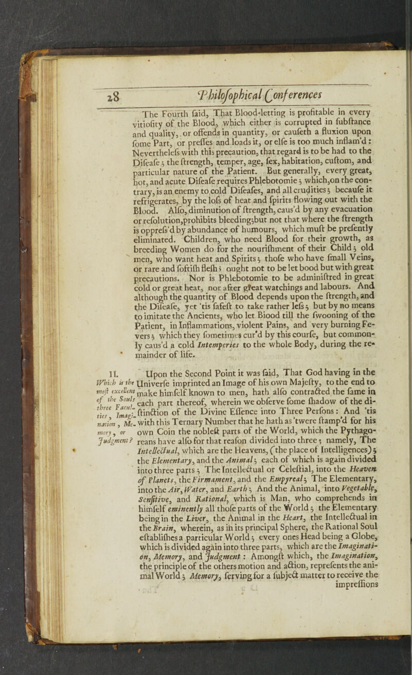 The Fourth faid, That Blood-letting is profitable in every vitiofity of the Blood, which either is corrupted in fubftance and quality,, or offends in quantity, or caufeth a fluxion upon fome Part, or preffes and loads it, or elfe is too much inflam’d : Neverthelefs with this precaution, that regard is to be had to the Difeafe .5 the ftrength, temper, age, fex, habitation, cuftom, and particular nature of the Patient. But generally, every great, hot, and acute Difeafe requires Phlebotomie j which,on the con¬ trary, is an enemy to cold Difeafes, and all crudities 5 becaufe it refrigerates, by the lofs of heat and fpirits flowing out with the Blood. Alfo, diminution of ftrength, caus’d by any evacuation or refolution,prohibits bleeding^but not that where the ftrength is opprefs’d by abundance of humours, which muft be prefently eliminated. Children, who need Blood for their growth, as breeding Women do for the nourifhment of their Child, old men, who want heat and Spirits} thofe who have fmall Veins, or rare and fbftifh flefh i ought not to be let bood but with great precautions. Nor is Phlebotomie to be adminiftred in great cold or great heat, nor after gfeat watchings and labours. And although the quantity of Blood depends upon the ftrength, and the Difeafe, yet ’tis fafeft to take rather lefs 5 but by no means to imitate the Ancients, who let Biood till the fwooning of the Patient, in Inflammations, violent Pains, and very burning Fe¬ vers 5 which they fometimes cur'd by thiscourfe, but common¬ ly caus’d a cold Intemperies to the whole Body, during the re¬ mainder of life. It. Upon the Second Point it was faid. That God having in the Which in the Univerfe imprinted an Image of his own Majefty, to the end to weft excellent make himfelf known to men, hath alfo contra&ed the fame in of the Souls each thereof, wherein we obferve fome fhadow of the di- imaf. ftinftion of the Divine Effence into Three Perfons:^And ’tis nation , Mel with this Ternary Number that he hath as ’twere ftamp’d for his mory, \r own Coin the nobleft parts of the World, which the Pythago- Judgment? reans have alfo for that reafon divided into three 5 namely. The ♦ Intellectual, which are the Heavens, (the place of Intelligences) 5 the Elementary, and the Animal each of which is again divided into three parts } The Intellectual or Celeftial, into the Heaven, of Planets^ the Firm ament ^ and the Empyreal5 The Elementary, into the Air i Water, and Earthy And the Animal, into Vegetable, Senfitive, and Rational, which is Man, who comprehends in himfelf eminently all thofe parts of the World m0 the Elementary being in the Liver, the Animal in the Heart, the Intellectual in the Brain, wherein, as in its principal Sphere, the Rational Soul eftablifhesa particular World 5 every ones Head being a Globe, which is divided again into three parts, which are the Imaginati¬ on, Memory, and Judgment: Amongft which, the Imagination, the principle of the others motion and aCtion, reprefents the ani¬ mal World j Memory, ferving for a fubjeCt matter to receive the impreffions