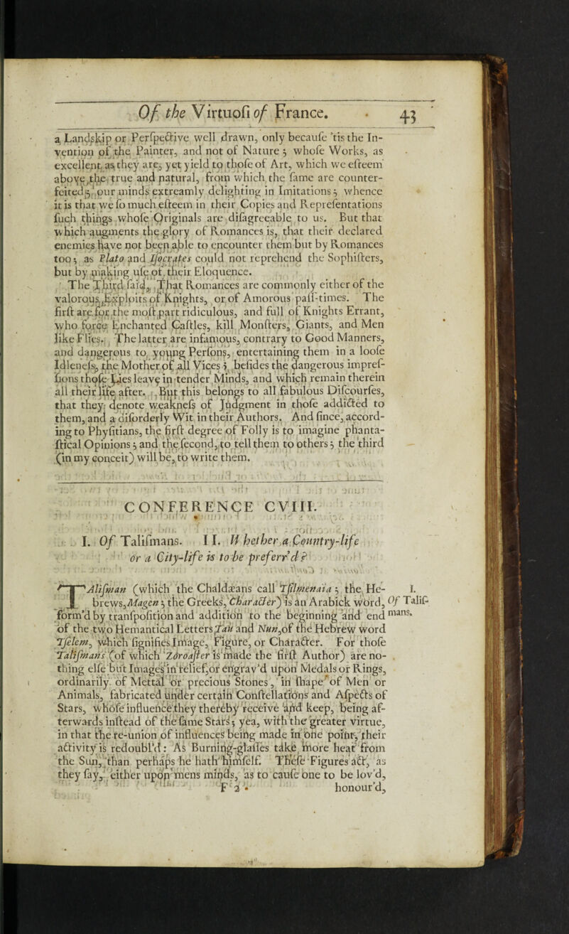 a Landslip or Perfpedive well drawn, only becaufe ’tis the In¬ vention of the Painter, and not of Nature 3 whofe Works, as excellent, as,they are, yet yield to thofeof Art, which weelfeem' aboye thie true and natural, from which the lame are counter¬ feited^ ' our minds extreamly delighting in Imitations 3 whence it is that we fo much efteem in their Copies and Reprefentations fuch things whofe Originals are difagreeable to us. But that w hich augments the glory of Romances is, that their declared enemies have not beep aj>le to encounter them but by Romances too 5 as Plato and ljocrat.es could not reprehend the Sophifters, but by piaking ufe of. their Eloquence. ' The Third fa id. That Romances are commonly either of the valorous.Exploits of Knights, or of Amorous pad-times. The firft are for .the mod part ridiculous, and full of Knights Errant, who force Enchanted Cattles, kill Monfters, Giants, and Men like Flies* The latter are infamous, contrary to Good Manners, and dangerous to, yoqng Perfons, entertaining them in a loofe Idlenefs., the Mother of all Vices 5 befides the dangerous imprefi- fionsthqfE Lies leavp in tender Minds, and which remain therein all their life after. Buy this belongs to all fabulous Difcourfes, that they denote w.eaknefs of Judgment in thofe addicted to them, and a diforderly Wit in their.Authors. And fince, accord¬ ing to Phylitians, the firft degree of Folly is to imagine phanta- ffical Opinions 3 and thefecond, to tell them to others 3 the third (in my conceit) will be, to write them. i • hu.l an C ONFERENQE CVIII. ' • > tntnw <#>;!//! f<» i , :i j'.td it vvi- <■ , . >«• -in. ' : ’V,H ■ \ - -0(1 .v. I. Of Talifmans. II. W hether a,Country-life or a City-life is to be preferred? ’ - ;1 , . nt.-({ ■* • (VUityurt i >\vVW\ • ~'Aliftnan (which the Chaldaeans call 'Tfilmenaia 3 the He- I. ___ brews^Magen 3 the Greeks, Character) is an Arabick word, Of Talif* form’d by tranfpofition and addition to the beginning arid endmans* of the two Hemantical Letters fait and Nun0 of the Hebrew word TJelem, which fignifies I triage, Figure, or Charader. For thofe Tanfmans f of which 'Zoroajier is^ade the firft Author) are no¬ thing elle bu t Images in relief,or engrav’d upon Medals or Rings, ordinarily, of Mettai or precious Stones, in fhape of Men or Animals, fabricated tinder certain Conftellat'rbns and Afpeds of Stars, whofe influence they thereby receive 'dftd keep, being af¬ terwards inftead of the fame Stad 5 yea, with the greater virtue, in that the re-union of influences being made in one pointytheir adivity is redoubl’d: As Burning-glaftes tdke fnore heat from the Sun,'than perhaps he hath'hinifelf. Thefe Figures ad, as they fay, either upon mens minds, as to caufe one to be lov’d, : ' ' ' ' F'2v honour’d.