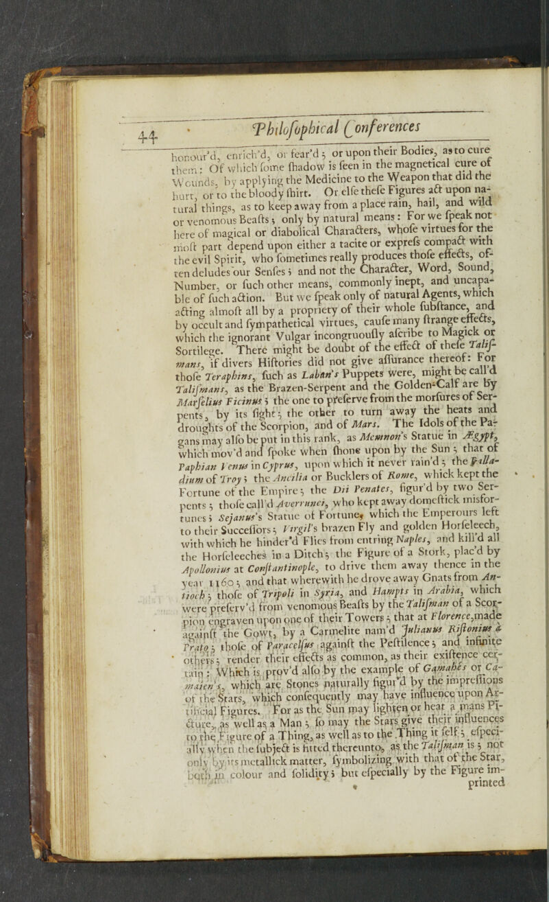 44 honour'd, enrich'd, o. fear'd; or upon their Bodies, «to cure theiTi ■ Of which fome lhadow is feen m the magnetical cure ot Wounds by applying the Medicine to the Weapon that did the hurt, or to the bloody lllirt. Or elfe thefe Figures aft upon na¬ tural things, as to keep away from a place ram, hail, and wild or venomous Beafts-, only by natural means: For we fpeak not here of magical or diabolical Charafters, whole virtues for the in oft part depend upon either a tacite or exprefs compact with the evil Spirit, who fometimes really produces thole effects, °*“ ten deludes our Senfes S and not the Character, Word, Soun , Number, or fuch other means, commonly inept, and uncapa- ble of fuch'a&ion. But we fpeak only of natural Agents, which afting almoft all by a propriety of their whole fubftance, and by occult and fympathetical virtues, caufe many ftrange effete, which the ignorant Vulgar incongruoufly afcribe to Magick or Sortilege. There might be doubt of the effett of thefe Taltf- mans, if divers Hiftories did not give affurance thereof: bor thofe Teraphins, fuch as Labans Puppets were, might be call d Tali (mans, as the Brazen-Serpent and the GoldemCalr are by Mar felius Ficinus 5 the one to pfeferve from the morfures ot Ser¬ pents, by its fight 5, the other to turn away the heats and droughts of the Scorpion, and of Mars. The Idols of the Pa¬ gans may alfo be put in this rank, as Mcmnon s Statue in Jigypt, which mov’d and fpoke when (hone upon by the Sun ^ that ot Paphian Venus in Cyprus, upon which it never rain d 5 the f alla- diurn of Troy i the An alia or Bucklers of Rome, whick kept the Fortune of the Empires the Dii Penates, figur’d by two Ser¬ pents ; thofe call’d Averrunci, who kept away domcftick misfor¬ tunes* Sej anus's Statue ot Fortune* which-the Emperours left to their Succefforss Virgil's brazen Fly and go den Horfeleech, with which he hinder’d Flics from cntrmg Naples, and kill d all the Horfcleeches in a Ditch5 the Figure ot a Stork, placd by Apollonius at Confiantinople, to drive them away thence in the year 1160s and that wherewith he drove away Gnats from >*»- tiolh s thofe of Tripoli in Syria, and Hampts in Arabia which were preferv’d from venomous Beafts by theTalifman ot a Scor¬ pion engraven upon one of their Towers i, that at Florence,made againff the Gpwt, by a Carmelite nam’d Julian** Rijionius a, Pratob thofe of Paracelfus againff the Peftilence^ and infuse ‘ others; render their effedfs as common, as their exiftence cer¬ tain : Which is prov’d alfo by the example of Gaynahes ox ea¬ rn aie n j, which are Stones naturally figur’d by the imprefiions of the Stars, which confequently may have influence upon Ar¬ tificial Figures. For as the Sun may lighten or heat a mans H- #ure,.as' well as? a Man ^ fo may the Stars give t^r influences to the Figure of a Thing, as well as to the .Thmg it ielr } eipeep ally when the fubjett is fitted thereunto, as the Talijman is j not only by its metallick matter, fymbolizing with that ot .the Star, both in' colour and folidity i but efpecially by the Figure im- t printed