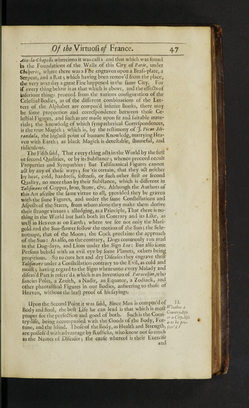 Aix-la-ChapcUe whereinto it was caft '■> and that which was found in the Foundations of the Walls of this City of Park, under Chifperic, where there was a Ffte engraven upon a Brafs-plate, a Serpent, and a Pvat 5 which having been remov’d from the place, the very next day a great Fire happened in the fame City. For if every thing below is as that which is above, and the effe&s of inferiour things proceed from the various configuration of the Celeftial Bodies, as of the different combinations of the Let¬ ters of the Alphabet are compos’d infinite Books, there may be fome proportion and correfpondence between thofe Ce¬ leftial Figures, and fuchasare made upon fit and fuitable mate¬ rials } the *knowledg of which fympathetical Correfpondences, is the true Magick 5 which is, by the teftimony of J. Ficus Mi- randula, the higheft point of humane Knowledg, marrying Hea¬ ven with Earth 5 as black Magick is deteftable, fhameful, and ridiculous. , The Fifth faid, That every thing afts in the World by the firft or fecond Qualities, or by its Subftance } whence proceed occult Properties and Sympathies: But Talifmanical Figures cannot a& by any of theie ways 5 for ’tis certain, that they a£t neither by heat, cold, hardnefs, foftnefs, or fuch other firft or fecond Quality, no more than by their Subftance, which is different in Talifinans of Copper, Iron, Stone, &cr Although the Authors of this Art afcribe the fame virtue to all, provided they be graven with the fame Figures, and under the fame Conftellations and Afpefts of the Starrs, from whom alone they make them derive their ftrange virtues } alledging, as a Principle, That there is no¬ thing in the World but hath both its Contrary and its Like, as well in Heaven as on Earth 5 where we fee not only the Mari¬ gold and the Sun-flower follow the motion of the Sun } the Sele- notrope, that of the Moon} the Cock proclaims the approach of the Sun : As alfo, on the contrary, Dogs commonly run mad in the Dog-days, and Lions under the Sign Leo: But alfo fome Perfons beheld with an evil eye by fome Planets, others being propitious. So to cure hot and dry Difeafes they engrave their Talifm art swwAti a Conftellation contrary to the Evil, as cold and moift } having regard to the Signs whereunto every Malady and difeas’d Part is referr’d > which is an Invention of Faracelfus^who fancies Poles, a Zenith, a Nadir, an Equator, a Zodiack, and other phantaftical Figures in our Bodies, anfwering to thofe of Heaven, without the leaft proof of his layings. Upon the Second Point it was faid. Since Man is compos’d of U- Body and Soul, thebeft Life he can lead is that which is moft C f ^ proper for the perfection and good of both. Such is the Coun- try-life, being accompanied with the Goods of the Body, For-^,0 ye ^ tune, and the Mind. 1 hofeof the Body, as Health and Strength, far'd ? are pofiefs’d with advantage by R.ufticks, who know not fo much as the Names of Difeafes, the caufe whereof is their Exercife and
