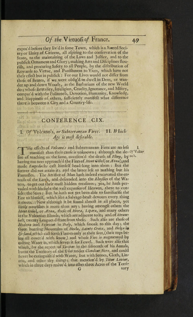 expos’d before they liv’d in fome Town, which is a Saered Soci¬ ety or Unity of Citizens, all afpiring to the confervation of the State, to the maintaining of the Laws and Juftice, and to the publick Ornament and Glory 5 making Arts and Difciplines flou- rilh, and procuring Safety to all People, by the diftribution of Rewards to Virtue, and Punifhment to Vices, which have not their effeft but in publick : For our Lives would not differ from thofe of Brutes, if we were oblig’d to dwell in Dens, or wan¬ der up and down Woods, as the Barbarians of the new World do 5 whofe Brutality, Irteligion, Cruelty,Ignorance, and Mifery, compar’d with the Politenefs, Devotion, Humanity, Knowledg, and HappinCfs of others, fufficiently manifeft what difference there is between a City and a Country-life* j v , , 4 ' y, I * I • ? • ir 1 i' J ) if . ' , ;confluence crx. » • t * * 'fi * ■> * f ^^ . , r. • • . ki J k 1 i / t . «•’ + t * 1 ■’ * t \/ ..r ’ * ~ * ' 1 ■ I. Of Volcano’s, or Subterranean Fires. II. Which Age is tnoft deferable, ,r\ j . ~ _s r i , ' 1 ' , ■* 'y p.? , / . * THe effeds of Volcano s and Subterranean Fires are no lefs I. manifeft than their caufe is unknown 5 although the de-0/Volca* fire of teaching us the fame, occafion’d the death, of Pliny, by no’s, having too neer approach’d the Fires of Mont Gibel(ox Mtna)y2ind made Empedocles caft himfelf head-long into them : But the former did not attain it*, and the latter left us nothing but his Pantofles. The Artifice of Man hath indeed excavated the en¬ trails of the Earth, and defcended into the Abyffes of the Wa¬ ters, to get put their moft hidden treafures^ yea, he hath per¬ vaded with his fight the vaft expanfes of Heaven, thereto con- fider the Stars ; But he hath not yet been able to familiarife the Fire to himfelf, which like a Salvage-beaft devours every thing it meets, ‘Now although it be found almoft in all places, yet Sicily ncrurifhes it more than any 5 having amongft others the Mont Gibel, or jEtna, thofe of Hiera, Lipara, and many others in the Volcanian Ifiands, which are adjacent to it 5 and of Strom- twenty Leagues diftant from thefe. Such alfo are thofe of Modena and Vtfuvius in Italy, which fmoak to this day 5 the three burning Mountains of Hecla, Sainte CroiXy and Helga in Ife-Lnd yY/hteh caft forth flames only at their feet,(their tops be¬ ing all cover’d with Snow.) and whofe Fire is augmented by calling Water in, which ferves it for Fewel. Such were alio that which,.by the report of Tacitus in the fifteenth of his Annals, burnt the Territory of the Vbti under Claudius Nero, and could 1 ever be extinguifh’d with Water, but with Stones, Cloth, Lin- neu, and other dry things j that mention’d by Titus Livius, which in three days reduc’d into afhes three Acres of the Terri- G ' tory