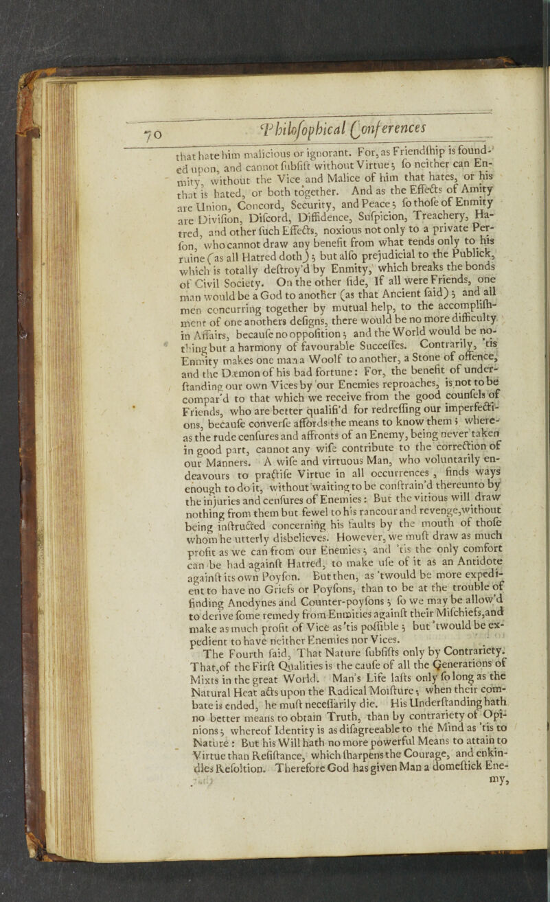 that hate him malicious or ignorant. For, as Friendffiip is found¬ ed upon and cannot fubfift without Virtue, fo neither can En- mity without the Vice and Malice of him that hates, or his that is hated, or both together. And as the Effefts of Amity- are Union, Concord, Security, and Peace 5 fo thofe of Enmity are Divifion, Difcord, Diffidence, Sufpicion, Treachery, Ha¬ tred, and other fuch Effe&s, noxious not only to a private Per¬ son who cannot draw any benefit from what tends only to his ruine fas all Hatred doth j 5 but alfo prejudicial to the Publick, which is totally deftroy’d by Enmity, which breaks the bonds of Civil Society. On the other fide, If all were Friends, one man would be a God to another (as that Ancient faid) 3 and all men concurring together by mutual help, to the accomplilh- menr of one anothers defigns, there would be no more difficulty in Affairs, becaufe no oppolition } and the World would be no- thing but a harmony of favourable Suceeffes. Contrarily, tis Enmity makes one man a Woolf to another, a Stone of offence, and the Daemon of his bad fortune: For, the benefit of under - {landing our own Vices by our Enemies reproaches, is not to be compar’d to that which we receive from the good counfels of Friends, who are better qualified for redreffing our imperfecti¬ ons, becaufe converfe affords the means to know them > where¬ as the rude cenfures and affronts of an Enemy, being never taken in good part, cannot any wife contribute to the correction of our Manners. A wife and virtuous Man, who voluntarily en¬ deavours to praffife Virtue in all occurrences , finds ways enough to do it, without waiting to be conitrain d thereunto by the injuries and cenfures of Enemies: But the vitious will, draw nothing from them but fewel to his rancour and revenge,without being inftruffed concerning his faults by the mouth of thofe whom he utterly disbelieves. However, we muff draw as much profit as we can from our Enemies ^ and tis the only comfort can be had againft Hatred, to make ule oi it as an Antidote againft its own Poyfon. But then, as ’twould be more expedi¬ ent to have no Griefs or Poyfons, than to be at the trouble of finding Anodynes and Counter-poyfons} fo we may be allow d to derive fbme remedy from Enmities againft their Mifchiefs,and make as much profit of Vice as tis poffible 5 but twould be ex¬ pedient to have neither Enemies nor Vices. The Fourth faid, That Nature fubfifts only by Contrariety. That,of theFirft Qualities is thecaufe of all the generations of Mixts in the great World. Man’s Lite lafts only fo long as the Natural Heat aftsupon the Radical Moifture*, when their com- bate is ended, he muft neceflarily die. His Underftandinghath no better means to obtain Truth, than by contrariety of .Opi¬ nions , whereof Identity is as difagreeable to the Mind as tis to Nature : But his Will hath no more powerful Means to attain to Virtue than Refiftance, which lharpens the Courage, and enkin¬ dles Refoltion. Therefore God has given Man a domeftick Ene- . jj my9