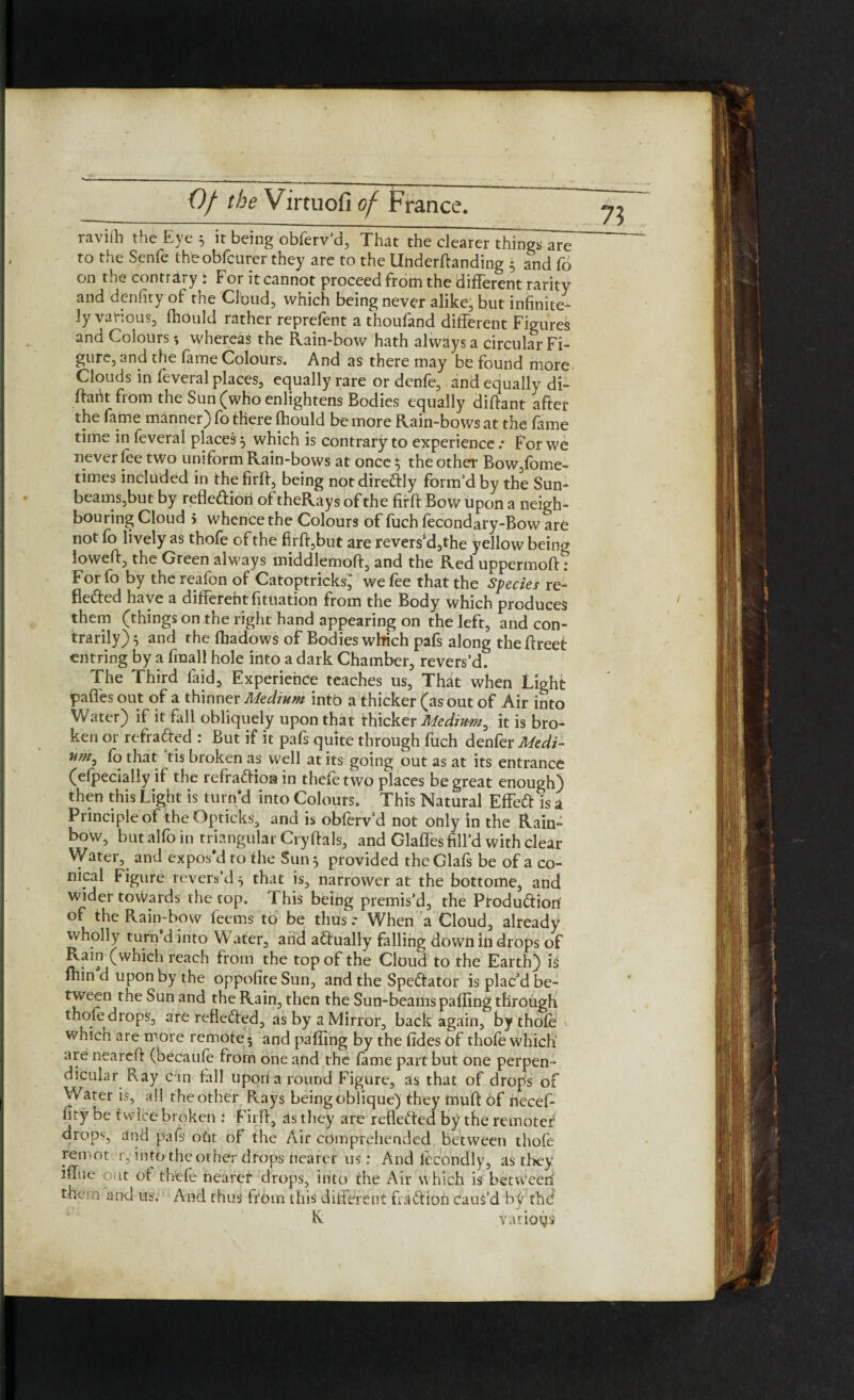 ravilh the Eye 5 it being obferv’d, That the clearer things are to the Senfe thfcobfcurer they are to the llhderdanding 5 and fo on the contrary ; For it cannot proceed from the different raritv and denfity of the Cloud, which being never alike, but infinite¬ ly various, Ihould rather reprefent a thoufand different Figures and Colours; whereas the Rain-bow hath always a circular Fi¬ gure, and the fame Colours. And as there may be found more Clouds in feveral places, equally rare or denfe, and equally di- ftarit from the Sun (who enlightens Bodies equally diftant after the fame manner) fo there Ihould be more Rain-bows at the fame time in feveral places 5 which is contrary to experience .* For we never fee two uniform Rain-bows at once$ the other Bow,fome- times included in the firjft, being notdiredly form’d by the Sun- beams,but by reflediori ot theRays of the firft Bow upon a neigh¬ bouring Cloud 5 whence the Colours of fuch fecondary-Bow are not fo lively as thofe of the firft,but are revers’d,the yellow being lowed, the Green always middlemoft, and the Red uppermoft: For fo by the reafon of Catoptricks,* we fee that the Species re- fleded have a difterehtfituation from the Body which produces them (things on the right hand appearing on the left, and con¬ trary) 5 and the lhadows of Bodies which pafs along the ftreet entring by a fraall hole into a dark Chamber, revers’d. The Third laid. Experience teaches us, That when Light paffes out of a thinner Medium into a thicker (as out of Air into Water) if it fall obliquely upon that thicker Mcdiuw/, it is bro¬ ken or refraded : But if it pafs quite through fuch denfer Medi¬ um, fo that ’tis broken as well at its going out as at its entrance (efpecially if the refradion in thefetwo places be great enough) then this Light is turn’d into Colours. This Natural Effed is a Principle of theOpticks, and is obferv’d not only in the Rain- bow, but alfo in triangular Crydals, and Glades fill’d with clear Water, and expos'd ro the Sun 5 provided theGlafs be of a co¬ nical Figure revers’d 5 that is, narrower at the bottome, and wider towards the top. This being premis’d, the Produdiori of the Rain-bow feems to be thus .* When a Cloud, already wholly turn d into Water, arid adually falling down in drops of Rain (which reach from the top of the Cloud to the Earth) is Inin d upon by the oppofite Sun, and the Spedator is plac’d be¬ tween the Sun and the Rain, then the Sun-beams pading through thofe drops, are refleded, as by a Mirror, back again, by thole which are more remote; and pading by the fides of thofe which are neared (becaufe from one and the lame part but one perpen¬ dicular Ray can fall upon a round Figure, as that of drofs of Water is, all the other Rays being oblique) they mud of necef- fity be twice broken : Firft, as they are refieded by the remoter drops, and pafs oik of the Air comprehended between thofe remot r, into theother drops nearer us: And fecondly, as they idue out ot thefe nearer drops, into the Air which is betvv^een them and us. And thus from this different fradion caus’d b)r the R various