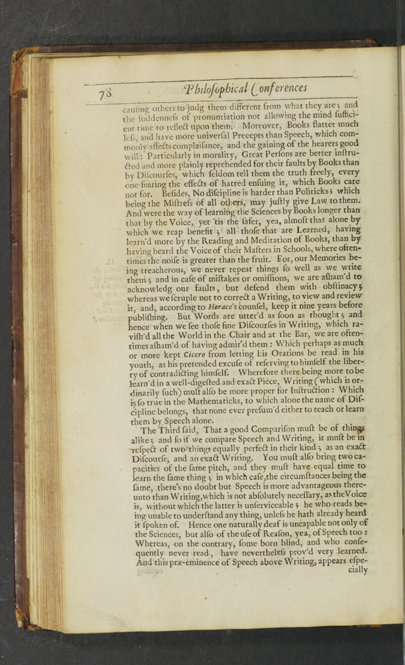 caufing others to judg them different from what they are, and the fuddennefs of pronunciation not allowing the mind fuffici- ent time to refled: upon them. Moreover, Books flatter much lefs, and have more univerfal Precepts than Speech, which com¬ monly nffeds complaifance, and the gaining of the hearers good will: Particularly in morality, Great Perfons are better inftru- ded and more plainly reprehended for their faults by Books than by Difcourfes, which feldom tell them the truth freely, every one fearing the effeds of hatred enfuing it, which Books care not for. Betides, No difcipline is harder than Politicks i which being the Miftrefs of all offers, may juftly give Law to them. And were the way of learning the Sciences by Books longer than that by the Voice, yet ’tis the fafer, yea, almoftthat alone by which we reap benefit j all thofe that are Learned, having learn’d more by the Reading and Meditation of Books, than by having heard the Voice of their Matters in Schools, where often¬ times the noife is greater than the fruit. For, our Memories be¬ ing treacherous, we never repeat things fo well as we write them and in cafe of miftakes or omiffions, we are aftiam d to acknowledg our faults, but defend them with obftinacyj whereas welcruple not to corred a Writing, to view and review it, and, according to Horaces counfel, keep it nine years before publiflfing. But^Words are utter’d as foon as thought} and hence when we fee thofe fine Difcourfes in Writing, which ra- vilh’d all the World in the Chair and at the Bar, we are often¬ times afham’d of having admir’d them : Which perhaps as much or more kept Cicero from letting his Orations be read in his youth, as his pretended excufe ot relerving to himfelf the liber¬ ty of contradiding himfelf. Wherefore there being more to be learn’d in a well-digefted and exad Piece, Writing ('which is or¬ dinarily fuch) mutt alfo be more proper for Inftrudion : Which isfo true in the Mathematicks, to which alone the name ol Dif¬ cipline belongs, that none ever prefum’d either to teach or learn them by Speech alone. The Third faid, That a good Comparifon mutt be of things alike 5 and fo if we compare Speech and Writing, it mnft be in refped of two things equally perfed in their kind 5 as an exad Difcourfe, and an exad Writing. You mutt alfo bring two ca¬ pacities of the fame pitch, and they mutt have equal time to learn the fame thing 5 in which cafe,the circumftances being the fame, there’s no doubt but Speech is more advantageous there¬ unto than Writing,which is not abfolutely neceffary, astheVoice is, without which the latter is unferviceable > he who reads be¬ ing unable to underftand any thing, unlefs he hath already heard it fpoken of. Hence one naturally deaf is uncapable not only of the Sciences, but alfo of theufeof Reafon, yea, of Speech too : Whereas, on the contrary, fome born blind, and who confe- quently never read, have neverthekfs prov’d very learned. And this prae-eminence of Speech above Writing, appears efpe-