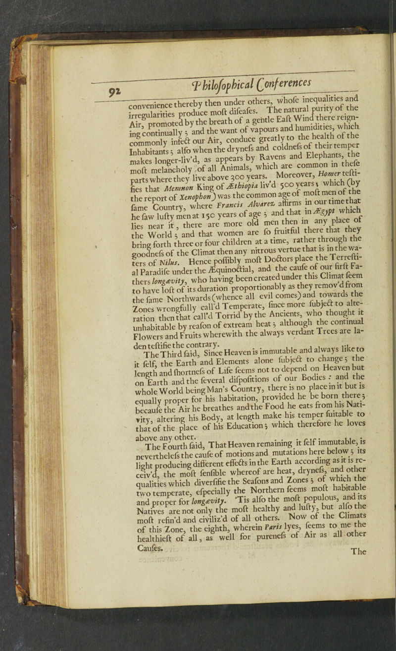cruiven^nc^h^^ ^1 1C r- ^ i„l'™U.uy; ^ ^c w,«y ’,1r-w1ylll'l l^i:'^'|;'l; rnmmonlv infeft our Air, conduce greatly to the health ot tne uS» alfo when the drynefs and coldnefs oft heutentper Innaer-liv’d, as appears by Ravens and Elephants, tne moft melancholy of all Animals, which are common in thefe parKwherediey live above ,oo years. Moreover, H^r teft, fies that Memnon Ring of Ethiopia livd 500 years, which (by the report of Xenophon) was the common age of moft m n fame Country where' Francis Mvirez affirms in our time that hefiw lufty men at ,So years of age , and that which lies near l, there are more old men then in any^ place of the World; and that women are fo fruitful there that t y bring forth three or four children at a time, rather through the goodnefs of the Climat then any nitrous vertue that is in the wa¬ fers of N//«x. Hence pofiibly moft Dodors place the Tfrrefti- al Paradife under the iEquinodial, and the caufe of our firft Fa¬ thers longevity, who having been created under this Climat feem to have loft of its duration proportionably as they remov d from the fame Northwards (whence all evil comes) and ^ards Zones wrongfully call’d Temperate, fincemore fubjedto alte¬ ration then that call’d Torrid by the Ancients, who thought it unhabitable by reafon of extream heat 5 although Hie continual Flowers and Fruits wherewith the always verdant Tiees are la- deiThe'Third faid^^mce Heaven is immutable and always like to it felf, the Earth and Elements alone fubjed to change 5 the length and ftiortnefs of Life feems not to depend on Heaven but on Earth and the feveral difpofitions of our Bodies : and the whole World being Man’s Country, there is no place m it but is Zally r forghis habitation, provided he be born there 5 becaufe the Air he breathes andthe Food he eats from his Nati¬ vity altering his Body, at length make his temper fuitab e to that of the place of his Education i which therefore he loves ^The Fourth faid, That Heaven remaining it felf immutable, is neverthelefs the caufe of motions and mutations here below $ its light producing different effeds in the Earth according as it is re¬ ceiv’d! the moft fenfible whereof are heat, drynefs, and other qualities which diverfifie the Seafonsand Zones 3 ofwhich the two temperate, efpecially the Northern feems moft habitable and proper for longevity. ’Tis alfo the moft populous, and its Natives are not only the moft healthy and lufty, but alfo the moft refin'd and civiliz'd of all others. Now of the Chmats of this Zone, the eighth, wherein raw lyes, feems to me the healthieft of all, as well for purenefs of Air as all other Caufes. The