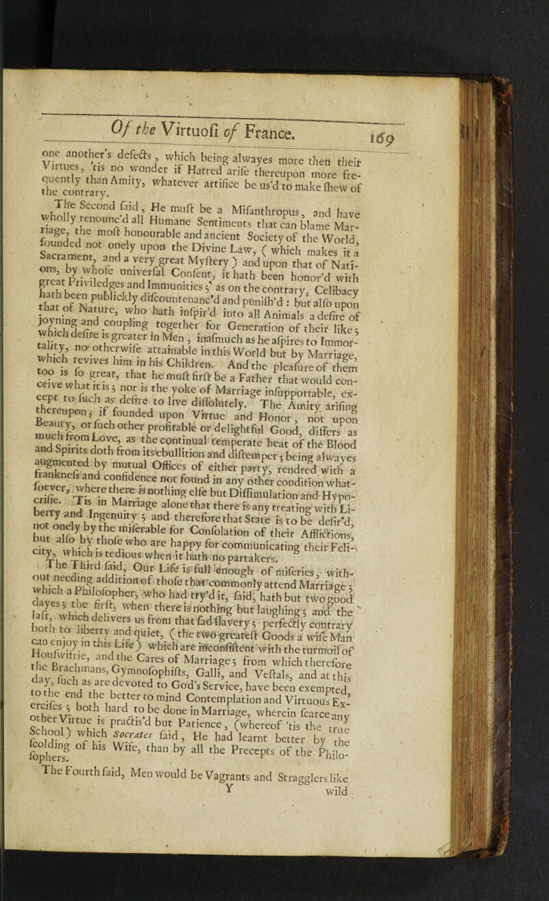 one another s def'e&s, which being alwayes more then their 11 tires, ns no wonder if Hatred arife thereupon more fre- th'e contrary. Whatever artifiee be to make Ihew of Sccond j^td . He muft be a Mifanthropus, and have riage ^he'^Toft b* HT,ane Sentiments that can blame Mar- riage, the mold honourable and ancient Society of the World Sacmment0tn°d y UP°n the LaW’ ( which ™kes it a ons lw whl very great Myftery ) and upon that of Nati- ons, by whole umverfal Confent, it hath been honor'd with iTthV nvlled&es, and Immunitiesas on the contrary Celibacy hath been pubhckly difcountenanc’d and punifh d but alfo uZ ov int 7re’ Th° haA infPir’d Animals a S o joyning and coupling together for Generation of their like • tilitV noot|SfTr'nMeu inafmuch as he afpires to Immor- tality, no otherwife attainable in this World but bv Marriaere which revives him in his Children. And the pTeafure of him ceivewhult k r’ ^ ^ mU‘|t ^ be 3 Fath«Pthat would con¬ ceive what it is ; nor is the yoke of Marriage infupportable ex- thereupon Va f derT/° ^ di®4tutely-§ The Amity ar’ifing thereupon s if founded upon Virtue and Honor not unnr, eauty, or fuch other profitable or delightful Good differs*^ as “aSniritTdoTf ^ t.he^ualr^Perate heat of the Blood and Spirits doth from its ebullition and diffiemper; being alwayes igmented by mutual Offices of either party, rendred with a foeverefwhnd C°hnfide.nce ** found « a«Y other condition what- cdfc1 -rtin ts Di®mu,ati-. L#ltl, \ T carriage alone that there is any treat hg with Li- be ty and Ingenuity j and therefore that State is to b! defied tatyb,yifr”irrable(0r Co?fo,atio °f ‘heir AfflSt chv wMol • a-wh° a*'e h.aPPy for communicating their Feli-v <„,r n Jhd|j-d- °‘Vr Lif« is full enough ofmiferies, with- out needing addition of thofe that'commonly attend Marria ge • daves the fi fiPhe‘^ Paid, hath but twog^d W'hen, there IS nothing but laughing; and the ' boHt rY’ft dehVerj us ftom that fad-flavery, pjfc$ contrary cmeninv inVr ?r f'l’ ( the two greafeft Goods a wife Man HoiSie *,!iLufe \ whlcliate i'Uconfiftent with the turmoil of the R, f l ’ d'he Cares of Marriage; from which therefore div^rh ’ 5ymnQ[°phlfts’ Galli’ and Veftals’ and at this to ,yhe e VS,Kl'eu 0ted to God's have been exempted •r n, e better to mind Contemplation and Virtuous Ey- ifes 5 both hard to be done in Marriage, wherein fcirceo School^1 tUh-'h F''aais’d b“f Patience, (whereof 'tis the School) which Socrates find, He had learnt better by 11 fophers? ° W’ 5 than by a11 the PrecePts of the Phj[0- The Fourth faid, Men would be Vagrants and Stragglers like Y vvild