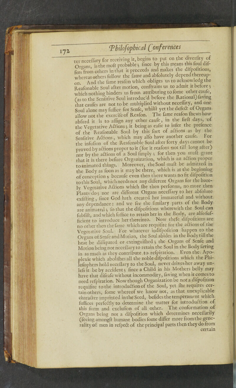 i7i ter neceffary for receiving it, begins to put on the diverfity of Organs, is the moft probable; fince by this means this foul dif- ferstrom others in that it proceeds and makes the dilpohtions, whereas others follow the fame and abfolutely depend thereup¬ on. And the fame reafon which obliges us to acknowledg the Reafonable Soul after motion, conftrains us to admit it before 5 which nothing hinders us from attributing to fome other caufe, fas to the Sensitive Soul introduc’d before the Rational) faving that caufes are not to be multiplied without neceflity, and one Soul alone may fuffice for Senfe, whilft yet the defe6t of Organs allow not the exercife of Reafon. The fame reafon (hews how abfurd it is to affign any other caufe, in the firft days, of the Vegetative ACtions ^ it being as eafie to infer the prefence of the Reafonable Soul by this fort of aCtions as by the Senfitive ACtions, which may alfo have another caufe. For the infufion of the Reafonable Soul after forty days cannot be proved by aCtions proper to it (for it reafons not till long after) nor by the actions of a Soul (imply } for then you muff grant that it is there before Organization, which is an aCtion proper to animated things. Moreover, the Soul muft be admitted in the Body as foon as it may be there, which is at the beginning of conception 5 becaufe even then there wants no fit difpofition to this Soul, which needs not any different Organs for the bare¬ ly Vegetative ACtions which (he then performs, no more then Plants do 5 nor are different Organs neceffary to her abfolute exfifting, fince God hath created her immaterial and without any dependance: and we fee the fimilary parts of the Body are animated } (o that the difpofitions wherewith the Soul can fubfift, and which fuffice to retain her in the Body, are alfo fuf- ficient to introduce her thereinto. Now thefe difpofitions are no other then the fame which are requifite for the aCtions of the Vegetative Soul. For whatever indifpofition happen to the Organs of Senfe and Motion, the Soul abides in the Body till the heat be diffipated or extinguifhed 5 the Organs of Senfe and Motion being not neceflary to retain the Soul in the body faving in as much as they contribute to refpiration. Even the. Apq- plexie which aboliffies all the noble difpofitions which the Phi- lofophcrs hold neceflary to the Soul, never drivesffier away un- lefsit be by accident 5 fince a Child in his Mothers belly may have that difeafe without incommodity, faving when it comes to need refpiration. Now though Organization be not a difpofition requifite to the introduction of the Soul, yet (he requires cer¬ tain others, fome whereof we know not, as that unexplicable charader imprinted in the Seed, befidesthe temperament which fuffices perfectly to determine the matter for introduction of this form and exclufion of all other. Ihe conformation of Organs being not a difpofition which determines neceffarily (feeing amongft humane bodies fome differ more from the gene¬ rality of men in refpeCt of the principal parts then they do from certain