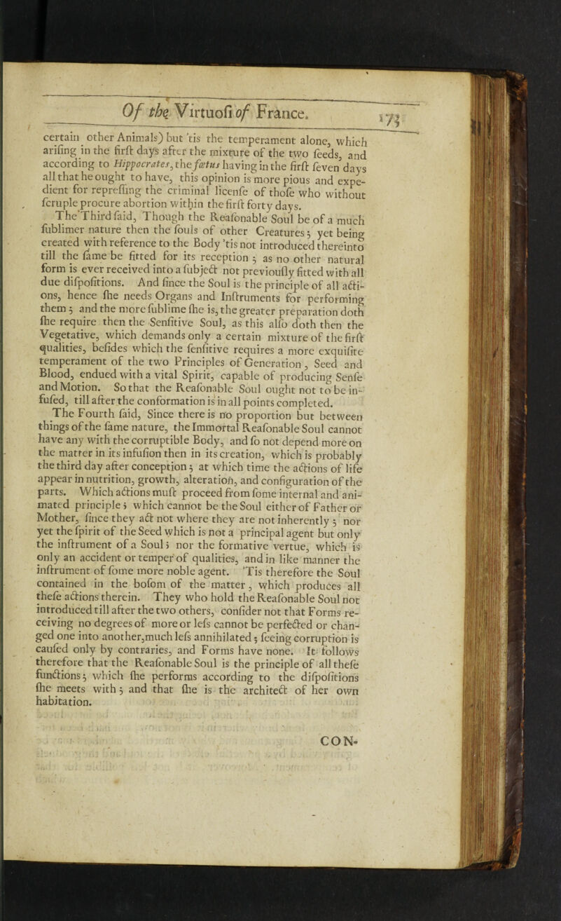 certain other Animals) but *tis the temperament alone, which arifing in the firft days after the mixture of the two feeds, and according to Hippocrates, the fatus having in the firft feven days all that he ought to have, this opinion is more pious and expe¬ dient for reprefling the criminal licenfe of thofe who without fcruple procure abortion within the firft forty days. The'Third laid. Though the Reafonable Soul be of a much fublimer nature then the fouls of other Creatures 5 yet being created with reference to the Body ’tis not introduced thereinto till the fame be fitted for its reception 3 as no other natural form is ever received into a fubjeft not previoufly fitted with all due difpofitions. And fince the Soul is the principle of all acti¬ ons, hence fhe needs Organs and Inftruments for performing them 5 and the more fublime (he is, the greater preparation doth (he require then the Senfitive Soul, as this alfo doth then the Vegetative, which demands only a certain mixture of the firft qualities, befides which the fenfitive requires a more exquifite temperament of the two Principles of Generation , Seed and Blood, endued with a vital Spirit, capable of producing Senfe and Motion. So that the Reafonable Soul ought not to be in- fufed, till after the conformation is in all points completed. The Fourth faid. Since there is no proportion but between things of the fame nature, the Immortal Reafonable Soul cannot have any with the corruptible Body, and fo not depend more on the matter in its infufion then in its creation, which is probably the third day after conception 5 at which time the aftions of life appear in nutrition, growth, alteration, and configuration of the parts. Which aftions muft proceed from fome internal and ani¬ mated principle > which cannot be the Soul either of Father or Mother, fince they aft not where they are not inherently 5 nor yet the fpirit of the Seed which is not a principal agent but only the inftrument of a Soul 5 nor the formative vertue, which is only an accident or temper of qualities, and in like manner the inftrument of fome more noble agent. ’Tis therefore the Soul contained in the bofom of the matter, which produces all thefe aftions therein. They who hold the Reafonable Soul not introduced till after the two others, confider not that Forms re¬ ceiving no degrees of more or lefs cannot be perfefted or chan¬ ged one into another,muchlefs annihilated 5 feeing corruption is caufed only by contraries, and Forms have none. It follows therefore that the Reafonable Soul is the principle of all thefe funftions} which fhe performs according to the difpofitions fhe meets with 5 and that fhe is the architeft of her own habitation.