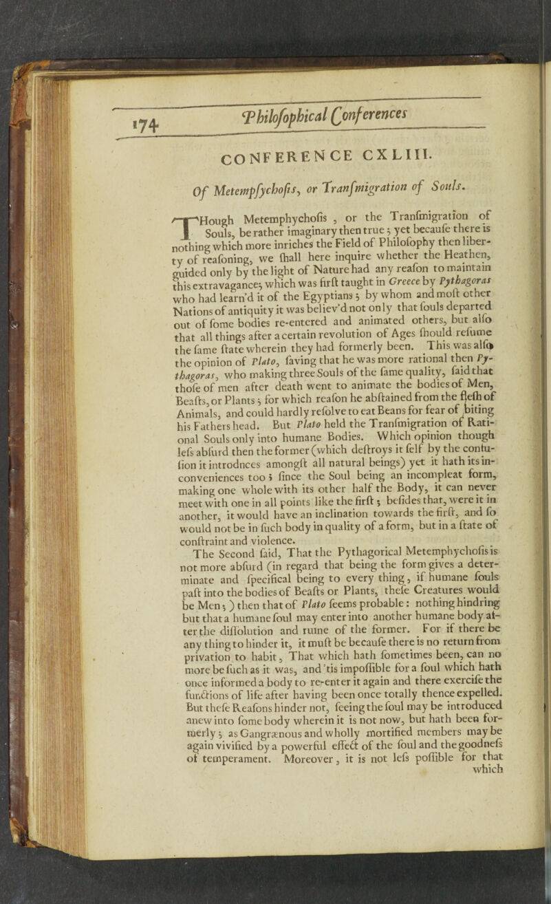 CONFEREN CE CX LIII. Of Metewpfychofis, or 'Tranfmigration of Souls. /T”'Hough Metemphychofis , or the Tranfmigration oi I Souls, be rather imaginary then true 5 yet becaufe there is nothing which more inriches the Field of Philofophy then liber¬ ty of reafoning, we (hall here inquire whether the Heathen, guided only by the light of Nature had any reafon to maintain this extravagance:, which was firft taught in Greece by Pythagoras who had learn’d it of the Egyptians 5 by whom andmoft other Nations of antiquity it was believ’d not on ly that iouls departed out of fome bodies re-entered and animated others, but alio that all things after a certain revolution of Ages fnould refume the fame ftate wherein they had formerly been. This wasalfi* the opinion of Plato, faving that he was more rational then Py¬ thagoras, who making three Souls of the fame quality, faidthat thofeof men after death went to animate the bodies of Men, Beafts, or Plants * for which reafon he abftained from the fjelh of Animals, and could hardly refolve to eat Beans for fear of biting his Fathers head. But Plato held the Tranfmigration of Rati¬ onal Souls only into humane Bodies. Which opinion though lefs ablurd then the former (which deftroys it felf by the contu- lion it introduces amongft all natural beings) yet it hath its in¬ conveniences too 5 fince the Soul being an incompleat form, making one whole with its other half the Body, it can never meet with one in all points like the firft 5 befides that, were it in another, it would have an inclination tov/ards the firft, and fo would not be in fuch body in quality of a form, but in a ftate of conftraint and violence. The Second faid, That the Pythagorical Metemphychofis is not more abfurd (in regard that being the form gives a deter¬ minate and fpecifical being to every thing, if humane fouls paft into the bodies of Beafts or Plants, thefe Creatures would be Men-, ) then that of Plato feems probable: nothing hindring but that a humane foul may enter into another humane body af¬ ter the diflolution and ruine of the former. For if there be any thing to hinder it, it muft be becaufe there is no return from privation to habit, That which hath fometimes been, can no more be fuch as it was, and’tis impoffible fora foul which hath once informed a body to re-enter it again and there exercifethe fiir.ftions of life after having been once totally thence expelled. But thefe Reafons hinder not, feeing the foul may be introduced anew into fome body wherein it is not now, but hath been for¬ merly} as Gangraenous and wholly mortified members maybe again vivified by a powerful effect of the foul and the goodnefs of temperament. Moreover, it is not lefs poffible for that which