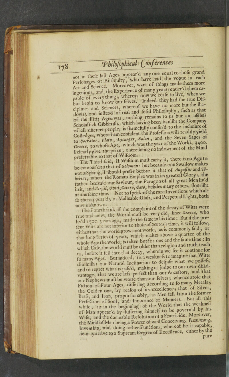 d anyone equal to thole grand °7n have had the vogue ... ..... Avt ancfsdence. Moreover, want of things made them more i • r 0 ,4 ^riences whereof we have no more but the (ha dmvs-Vndinftead of real and folid Philofophy fuch as that Firft Ages was, nothing remains to us but an ufelefs SchrdallickGibberith, whichhavingbeen of all difcreet people, is (hamefully confin d to the inclolureo Colled ceswhere I am confident the Profeflor swill readilyyield Coliedges, wner and the Seven Sages of ^Greece to whole Age, which was the year ot the World, 3400. I clearly give the prize 5 there being no endowment of the Mind nreferrable to that of Wifclom. # . » . p The Third faid, It Wifdom muft carry it, there is no Age to be compar'd to that of Solomon: butbecaufe one Swallow makes not a Spring, I fbould prefer before it that of Auguftus cm&Tt- benu!, tvto the Roman Empire was in its greateft Glory, the rather becaufe our Saviour, the Paragon of all great Menlivd ill it and Virgil, Ovid, Cicero, Cato, befides many others, at thefametime. Not tofpeak oftherare Inventions wh.chal- fo then appear'd; as Malleable Glafi, and Perpetual Lights, both If the complaint of the decay of Witts were true and new, the World muft be very old, fince Sweet, who ivy . CO. years ago, made the fame in hu time: But ifthe pre- fent Wits are not inferior to thofe of Seneca s time, it will follow, eitherthat the world grows not worfe, as is commonly faid , or tha long Series of years, which makes above a quarter of he whole Aee the world, is taken but for one and the fame time : In which Cafe,the world muft be older than religion and truth teach „S, before it fell into that decay, wherein we fee it continue for fo many Ages. But indeed, 'tis a weaknefs to imagine that Witts diminifh; our Natural luclination to defp.fe what we poffefs, and to regret what is pafs'd, making us judge to our own disad¬ vantage, that weare lefs perfeft than our Anceftors, and. ha our Nephews muft be worfe than our felves; whence arofe that Fiftion of Four Ages, differing according to >n»ny Me als the Golden one, by reafon of its excellence; that °f Silver, Brafs, and Iron, proportionably, as Men fell from the fo Perfeftion of Soul, and Innocence of Manners. But all th while, 'tis in the beginning of the World that the weaknefs of Man appear’d by fuffering himfelf to be govern J Wife, and the damnable Refolution of a Fratricide. or °. 5 the Mind of Man being a Power of well Conceiving, Reaiomng, Inventing, and doing other Functions, whereof he is capa e, he may arrive to a Supream Degree of Excellence, either %