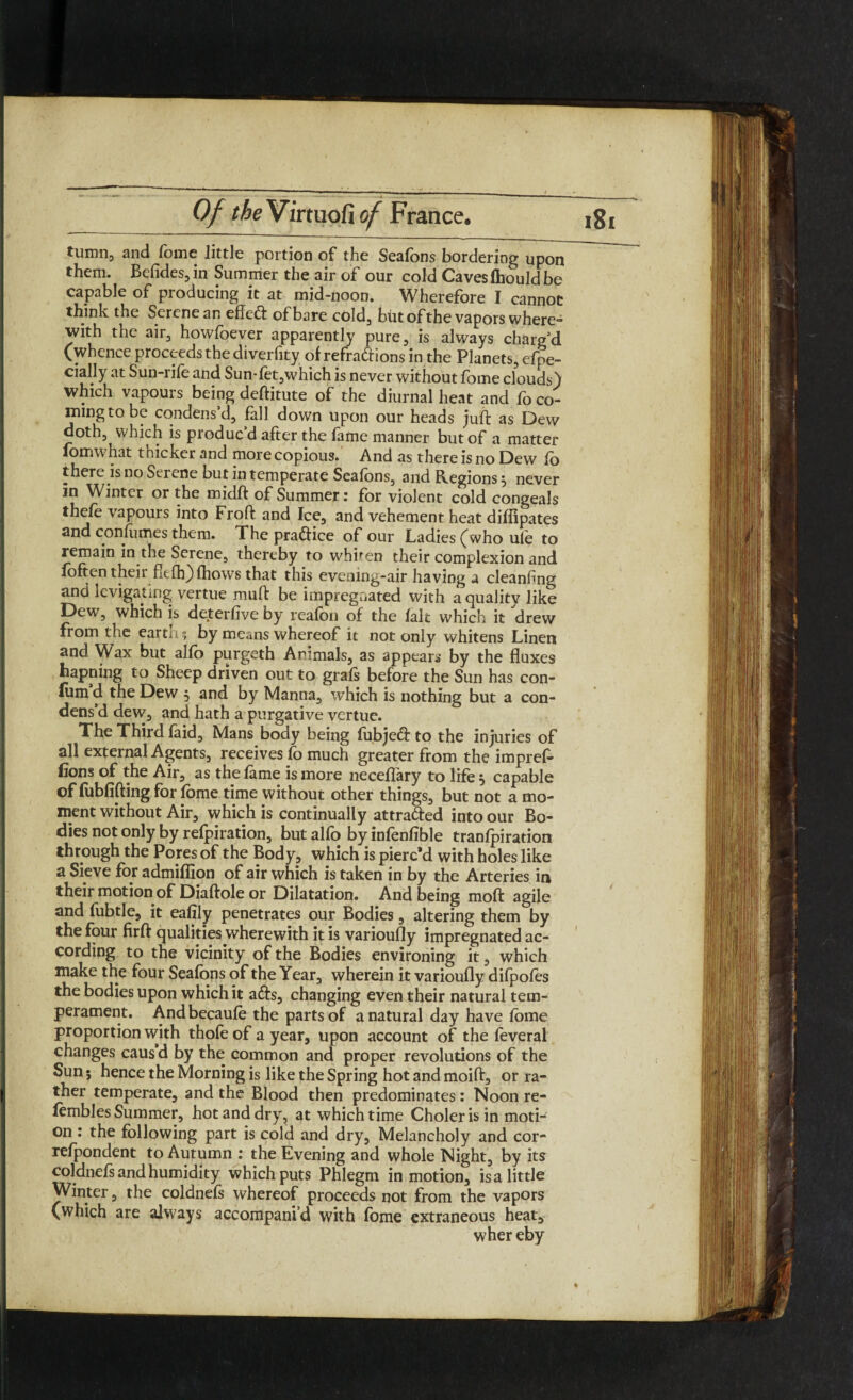 tumn, and Tome little portion of the Seafons bordering upon them. Betides, in Summer the air of our cold Caves fhould be capable of producing it at mid-noon. Wherefore I cannot think the Serene an effect of bare cold, but of the vapors where** with the air, howfoever apparently pure, is always charg’d (whence proceeds the divertity of refractions in the Planets, efpe- cially at Sun-rife and Sun*fet,which is never without fome clouds) which vapours being deftitute of the diurnal heat and fo co¬ ming to be condens d, fall down upon our heads juft as Dew doth, which is produc d after the fame manner but of a matter fomwhat thicker and more copious. And as there is no Dew fo there is no Serene but in temperate Seafons, and Regions 5 never in Winter or the midft of Summer: for violent cold congeals thefe vapours into Froft and Ice, and vehement heat difiipates and confumes them. The practice of our Ladies (who ule to remain in the Serene, thereby to whhen their complexion and foften their ffeflfjfhows that this evening-air having a cleanting and levigating vertue mud be impregnated with a quality like Dew, which is deterfive by reafbn of the fait which it drew from the earth; by means whereof it not only whitens Linen and Wax but alfo purgeth Animals, as appears by the fluxes happing to Sheep driven out to grafs before the Sun has con- fum’d the Dew 5 and by Manna, which is nothing but a con¬ dens’d dew, and hath a purgative vertue. The Third laid. Mans body being fubjeCt to the injuries of all external Agents, receives fo much greater from the impref- fions of the Air, as the fame is more necellary to life j capable of fubfifting for fome time without other things, but not a mo¬ ment without Air, which is continually attracted into our Bo¬ dies not only by refpiration, but alfo byinfenfible tranfpiration through the Pores of the Body, which is pierc’d with holes like a Sieve for admiflion of air which is taken in by the Arteries in their motion of Diaffole or Dilatation. And being mod agile and fubtle, it eafily penetrates our Bodies, altering them by the four firft qualities wherewith it is varioufly impregnated ac¬ cording to the vicinity of the Bodies environing it, which make the four Seafons of the Year, wherein it varioufly difpofes the bodies upon which it aCts, changing even their natural tem¬ perament. Andbecaufe the parts of a natural day have fbme proportion with thofe of a year, upon account of the feveral changes caus d by the common and proper revolutions of the Sun; hence the Morning is like the Spring hot and moift, or ra¬ ther temperate, and the Blood then predominates: Noon re- fembles Summer, hot and dry, at which time Choler is in moti¬ on : the following part is cold and dry, Melancholy and cor- refpondent to Autumn : the Evening and whole Night, by its coldnefs and humidity which puts Phlegm in motion, is a little Winter, the coldnefs whereof proceeds not from the vapors (which are always accompani’d with fome extraneous heat, wher eby