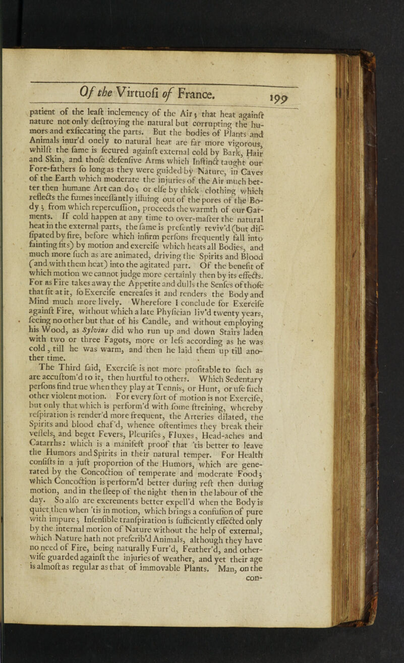 patient of the leaft inclemency of the Air; that heat againft nature not only deftroying the natural but corrupting the hu¬ mors and exficcating the parts. But the bodies of Plants and Animals inur d onely to natural heat are far more vigorous whilft the fame is fecured againft external cold by Bark, Hair and Skin, and thofe defenfive Arms which Inftinft taught our Fore-fathers fo long as they were guided by Nature, in Caves of the Earth which moderate the injuries of the Air much bet¬ ter then humane Art can do 5 or elfe by thick clothing which refletts the fumes inceflantly illuing out of the pores of the Bo¬ dy 5 from which repercuflion, proceeds the warmth of our Gar¬ ments. If cold happen at any time to over-mafter the natural heat in the external parts, the fame is prefently reviv’d (but dif- lipated by fire, before which infirm perfons frequently fall into faintingfits) by motion andexercife which heats all Bodies, and much more fuch as are animated, driving the Spirits and Blood (and with them heat) into the agitated part. Of the benefit of which motion we cannot judge more certainly then by its effe&s. For as Fire takes away the Appetite and dulls the Senfes of thofe that fit at it, lo Exercife encreafes it and renders the Body and Mind much more lively. Wherefore I conclude for Exercife againft Fire, without which a late Phyfician liv’d twenty years, feeing no other but that of his Candle, and without employing his Wood, as Sylvius did who run up and down Stairs laden with two or three Fagots, more or lefs according as he was cold, till he was warm, and then he laid them up till ano¬ ther time. The Third faid, Exercife is not more profitable to fuch as are accuftom d to it, then hurtful to others. Which Sedentary perfons find true when they play at Tennis, or Hunt, or ufe fuch other violent motion. For every fort of motion is not Exercife, but only that which is perform d with fome ftreining, whereby refpiration is render’d more frequent, the Arteries dilated, the Spirits and blood chaf d, whence oftentimes they break their veflels, and beget Fevers, Pleurifes, Fluxes, Head-ache-s and Catarrhs: which is a manifeft proof that ’tis better to leave the Humors and Spirits in their natural temper. For Health confifts in a juft proportion of the Humors, which are gene¬ rated by the Concoftion of temperate and moderate Food, which Concoftion is perform’d better during reft then during motion, and in the fleep of the night then in the labour of the day. Soalfb are excrements better expell’d when the Body is quiet then when tis in motion, which brings a confufion of pure with impure 5 Infenfible tranfpiration is fujficiently effected only by the internal motion of Nature without the help of external, which Nature hath not prefcrib’d Animals, although they have no need of Fire, being naturally Furr’d, Feather’d, and other- wife guarded againft the injuries of weather, and yet their age is almoft as regular as that of immovable Plants. Man, on the