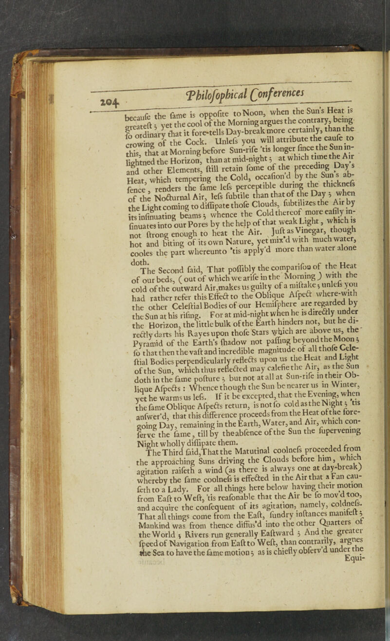 i©4> hecaufe the fameTs oppofite to Noon, when the Suns Heat is b„ S * “t the cool of the Morning atgues the contrary being | ordinary that it fore-tells Day-break more certainly, than the crowing ol the Cock. Unlefs you will attribute the caufe to hat at Morning before Sun-rife Vis longer fince the Sun in- lkhtned the Horizon, than at mid-night ; at which time the Air and other Elements, ftill retain fome of the preceding Day Heat which tempering the Cold, occafion'd by the Suns ab- ftnce, renders the fame lefs perceptible during the th.cknefs of the Nofturnal Air, lefs fubtile than that of the Day , when the Light coming to diffipatethofe Clouds fnbt.l.zes the Art by itsinfinuating beams; whence the Cold thereof moreeafiyi fnua.es into our Pores by the help of that weak Light, which* not tlrong enough to heat the Air. Juft as Vinegar, though hot and biting of its own Nature, yet mix d with much water, cooles the part whereunto Vis apply'd more than water alone d°The Second faid, That poffibly the cotnparifoo of the Heat of our beds, (out of which we arifem the_ Morning ) with the cold of the outward Air,makes 11s guilty of a miftake; unlefs you had rather refer thisEffeftto the Oblique Afpeft where-with the other Celeftial Bodies of our Hemifphere are regarded by the Sun at his rifmg. For at mid-night when he is direfrty under the Horizon, the little bulk of the Earth hinders not, but he di- redly darts his Rayes upon thofe Stars yybich are above us, t e Pyramid of the Earth's fhadow not palling beyond the Moon; fo that then the vaft and incredible magnitude of all thofe Cele¬ ftial Bodies perpendicularly refleds upon us the Heat and Light of the Sun, whichthus refleded may calefiethe Air, as the Sun doth in the fame pofture; but not at all at Sun-rife in their Ob¬ lique Afpefts: Whence though the Sun be nearer us in Winter, yet he warms us lefs. If it be excepted, that the Evening, when the fame Oblique Afpeds return, isnotfo cold as the Night, tis anfwer'd, that this difference proceeds from the Heat ofthc lore¬ going Day, remaining in the Earth, Water, and Air, which con- fervl the fame, tillby theabfence of the Sun the fupervenmg Night wholly diffipate them. The Third faid,That the Matutinal coolnefs proceeded from the approaching Suns driving the Clouds before him , whic agitation raifeth a wind (as there is always one at day-break) whereby the fame coolnefs is effected in the Air that a Fan cau- feth to a Lady. For all things here below having their motion from Eaft to Weft, ’tis reafonable that the Air be fo mov d too, and acquire the confequent of its agitation, namely, coldnels. That all things come from the Eaft, fundry inftances mamte , Mankind was from thence diffus'd into the other Quarters o the World 5 Rivers run generally Eaftward 3 And the greater fr eed of Navigation from Eaft to Weft, than contrarily, argnes ehe Sea to have the fame motion 5 as is chiefly obferv d under t e Equi-