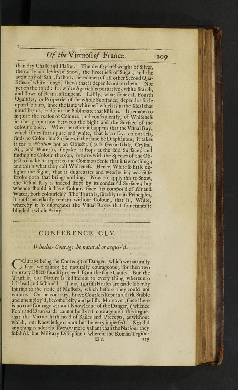 than dry Chalk and Plaffer. The denfity and weight of Silver, the rarity and levity of Snow, the fweetnefs of Sugar, and the acrimony of Salt 5 in fhort, the examen of all other Second Qua¬ lities of white things , (hews that it depends not on them. Nor yet on the third : for white Agarick is purgative j white Starch, and fiowr of Beans, aftringent. Lalfly, what fomecali Fourth Qualities, or Properties of the whole Subftance, depend as little upon Colours, fince the lame whitenels which is in the Meal that nourifhes us, is alfo in the Sublimate that kills us. It remains to inquire the rcafon of Colours, and confequently, of Whitenels in the^ proportion between the Sight and the Surface of the colour’d body. When therefore it happens that the Vifual Ray, which iflues forth pure and white, that is to lay, colour-lefs, finds no Colour in a Surface 5 if the fame be Diaphanous, it takes it for a Medium not an Objeft^ (as is feeninGlafs, Cryftal, Air, and Water) 5 if opake, it hops at the faid Surface} and finding no Colour thereon, returns with the Species of theOb- jedf to make its report to the Common Senle that it law nothing } and this is what they call Whitenefs. Hence, White fo little de¬ lights the Sight, that it dilgregates and wearies it 5 as a falle ftroke doth that brings nothing. Now to. apply this to Snow, the Vifual Ray is indeed ftopt by its condens’d Surface } but whence (hould it have Colour, fince ’tis compos’d of Air and Water, both colourlels > The Truth is, futably to its Principles, it muft neceflarily remain without Colour, that is, White, whereby it fo dilgregates the Vifual Rayes that fometimts it blinded a whole Army. CONFERENCE CLV. Whether Courage be natural or acquir'd. COurage being the Contempt of Danger, which we naturally fear, we cannot be naturally courageous } for then two contrary Effe&sfhould proceed from the lame Caule. But the Truth is, our Nature is indifferent to every thing whereunto it is lead and falhion’d. Thus, Ikittilh Horles are madeloberby inuring to the noife of Mufkets, which before they could not endure. On the contrary, brave Couriers kept in a dark Stable and unemploy’d, become refty and jadifh. Moreover, fince there is no true Courage without Knowledge of the Danger, f whence Fools and Drunkards cannot be ftyl’d courageous) this argues that this Virtue hath need of Rules and Precepts, as without which, our Knowledge cannot but be very imperfeft. Nor did any thing render the Romans more valiant than the Nations they fubdu’d, but Military Difcipline 5 wherein the Roman Legion- D d ary