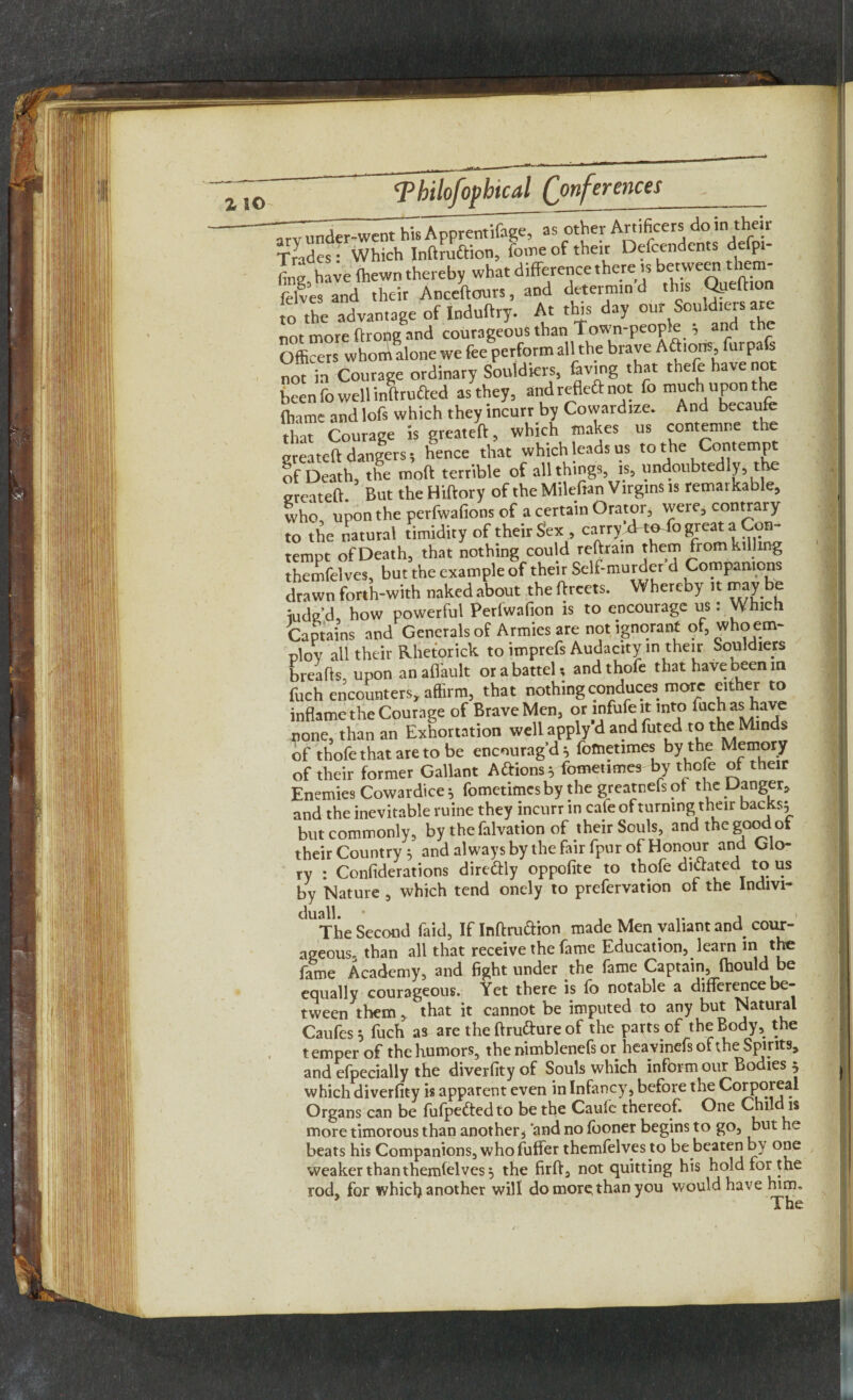 •irvunder-went Ms Apprentifage, as other Artificers do in their Trades: Which Inftruftion, feme of their Dependents defpi- fing, have (hewn thereby what difference there is bejwcra them- felves and their Anceftours, and deterrain d this Qjjeffion to the advantage of Induftry. At this day our Souldiers ar not more ftrong and courageous than Town-people ; and the Officers whom alone we fee perform all the brave Aftions furpafs not in Courage ordinary Souldiers, favmg that thefe have not been To well inftru&ed as they, andrefleftnot To much upon the ihame and lofs which they incurr by Cowardize. And becaufe that Courage is greateft, which makes us contemne the greateft dangers 5 hence that which leads us to the Contempt of Death, the moft terrible of all things, is, undoubtedly, t e greateft. But the Hiftory of the Milefian Virgins is remarkable, who upon the perfwafions of a certain Orator, were, contrary to the natural timidity of their Sex , carry'xk^fo great a Con¬ tempt of Death, that nothing coul d reft,rain them from killing themfelves, but the example of their Self-murder d Companions drawn forth-with naked about the ftrcets. Whereby it may be ;udg’d, how powerful Perfwafion is to encourage us: Which Captains and Generals of Armies are not ignorant of, who em¬ ploy all their Rhetorick to imprefs Audacity in their Souldiers breads, upon an aflault or a battel; andthofe that have been in fuch encounters, affirm, that nothing conduces more either to inflame the Courage of Brave Men, or infufe it into fuch as have none, than an Exhortation well apply d and fated to the Minds of thofethataretobe encourag’d; fometimes by the Memory of their former Gallant Aftions; fometimes by thofe of their Enemies Cowardice; fometimes by the greatnefsot the Danger, and the inevitable ruine they incurr in cafe of turning their backs; but commonly, by thefalvation of their Souls, and the good of their Country; and always by the fair fpur of Honour and Glo¬ ry : Considerations dire&ly oppofite to thofe dictated to us bv Nature , which tend onely to prefervation of the lndivi- C °The Second faid, If Inflation made Men valiant and cour¬ ageous. than all that receive the fame Education, learn tn the fame Academy, and fight under the fame Captain, ftiould be equally courageous. Yet there is fo notable a difference be¬ tween them, that it cannot be imputed to any but Natural Caufes ; fuch as are the ftru&ure of the parts of the Body, the temper of the humors, the nimblenefs or heavinefs of the Spirits, and efpecially the diverfity of Souls which inform our Bodies 5 which diverfity is apparent even in Infancy, before the Corporeal Organs can be fufpeftedto be the Caufe thereof. One Child is more timorous than another^ 'and no fboner begins to go, but he beats his Companions, who fuffer themfelves to be beaten by one weaker than themfelves; the firft, not quitting his hold for the rod, for which another will do more than you would have him.