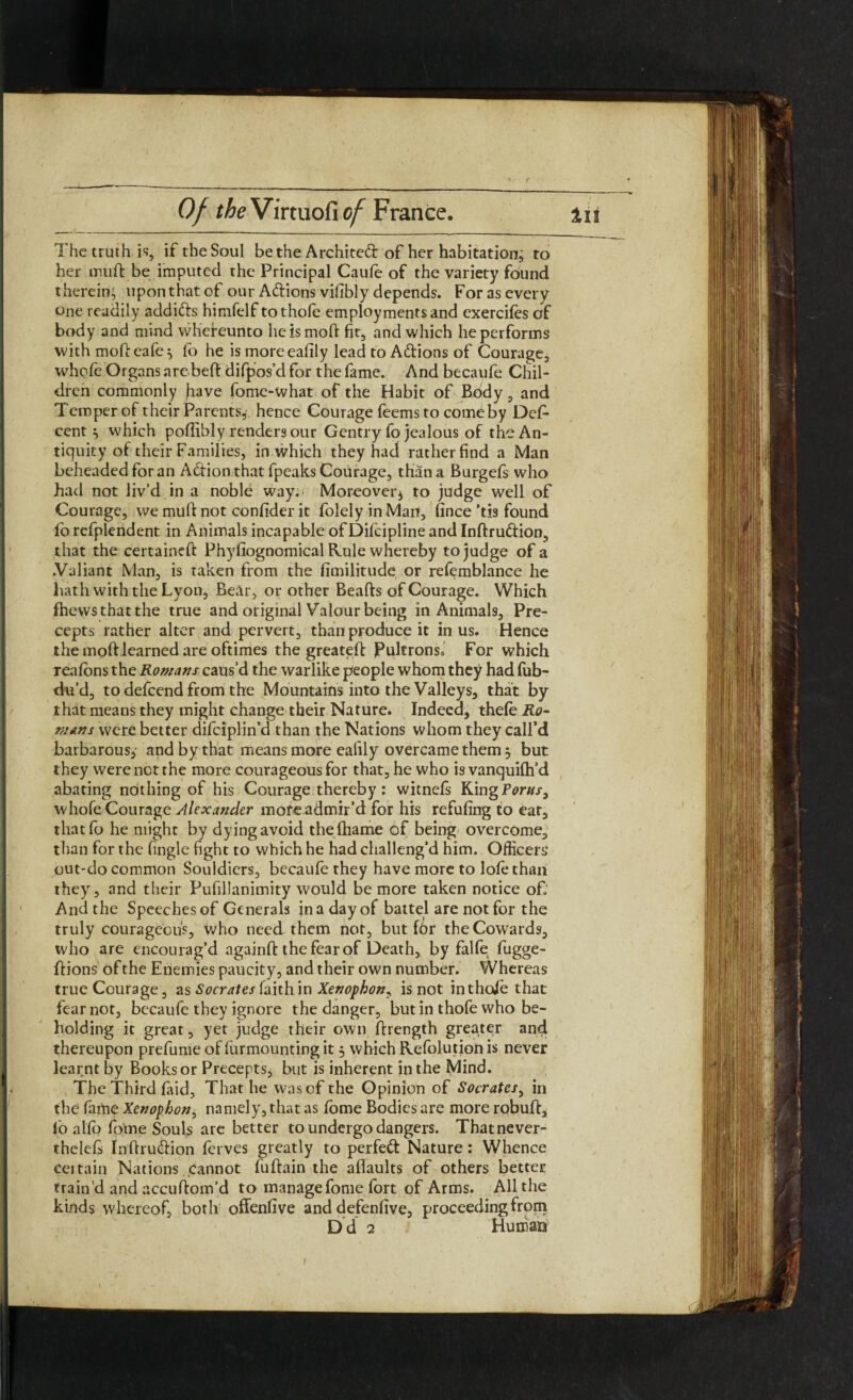 r Of the Virtuofi of France. in The truth is, if the Soul be the Architect of her habitation; to her mu ft be imputed the Principal Caufe of the variety found therein; upon that of our Adions vifibly depends. For as every one readily addids himfelf tothofe employments and exercifes of body and mind whereunto heismoft fit, and which he performs with mofteafe; fo he is moreeafily lead to Adions of Courage, whofe Organs arebeft difpos’d for the fame. And becaufe Chil¬ dren commonly jiave fome-what of the Habit of Body, and Temper of their Parents, hence Courage feemsto comCby Des¬ cent ^ which poflibly renders our Gentry fo jealous of the An¬ tiquity of their Families, in which they had rather find a Man beheaded for an Adion that fpeaks Courage, than a Burgefs who had not liv’d in a noble way. Moreoverj to judge well of Courage, we muft not confider it folelyinMan, fince'tis found lo refplendent in Animals incapable of Difcipline and Inftrudion, that the certaineft Phyfiognomical Rule whereby to judge of a .Valiant Man, is taken from the fimilitude or refemblance he hath with the Lyon, Bear, or other Beafts of Courage. Which fhews that the true and original Valour being in Animals, Pre¬ cepts rather alter and pervert, than produce it in us. Hence the moft learned are oftimes the greateft Pultrons* For which realbns the Romans caus’d the warlike people whom they had fub- du’d, to defeend from the Mountains into the Valleys, that by that means they might change their Nature. Indeed, thele Ro¬ mans were better difciplin’d than the Nations whom they call’d barbarous, and by that means more ealily overcame them 3 but they were not the more courageous for that, he who is vanquifh’d abating nothing of his Courage thereby : witnels King Porns, whofe Courage Alexander more admir’d for his refilling to eat, tliatfo he might by dying avoid thefhame of being overcome, than for the fingle fight to which he had challeng’d him. Officers out-do common Souldiers, becaufe they have more to lofe than they, and their Pufillanimity would be more taken notice of; And the Speeches of Generals in a day of battel are not for the truly courageous, who need them not, but for the Cowards, who are encourag’d againft the fear of Death, by falfe fugge- ftions of the Enemies paucity, and their own number. Whereas true Courage, as Socrates faith in Xenophon, is not intho/e that fear not, becaufe they ignore the danger, but in thofe who be¬ holding it great, yet judge their own ftrength greater an4 thereupon prefume of lurmounting it 3 which Refolution is never learnt by Books or Precepts, but is inherent in the Mind. The Third faid, That he was of the Opinion of Socrates, in the faitup Xenophon, namely, that as fome Bodies are more robuft, fo al fo fome Souls are better to undergo dangers. Thatnever- thelefs Inftrudion ferves greatly to perfed Nature: Whence certain Nations cannot fuftain the aftaults of others better train’d and accuftom’d to manage fome fort of Arms. All the kinds whereof, both offenlive and defenlive, proceedingfromi D d 2 Human