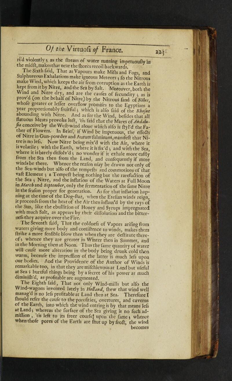 ri’d violently 3 as the dream of water running impetuoufly in the midft, makes that near the Ihores recoil backwards. The Sixth faid. That as Vapours make Mills and Fogs, and Sulphureous Exhalations make igneous Meteors $ lb the Nitrous make Wind, which keeps the air from corruption as the Earth is kept from tt by Nitre, and the Sea by Salt. Moreover, both the Wind and Nitre dry, and are the caufes of fecundity 5 as is prov d(on the behalf of Nitre) by the Nitrous fand of Niks, w ole greater or lefier overflow promiles to the Egyptians a year proportionably fruitful 3 which is alfo faid of the Rhofne abounding with Nitre. And as for the Wind, befides that all flatuous Meats provoke lull, ’tfs faid that the Mares oUfidalu- Jta conceive by the Well-wind alone which alfo is ftyl’d theFa- ther of Flowers. In Brief, if Wind be impetuous, the effedfs of Nitre in Gun-powder and Aurum fulminan$,mamfeft that Ni¬ tre is no lels. . Now Nitre being mix’d with the Air, where it is volatile3 with the Earth, where it is fix’d 3 and with the Sea, where it is barely diffolv d 3 no wonder if it exhale more eafily from the Sea then from the Land, and confequently if more winds be there. Whence the realon may be drawn not only of the Sea-winds but alio of the tempclls and commotions of that vail Element 3 a Tempelt being nothing but the rarefadlion of the Sea 3 Nitre, and the inflation of the Waters at Full Moon in March and September, only the fermentation of the lame Nitre in the feafon proper for generation. As for that inflation hap- ning at the time of the Dog-ftar, when the Etelian winds reign, it proceeds from the heat of the Air then inflam'd by the rays of the Sun, like the ebullition of Honey and Syrups impregnated with much Salt, as appears by their diflblution and the bitter- nefs they acquire over the Fire. The Seventh laid. That the coldnefs of Vapors arifingfrom waters giving more body and confidence to winds, makes them llrike a more lenlible blow then when they are dellitute there¬ of 5 whence they are greater in Winter then in Summer, and in the Morning then at Noon. Thus the fame quantity of water will caufe more alteration in the body being drunk cold then warm, becaufe the impreffion of the latter is much lefs upon our bodies. And the Providence of the Author of Winds is remarkable too, in that they aremilchievousat Land but ufeful a*i^?a.* hurtful things being by alecret of his power as much diminilh’d, as profitable are augmented. The Eighth laid . That not only Wind-mills but alfo the Wind-wagons invented lately in Holland, fhew that wind well manag’d is no lefs profitable at Land then at Sea. Therefore l Ihould refer the caule to the porofities, overtures, and caverns of the Earth, into which the wind entring is by that means lels at Land; whereas the furface of the Sea giving it no fuchad- million , tis left to its freer courfeJj upon the lame 3 whence whenthofe pores of the Earth are fhutup byfrofi, the wind becomes