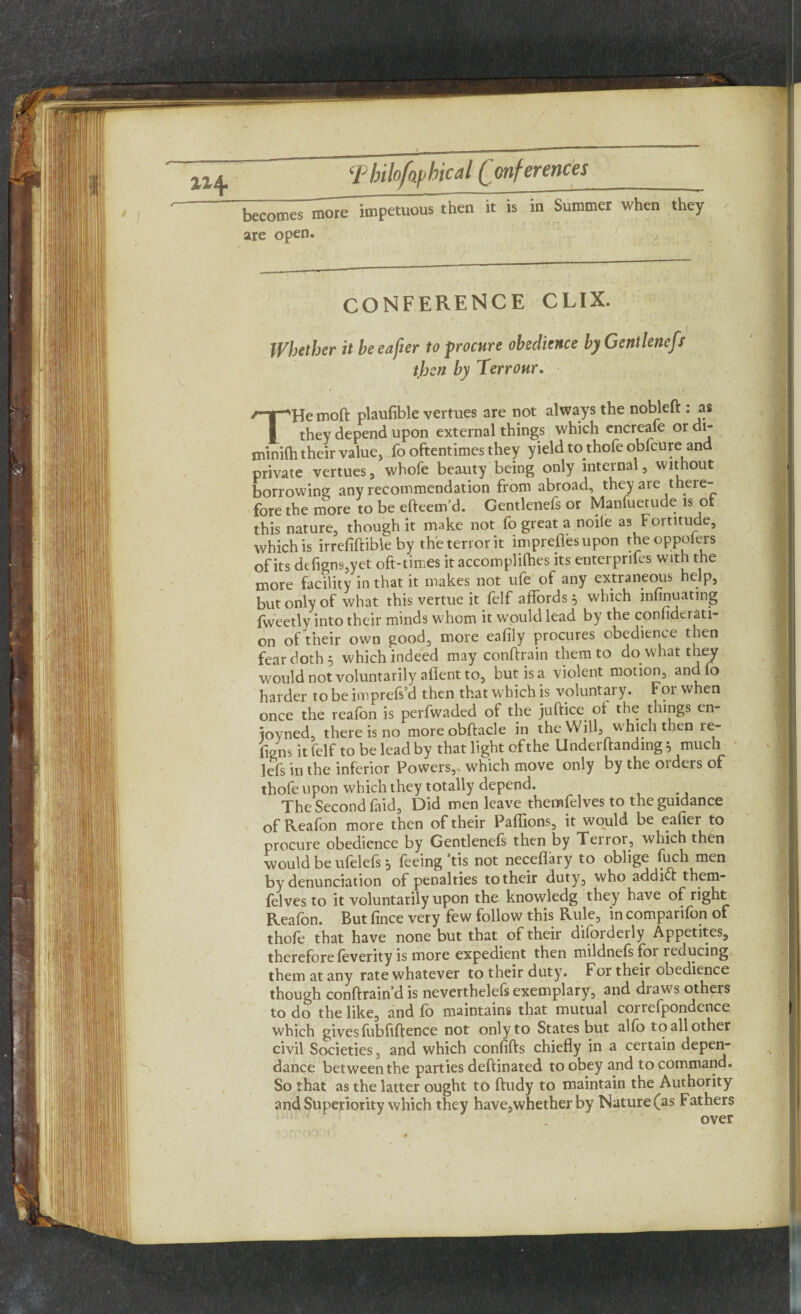 becomes more impetuous then it is in Summer when they are open. CONFERENCE CLIX. Whether it beeafier to procure obedience by Gentlenefs then by Terronr. THe moft plaufible vertues are not always the nobleft : as they depend upon external things which encreafe or di- minilh their value, fo oftentimes they yield to.thofe obfeure and private vertues , whofe beauty being only internal, without borrowing any recommendation from abroad, they are there¬ fore the more to be efteem’d. Gentlenefs or Manluetude is or this nature, though it make not fo great a noiie as Fortitude, which is irrefiftible by the terror it impreflesupon theoppolers of its defigns-,yet oft-times it accomplices its enterprifes with the more facility in that it makes not ufe of any extraneous help, but only of what this vertue it felf affords 5 which infinuating fweetly into their minds whom it would lead by the confidci ati- on of their own good, more eafily procures obedience then fear doth 5 which indeed may conftrain them to do. what they would not voluntarily aflent to, but is a violent motion, andfo harder to be imprefs’d then that which is voluntary. For when once the reafbn is perfwaded of the juftice. of the things en- ioyned, there is no more obftacle in the Will, which then re- figns it felf to be lead by that light of the Undemanding 5 much lefs in the inferior Powers,, which move only by the oiders of thofe upon which they totally depend. The Second faid. Did men leave themfelves to the guidance of Reafon more then of their Pallions, it would be eafier to procure obedience by Gentlenefs then by Terrot., which then would be ufelels j feeing tis not neceflary to oblige fuch men by denunciation of penalties totheir duty, who addidf them¬ felves to it voluntarily upon the knowledg they have of right Reafon. But fince very few follow this Rule, in comparifon of thofe that have none but that of their disorderly Appetites, thereforefeverity is more expedient then mildnefsfoi reducing them at any rate whatever to their duty. For their obedience though conftrain’d is nevertheless exemplary, and draws others to do the like, and fb maintains that mutual coirefpondence which gives fubfiftence not only to States but alfo to all other civil Societies, and which confifts chiefly in a certain depen- dance between the parties deft in ated to obey and to command. So that as the latter ought to ftudy to maintain the Authority and Superiority which they have,whether by Nature (as Fathers over