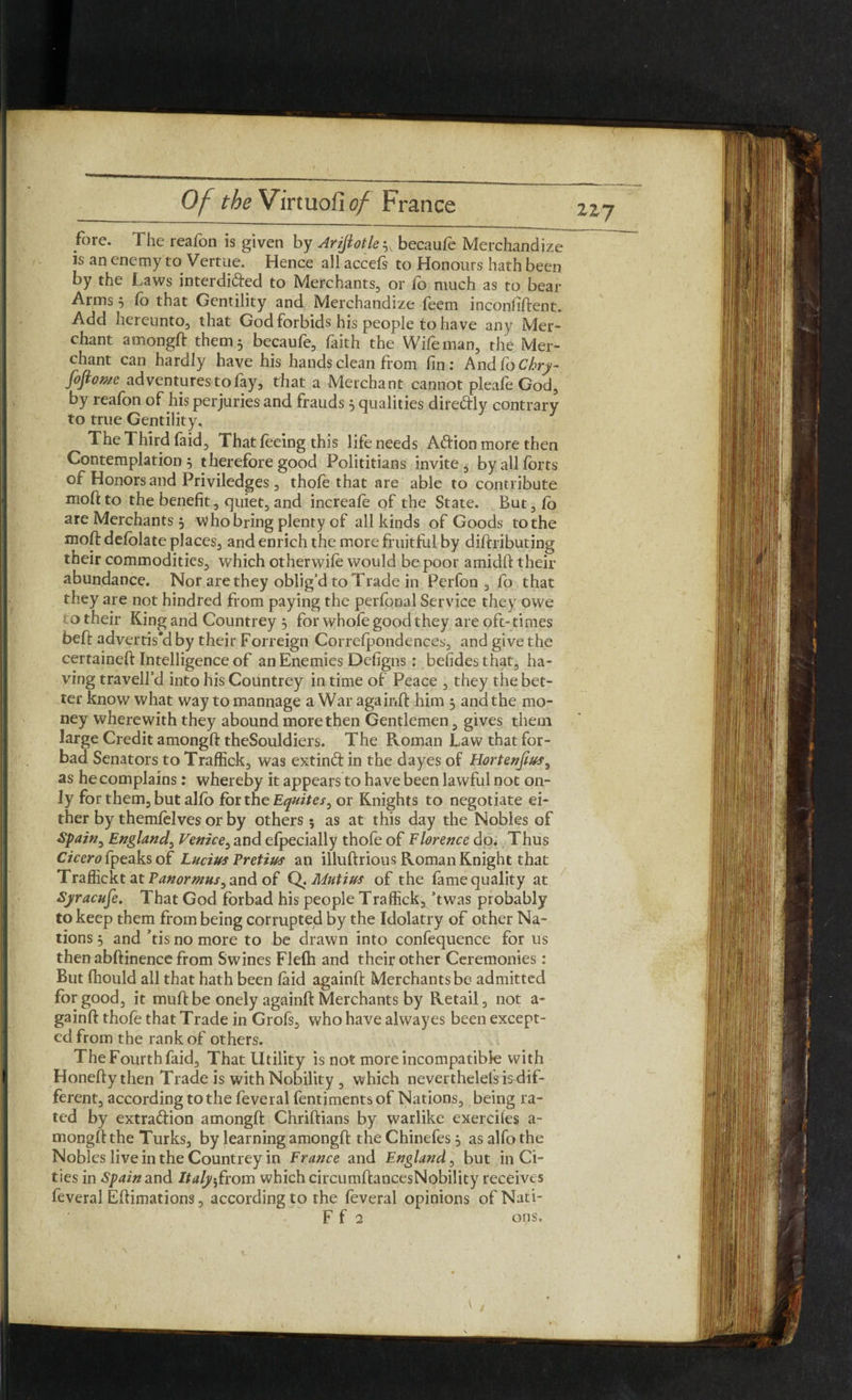 fore. The reafon is given by Ariftotle3, becaufe Merchandize is an enemy to Vertue. Hence all accefs to Honours hath been by the Laws interdi&ed to Merchants, or fo much as to bear Anns 3 lb that Gentility and Merchandize feem inconfiftent. Add hereunto, that God forbids his people to have any Mer¬ chant amongft them 5 becaufe, faith the Wife man, the Mer¬ chant can hardly have his hands clean from fin: hn&CoChry- fofiomc adventures to fay, that a Merchant cannot pleafe God, by reafon of his perjuries and frauds 5 qualities dire&ly contrary to true Gentility. The Third faid. That feeing this life needs Aftion more then Contemplation 5 therefore good Polititians invite, by all forts of Honors and Priviledges , thole that are able to contribute moftto the benefit, quiet, and increafe of the State. But,fo are Merchants 5 Who bring plenty of all kinds of Goods tothe mod: defolate places, and enrich the more fruitful by diftributing their commodities, which otherwife would be poor amidlf their abundance. Not are they oblig’d to Trade in Perfon , fo that they are not hindred from paying the perfonal Service they owe o their King and Countrey 3 for whofe good they are oft- times befl advertis'd by their Forreign Correfpondences, and give the certaineft Intelligence of an Enemies Defigns : beiides that, ha¬ ving travell’d into his Countrey in time of Peace , they the bet¬ ter know what way to mannage a War again!! him 3 and the mo¬ ney wherewith they abound more then Gentlemen, gives them large Credit amongft theSouldiers. The Roman Law that for¬ bad Senators to Traffick, was extind in the dayes of Hortenfius, as he complains: whereby it appears to have been lawful not on¬ ly for them, but alfo for the Equites, or Knights to negotiate ei¬ ther by themfelves or by others 5 as at this day the Nobles of Spain, England, Venice, and efpecially thofe of Florence do. Thus Cicero {peaks of Lucius Pretius an illuftrious Roman Knight that Traffickt atF^wr«z»j,and of Q. Matins of the fame quality at Syracuse. That God forbad his people Traffick,, ’twas probably to keep them from being corrupted by the Idolatry of other Na¬ tions 3 and his no more to be drawn into confequence for us then abftinence from Swines Flelh and their other Ceremonies: But fhould all that hath been laid againft Merchants be admitted for good, it muft be onely againft Merchants by Retail, not a- gainft thofe that Trade in Grofs, who have alwayes been except¬ ed from the rank of others. The Fourth faid. That Utility is not more incompatible with Honefty then Trade is with Nobility , which neverthelelsisdif- ferent, according to the feveral fentiments of Nations, being ra¬ ted by extra&ion amongft Chriftians by warlike exerciles a- mongft the Turks, by learning amongft the Chinefes 3 as alfo the Nobles live in the Countrey in France and England, but in Ci¬ ties in Spain and Italy-,from which circumftancesNobility receives feveral Eftimations, according to the feveral opinions ofNati-