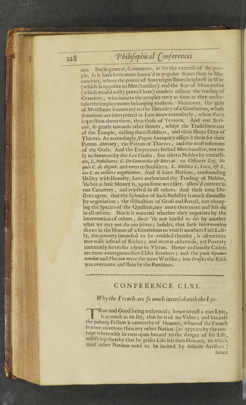 ple, fo it hath been more honor’d in popular States then in Mo¬ narchies, where the power of Sovereigns fhines brighteft in War (which is oppofite to Merchandize) and the fear of Monopolies (which would eafily prevail here) renders odious the trading of Grandees , who incurre the peoples envy as loon as they under¬ take the employments belonging to them. Moreover, the gain of Merchants is contrary to the liberality of a Gentleman, whofe donations are interpreted in Law more extenlively , when there is queftion about them, then thofe of Yeomen. And our Savi¬ our, fo gentle towards other finners, whipt the Tradefmen out of the Temple, calling them Robbers, and their Shops Dens of Thieves. As accordingly,Pagan Antiquity aflign’d them for their Patron Mercury^ the Patron of Thieves, and the mod infamous of the Gods. And the Emperours forbad Merchandize, not on¬ ly to Senators by the LexClodia , but alfoto Nobles by extracti¬ on, £. Ntf/'i/itfrex. C.De Comer ciis &Mcrcat. to Officers Leg. Ne quis C. de dignit. and even to Souldiers, L. Milites C. Loca, & L. eos C. ne milites negotientur. And if fome Nations , confounding Utility with Honefty, have authorized the Trading of Nobles, *tis but as bafe Money is, upon fome neceflity, allow’d current in one Countrey , and reje&ed in all others. And their own Do¬ ctors agree, that the Splendor of fuch Nobility is much diminilht by negotiation 3 the diftin&ion of Grofs and Retail, not chang¬ ing the Species of the Queftion,any more then more and lefs do in all others. Nor is it material whether they negotiate by the intervention of others, fince ’tis not lawful to dd by another what we may not do ourfelves^ befides, that fuch intervention draws in the Honor of a Gentleman to vouch anothers Fa&.Laft- ly, the poverty intended to be avoided thereby , is oftentimes met with inftead of Riches} and were it otherwise, yet Poverty J commonly ferves for a fpur to Virtue. Hence ordinarily Cadets are more courageous then Elder Brothers} and the poor LLpami* nondas and rhocion were the more Warlike $ but Crajjus the Rich was overcome and (lain by the Parthians. CONFERENCE CLXI. Why the French are fo much incenfed with the Lye. TRue and Good being reciprocal 3 hence to call a man Lyar, is as much as to fay, that he is of no Value 5 and becaufe the paltery Fellow is unworthy of Honour, whereof the French is more covetous then any other Nation (as appears by the cou-- rage wherewith he runs upon hazard to the danger of his Life, teftifying thereby that he prifes Life lefs then Honour, to which molt other Nations need to be incited by infinite Artifices ) hence