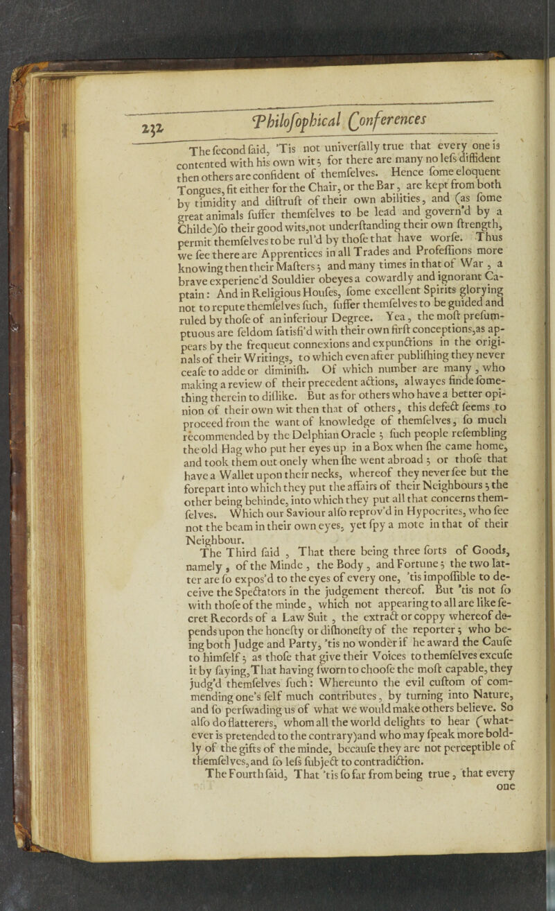 ~The fecondfaid^ ’Tis not univerfally true that every one is contented with his own wit 5 for there are many no lefs diffident then others are confident of themfelves. Hence fome eloquent Tongues, fit either for the Chair, or the Bar, are kept from both bv timidity and diftruft of their own abilities, and (as fome great animals fuffer themfelves to be lead and govern d by a Childe)fo their good wits,not undemanding their own ftrength, permit themfelves to be rul’d by thofe that have worle. -Thus we (ee there are Apprentices in all Trades and Profeffions moie knowing then their Mafters 5 and many times in that ol War , a brave experiencd Souldier obeyesa cowardly and ignorant Ca~ ptain: And in Religious Houfes, fome excellent Spirits glorying not to repute themlelves fuch, luffer themfelves to be guided and ruled by thofe of an inferiour Degree. Yea, the mod prefum- ptuous are feldom fatisfi’d with their own firft conceptions,as ap¬ pears by the frequeut connexions and expundtions in the origi¬ nals of their Writings, to which even after publifhing they never ceafe to adde or diminifh. Of which number are many , who making a review of their precedent adtions, al wayes finde fome- thing therein to dillike. But as for others who have a better opi¬ nion of their own wit then that ol others, this defedt fecms to proceed from the want of knowledge of themfelves, fo much recommended by the Delphian Oracle 5 fuch people refembling the old Hag who put her eyes up in a Box when (he came home, and took them out onely when fhe went abroad , or thofe that have a Wallet upon their necks, whereof they never fee but the forepart into which they put the affairs of their Neighbours *, the other being behinde, into which they put all that concerns them¬ felves. Which our Saviour alfo reprov’d in Hypocrites, who fee not the beam in their own eyes, yetfpyamote in that ol their Neighbour. The Third faid , That there being three forts of Goods, namely , of the Minde , the Body , and Fortune 5 the two lat¬ ter are fo expos’d to the eyes of every one, ’tis impoffible to de¬ ceive the Spedfators in the judgement thereof. But 'tis not fo with thofe of the minde, which not appearing to all are like fe- cret Records of a Law Suit , the extradf or coppy whereof de¬ pends upon the honeffy or difhonefty of the reporter 5 who be¬ ing both Judge and Party, ’tis no wonder if he award the Caufe to himfelf j as thofe that give their Voices to themfelves excufe it by faying,That having fworn to choofe the moft capable, they judg’d themfelves fuch: Whereunto the evil cuftom of com¬ mending one’s felf much contributes, by turning into Nature, and fo perfwadingus of what we would make others believe. So alfo do flatterers, whom all the world delights to hear ('what¬ ever is pretended to the contrary)and who may fpeak more bold¬ ly of the gifts of the minde, becaufe they are not perceptible of themfelves, and fo lefs fubjedt to contradidfion. The Fourth faid. That’tis fo far from being true, that every