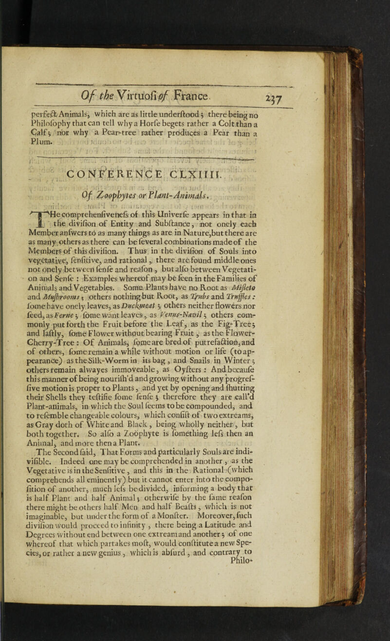 perfeft Animals, which are as little underftood 5 there being no Philofophy that can tell why a Horfe begets rather a Colt than a Calf} nor why a Pear-tree rather produces a Pear than a Plum. CONFERENCE C LXIIII. . ■ ■ i bn Of Zoophytes or Plant-Animals, • i„, , , .... Kl '•>. v’ ' , , > .. ’ t , . \;f:. . . ■ Ji 1 • i •• > i.--i ;■. J . r i \!i- 1 > > ;■ . THe comprehenfivenefs of this Univerfe appears in that in the divifion of Entity and Subftance , not onely each Member anfwers to as many things as are in Nature,but there are as many others as there can be feveral combinations made of the Members of this divifion. Thus in the divifion of Souls into vegetative, fenfitive, and rational , there are found middle ones not onely between fenfe and reafon , but al.fo between Vegetati¬ on and Senfe : Examples whereof may be feen in the Families of Animals and Vegetables. Some. Plants have no Root as Mifleto and Mufhrooms» others nothing but Root, as Tjrubs and Truffles : fome have onely leaves, as Duckmeat j. others neither flowers nor feed, as Feme 5 feme want leaves, as Venus-Navil 5 others com¬ monly put forth the Fruit before the Leaf, as the Fig-Tree^ and Iaftly, fome Flower without bearing Fruit, asthe Flower- Gherry-Tree : Of Animals, fome are bred of putrefa&ion,and of others, fome remain a while without motion or life (to ap¬ pearance) as the Silk-Worm in its bag, and Snails in Winter } others remain alwayes immoveable, as Oyfters : Andbecaufe this manner of being nouriftfd and growing without any progref- five motion is proper to Plants, and yet by opening and (hutting their Shells they teftifie fome fenfe 5 therefore they are call’d Plant-animals, in which the Soul feems to be compounded, and to refomble changeable colours, which confift of two extreams, as Gray doth of White and Black, being wholly neither, but both together. So alfo a Zoophyte is fomething lefs then an Animal, and more then a Plant. The Second faid. That Forms and particularly Souls are indi- vifible. Indeed one may be comprehended in another , as the Vegetative is in the Senfitive, and this in the Rational (which comprehends all eminently) but it cannot enter into the compo- (ition of another, much lefs bedivided, informing a body that is half Plant and half Animal 5 otherwife by the fame reafon there might be others half Men and half Beads, which is not imaginable, but under the form of aMonfter. Moreover, fuch divifion would proceed to infinity , there being a Latitude and Degrees without end between one extreamand another , of one whereof that which partakes moft, would conftitute a new Spe¬ cies, or rather a new genius, which is abfurd , and contrary to Philo^