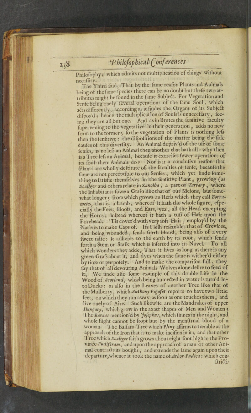 Philofophy } which admits not multiplication of things without nec. flit y. The Third faid, That by the fame reafon Plants and Animals being of the fame fpecies there can be no doubt but thefe two at¬ tributes might be found in the fame Subjed. For Vegetation and Scnfebeingonely feveral operations of the fame Soul, which ads differently, according as it findes the Organs of its Subjed difpos’d '0 hence the multiplication of Souls is unneceffary, fee¬ ing they are all but one. And as in Brutes the fenfitive faculty fuperveningto the vegetative in their generation , adds no new form to the former 5 fo the vegetation of Plants is nothing left then the fenfitive : thedifpofttionsof the matter being the foie caufes of this diverfity. An Animal depriv’d of the ufe of fome fenfes, is no lefs an Animal then another that hath all: why then is a Tree lefs an Animal, becaufe it exerciles fewer operations of its foul then Animals do .<? Nor is it a conclusive reafon that Plants are wholly deftitute of the faculties of fenfe, becaufethe fame are not perceptible to our Senfes , which yet finde fome- thingtofatisfie themfelves in the fenfitive Plant 3 growing (as Scaliger and others relate in Xanolha , a part of Tart ary , where the Inhabitants fowea Grain like that of our Melons, but fome- what longer 5 from which grows an Herb which they call Borra- wet%, that is, a Lamb, whereof it hath the whole figure, efpe- ciaily the Feet, Hoofs, and Ears, yea , all the Head excepting the Horns} inftead whereof it hath a tuft of Hair upon the Forehead. ’Tis cover’d with very foft Hair, employ’d by the Natives to make Caps of. Its Flelh refembles that of Crevices, and being wounded, fends forth blood, being alfo of a very fweet tafte: It adheres to the earth by its root, which fends forth a Stem or Stalk which is inferted into its Navel. To all which wonders they adde^ That it lives as long as there is any green Grafs about it, and dyes when the fame is wither’d either by time or purpofely. And to make the comparifon full, they fay that of all devouring Animals Wolves alone defire to feed of it. We finde alfo fome example of this double Life in the Wood of Scotland, which being humeded in water is turn’d in¬ to Ducks: as alfo in the Leaves of another Tree like that of the Mulberry, which Anthony Pigafet reports to have two little feet, on which they run away as foon as one touches them , and live onely of Aire. Such likewife are the Mandrakes of upper Hungary, which grow in theaxad fhapes of Men and Women 5 The Baraas mention’d by Jofephus, which fhines in the night, and whofe flight cannot be ftopt but by the menftrual blood of a woman. The Balfam-Tree which Pliny affirms to tremble at the approach of the Iron that is to make incifion in it $ and that other Tree which Scaliger faith grows about eight foot high in the Pro¬ vince Pudiferam, and upon the approach of a man or other Ani¬ mal contracts its boughs, and extends the fame again upon their departure,whence it took the name of Arbor Pudica: which con- ftridi-