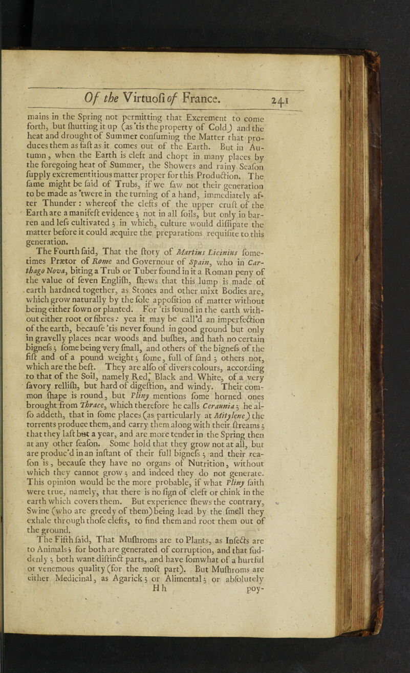 mains in the Spring not permitting that Excrement to come forth, but (hutting it up (as'tis the property of ColdJ and the heat and drought of Summer confuming the Matter that pro¬ duces them as faft as it comes out of the Earth. Butin Au¬ tumn , when the Earth is cleft and chopt in many places by the foregoing heat of Summer, the Showers and rainy Seafon fupply excrement it ious matter proper for this Production. The fame might be faid of Trubs, if we (aw not their generation to be made as ftwere in the turning of a hand, immediately af¬ ter Thunder : whereof the clefts of the upper cruft of the Earth are a manifeft evidence3 not in all foils, but only in bar¬ ren and lefs cultivated 5 in which, culture would difiipate the matter before it could acquire the preparations requifite to this generation. The Fourth faid. That the ftory of Martins Licinius fome- times Praetor of Rome and Governour of Spain, who in Car¬ thago Nova, biting a Trub or Tuber found in it a Roman peny of the value of feven Englifh, (hews that this lump is made of -earth hardned together, as Stones and other mixt Bodies are, which grow naturally by the foie appofition of matter without being either fown or planted. For ’tis found in the earth with¬ out either root or fibres .* yea it maybe call'd an imperfection of the earth, becaufe ’tis never found in good ground but only in gravelly places near woods and bullies, and hath no certain bignefs 3 fome being very fmall, and others of the bignefs of the fift and of a pound weight 3 fome, full of (and 3 others not, which are the beft. They are al(o of divers colours, according to that of the Soil, namely Red, Black and White, of a very favory rellifh, but hard of digeftion, and windy. Their com¬ mon (hape is round, but Pliny mentions fome horned ones brought from Thrace, which therefore he calls Ceraunia 3 he al- fo addeth, that in fome places (as particularly at Mitylene) the torrents produce them, and carry them along with their ftreams $ that they laft but a year, and are more tender in the Spring then at any other feafon. Some hold that they grow not at all, but are produc’d in an inftant of their full bignefs $ and their rea- (on is, becaufe they have no organs of Nutrition, without which they cannot grow 3 and indeed they do not generate. This opinion would be the more probable, if what Pliny faith were true, namely, that there is no fign of cleft or chink in the earth which covers them. But experience (hews the contrary. Swine (who are greedy of them) being lead by the fmell they exhale through thofe clefts, to find them and root them out of the ground. The Fifth faid. That Mufhroms are to Plants, as Infects are to Animals i for both are generated of corruption, and that fud- denly 3 both want diftind parts, and have fomwhat of a hurtful or venemous quality (for the moft part). But Mufhroms are either Medicinal, as Agarickj or Alimental3 or abfolutely H h poy- ;