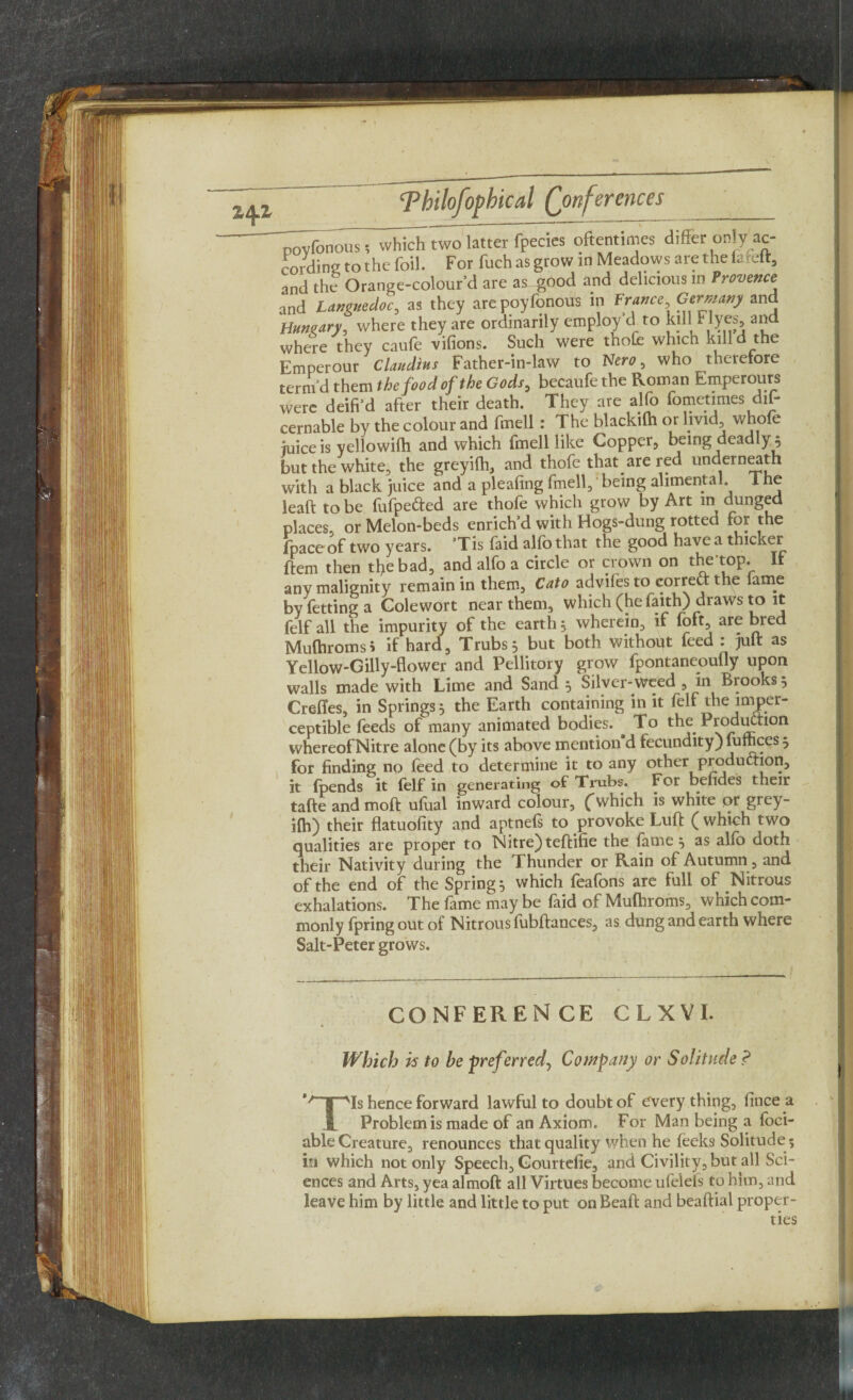 povfonous; which two latter fpecies oftentimes difcr only ac¬ cording to the foil. For fuch as grow in Meadows are the fafeft, and the Orange-colour’d are as good and delicious in Provence and Languedoc, as they are poyfonous in France, Germany and Hungary, where they are ordinarily employ’d to kill Myes, and where they caufe vifions. Such were thole which kill d the Emperour Claudius Father-in-law to Nero, who therefore term d them the food of the Gods, becaufe the Roman Emperours were deifi’d after their death. They are alfo fometimes dif- cernable by the colour and fmell: The blackilh or livid whofe juice is yellowilh and which fmell like Copper, being deadly 5 but the white, the greyifh, and thofe that are red underneath with a black juice and a pleafmg fmell,1 being alimental The leaft to be fufpe&ed are thofe which grow by Art in dunged places, or Melon-beds enrich’d with Hogs-dung rotted for the fpaceof two years. ’Tis faid alfo that the good have a thicker ftem then the bad, and alfo a circle or crown on the-top. It any malignity remain in them, Cato advilesto correct the lame by fetting a Golewort near them, which (he faith) draws to it felf all the impurity of the earth} wherein, if foft, are bred Mufhromsi if hard, Trubs} but both without feed : juft as Yellow-Gilly-flower and Pellitory grow fpontaneoufly upon walls made with Lime and Sand } Silver-weed , in Brooks 5 Creftes, in Springs 3 the Earth containing in it felf the imper¬ ceptible feeds of many animated bodies. ^ To the Production whereof Nitre alone (by its above mention d fecundity) fumces } for finding no feed to determine it to any other production, it (pends it felf in generating of Trubs. For bendes their tafte andmoft ufual inward colour, (which is white or grey- ilh) their flatuofity and aptnels to provoke Luft (which two qualities are proper to Nitre) teftifie the fame 5 as alfo doth their Nativity during the Thunder or Rain of Autumn, and of the end of the Spring} which feafons are full of Nitrous exhalations. The fame may be faid of Mufhroms, which com¬ monly fpringoutof Nitrous fubftances, as dung and earth where Salt-Peter grows. CONFERENCE CLXVI. Which is to be preferred, Company or Solitude ? *qpis hence forward lawful to doubt of every thing, lince a jL Problem is made of an Axiom. For Man being a foci- able Creature, renounces that quality when he leeks Solitude ; in which not only Speech, Gourtefie, and Civility, but all Sci¬ ences and Arts, yea almoft all Virtues become ufeiels to him, and leave him by little and little to put on Beaft and beaftial proper¬ ties