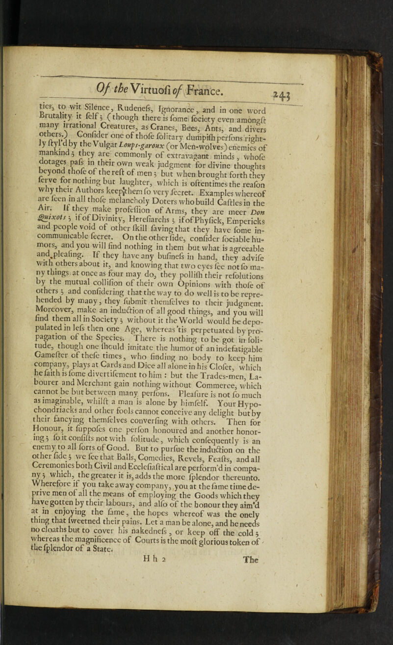 ties3 to wit Silence, Rudenefs, Ignorance, and in one word rutahty it felf, (though there is Tome fociety even amongft many irrational Creatures, as Cranes, Bees, Ants, and divers otheis.) Gonfider one of thofe folitary dumpilhperfons right¬ ly ityl d by the Vulgar Loups-garoux (or Meri-wolves) enemies of mankind 5 they are commonly of extravagant minds, whofe dotages pafs in their own weak judgment for divine thoughts beyond thofe of the reft of men 3 but when brought forth they ferve for nothing but laughter, which is oftentimes the reafon why their Authors keepjthem fo very fecret. Examples whereof are leen m all thofe melancholy Doters who build Caftlesin the ir* “ fffy make profeflion of Arms, they are meer Don guixots 3 if of Divinity, Herefiarchs 3 ifofPhyfick, Empericks and people void of other Ikill faving that they have fome in¬ communicable fecret. On the other fide, confider fociable hu¬ mors, and you will find nothing in them but what is agreeable and pleahng. If they have any bufinefs in hand, they advife With others about it, and knowing that two eyes fee notfo ma¬ ny things at once as four may do, they pollifh their refolutions by the mutual collifion of their own Opinions with thofe of others 3 and confidering that the way to do well is to be repre¬ hended by many, they fubmit themfelves to their judgment. Moreover, make an induction of all good things, and you will find them all in Society 3 without it the World°would be depo¬ pulated in lefs then one Age, whereas ’tis perpetuated by pro¬ pagation of the Species. There is nothing to be got in foli- tude, though one lhculd imitate the humor of an indefatigable Gamefter ofthefe times, who finding no body to keep him company, plays at Cards and Dice all alone in his Clolet, which he faith is fome divertifement to him : but the Tradcs-men, La- bouier and Merchant gain nothing without Commerce, which cannot be but between many perfons. Pleafure is not fo much as imaginable, whilft a man is alone by himfelf. YourHypo- chondriacks and other fools cannot conceive any delight but by their fancying themfelves converging with others. Then for Honour, it fuppoles one perfon honoured and another honor¬ ing 3 fo it confifts not with folitude, which conlequently is an enemy to all forts of Good. But to purfue the induction on the other fide 3 we fee that Balls, Comedies, Revels, Feafts, and all Ceremonies both Civil aifo Ecclefiaftical are perform’d in compa- which, the greater it is, adds the more fplendor thereunto. Wherefoie if you takeaway company, you at thefametimede- prive men of all the means of employing the Goods which they have gotten by their labours, and alfo of the honour they aim’d at m enjoying the fame, the hopes whereof was the onely thing that fweetned their pains. Let a man be alone, and he needs no cloaths but to cover his nakednefs, or keep off the cold 3 whereas the magnificence of Courts is the moft glorious token of' the lplendor of a State.