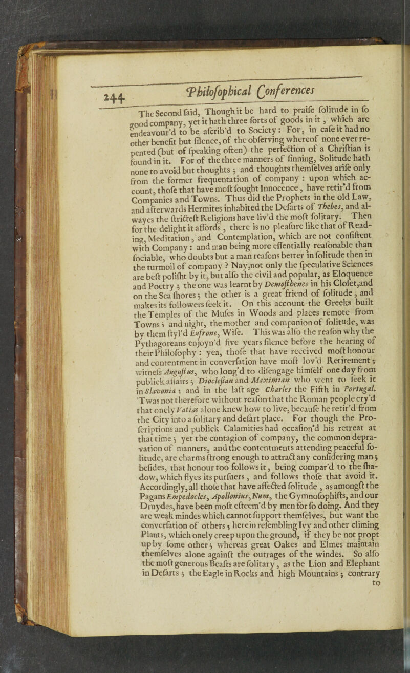 Tjj'c Second faic^ Though it be hard to praifc folitude in fo 2ood company, yet it hath three forts of goods in it 5 which are endeavour’d to be afcrib’d to Society: For, in cafe it had no other benefit but filence,of theobferving whereof none ever re¬ pented (but of fpeaking often) the perfeftion of a Chriftian is found in it. For of the three manners of finning, Solitude hath none to avoid but thoughts 5 _ and thoughts themfelves arife only from the former frequentation of company : upon which ac¬ count, thofe that have moft fought Innocence, have retir’d from Companies and Towns. Thus did the Prophets in the old Law, and afterwards Hermites inhabited the Defarts of Thebes, and al- wayes the drifted Religions have liv’d the mod folitary. Then for the delight it affords, there is no pleafure like that of Read¬ ing, Meditation,' and Contemplation, which are not confident with Company: and man being more effentially reasonable than fociable, who doubts but a man reafons better in folitude then in the turmoil of company ? Nay,not only the fpeculative Sciences are bed polifht by it, but alfo the civil and popular, as Eloquence and Poetry } the one was learnt by Demojlhenes in his Clofet,and on the Seafhores5 the other is a great friend of folitude, and makes its followers feek it. On this account the Greeks built the Temples of the Mufes in Woods and places remote from Towns i and night, the mother and companion of folitude, was by them dyl’d Eufrone, Wife. This was alfo the reafon why the Pythagoreans enjoyn’d five years filence before the hearing of their Philofophy : yea, thofe that have received mod honour and contentment in converfation have mod lov’d Retirement ; witnefs Augujlus^ who long’d to difengage himfelf one day from publickaltairs 5 Dioclefian and Maximum who went to leek it in Slavonia \ and in the lad age Charles the Fifth in Portugal. 3T was not therefore without reafon that the Roman people cry’d that onely Vatias alone knew how to live, becaufe he retir’d from the City into a folitary and defart place. For though the Pro- fcriptionsand publick Calamities had occafion'd his retreat at that time 5 yet the contagion of company, the common depra¬ vation of manners, and the contentments attending peaceful fo¬ litude, are charms drong enough to attraft any considering man* befides, that honour too follows it, being compar’d to thefha- dow, which dyes its purfuers, and follows thofe that avoid it. Accordingly, all thofe that have affefted folitude , asamongdthe Pagans Empedocles, Apollonius theGymnofophids, and our Druydes, have been moft efteem’d by men for fo doing. And they are weak mindes which cannot fupport themfelves, but want the converfation of others 5 herein refembling Ivy and other climing Plants, which onely creep upon the ground, if they be not propt up by fome other} whereas great Oakes and Elmes maintain themfelves alone againft the outrages of the windes. So alfo the moft generous Beads are folitary , as the Lion and Elephant in Defarts} the Eagle in Rocks and high Mountains; contrary