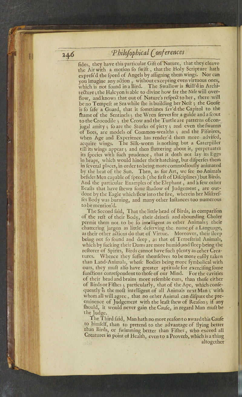 fides, they have this particular Gift of Nature, that they cleave the Air with a motion fo fwift, that the Holy Scripture hath exprefs’d the fpeed of Angels by afiigning them wings. Nor can you imagine anyadion, without excepting even virtuous ones, which is not found in a Bird. The Swallow is fkill d in Archi- tedure j the Halcyon is able to divine how far the N?/e will over¬ flow, and knows that out of Nature’s refped to her, there will be no Tempeft at Sea while (he is building herNeft $ the Goofe is fo fafe a Guard, that it fometimes fav’d the Capitol to the ftiameof the Sentinels} the Wren ferves for a guide and a fcout to the Crocodile 5 the Crow and the Turtle are patterns ofcon- jugal amity 5 fo are the Storks of piety 5 and even the fwarms of Bees, are models of Common-wealths 5 and the Pifmires, when Age and Experience has render’d them more advifed, acquire wings. The Silk-worm is nothing but a Caterpiller till its wings appear 5 and then fluttering about it, perpetuates its fpecies with fuch prudence , that it doth not lay its Eggs in heaps, which would hinder their hatching, but difperfes them in feveral places, in order to being more commodioufly animated by the heat of the Sun. Then, as for Art, we fee no Animals belides Men capable of fpeech (the firft of Difciplines) but Birds. And the particular Examples of the Elephant, and a few other Beafts that have (hewn fome fhadow of Judgement, are out¬ done by the Eagle which flew into the fire, wherein her Miftref- fes Body was burning, and many other Inftances too numerous to be mention’d. The Second faid, That the little head of Birds, in companion of the reft of their Body, their drinefs and abounding Choler permit them not to be lo intelligent as other Animals, their chattering jargon as little deferving the name of a Language, as their other adions do that of Virtue. Moreover, their deep being not fo found and deep, gs that of Terreftrial Animals, which by fucking their Dams are more humid^and deep being the reftorer of Spirits, Birds cannot have fuch plenty as other Crea¬ tures. Whence they fuffer themfelves to be more eafily taken than Land-Animals, whofe Bodies being more fymbolical with ours, they muft alfo have greater aptitude for exerciiing fome fundions correfpondenttothofeof our Mind. For the cavities of their head and brains more refemble ours, than thofe either of Birds or Fifties 5 particularly, that of the Ape, which confe- quentlyis themoft intelligent of all Animals next Man 5 with whom all will agree, that no other Animal can difpute the pre¬ eminence of Judgement with the leaft fhew of Reafon 5 if any £hould, it would never gain the Caufe, in regard Man muft be the Judge. The Third faid, Man hath no more reafon to award this Caufe to himfelf, than to pretend to the advantage of flying better than Birds, or fwimming better than Fifties, who exceed all Creatures in point of Health, even to a Proverb, which is a thing altogether
