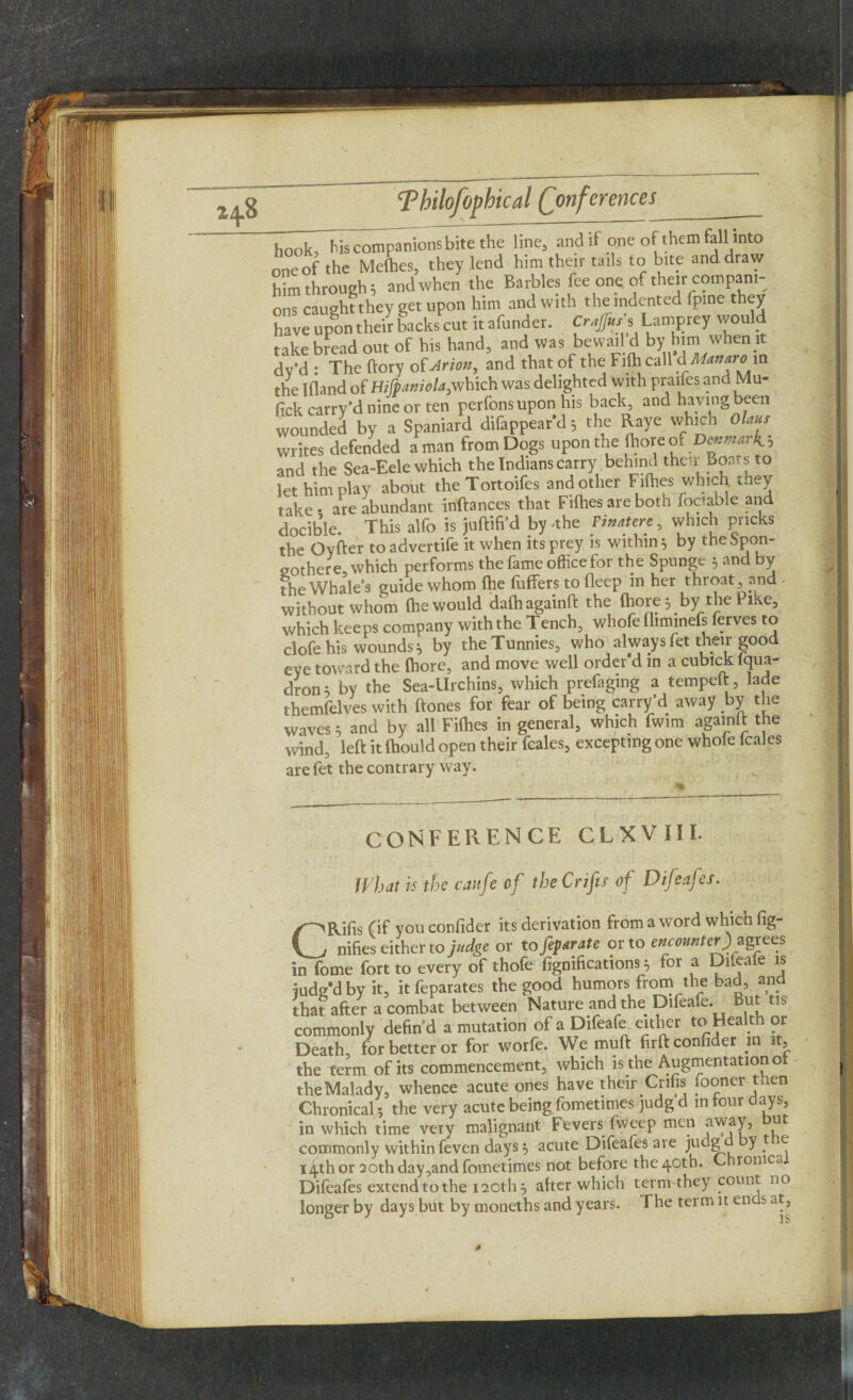 hook, his companions bite the line, and if one of them fall into one of the Melhes, they lend him their tails to bite and draw him through; andwhen the Barbies fee one of their compani¬ ons caught they get upon him and with the indented fpine they have upon their backs cut it afunder. Crajfuss Lamprey would take bread out of his hand, and was bewail d by him when it dy'd : The ftory of Arion, and that of the FHh call AManarovi the Ifland of Hijp.imola,which was delighted With praifes and Mu- lick carry'd nine or ten perlons upon his back, and having been wounded by a Spaniard difappear’d; the Raye which Olmu writes defended a man from Dogs upon the (hore or D-mark ; and the Sea-Eele which the Indians carry behind their Boars to let him play about theTottoifes and other Fifties which, they take • are abundant inftances that Fifties are both fociable and docible. This alfo is juftifi’d by -the Pmatere, which pricks the Oyfter toadvertife it when its prey is within } by theSpon- gothere, which performs the fame office for the Spunge 5 and by the Whale’s guide whom fhe hitters to flecp in her throat, and - without whom (hewould daihagainft the (hore; by the Pike, which keeps company with the Tench, whofe (liminefs ferves to clofe his wounds; by the Tunnies, who always fet their good eye toward the (hore, and move well order d m a cubick lqua- dron; by the Sea-Urchins, which prefaging a tempeft, lade themfelves with ftones for fear of being carry’d away by the waves; and by all Fifties in general, which fwim agamlt the wind, left it fhould open their fcales, excepting one whole lcales are fet the contrary way. CONFERENCE CLXVIIL What is the caufe of the Crifes of Difeafes. CRifis (if you confider its derivation from a word which fig- nifies either to judge or to feparate or to encounter)»agrees in fome fort to every of thofe figmfications 5 for a Dileaie is iudg*d by it, it feparates the good humors from the bad, and that after a combat between Nature and the Difeafe. But tis commonly defin’d a mutation of a Difeafe either to Health or Death for better or for worfe. We muft firft confider in it, the term of its commencement, which is the Augmentation o the Malady, whence acute ones have their Crifis foonei t en Chronical; the very acute being fometimes judg d m tour days, in which time very malignant Fevers fweep men away, tit commonly within feven days s, acute Difeafes are judgd y, f 14th or 20th day,and fometimes not before the 40th. Chronica Difeafes extend to the 120th} atter which termthey count no longer by days but by moneths and years. The term it ends at,