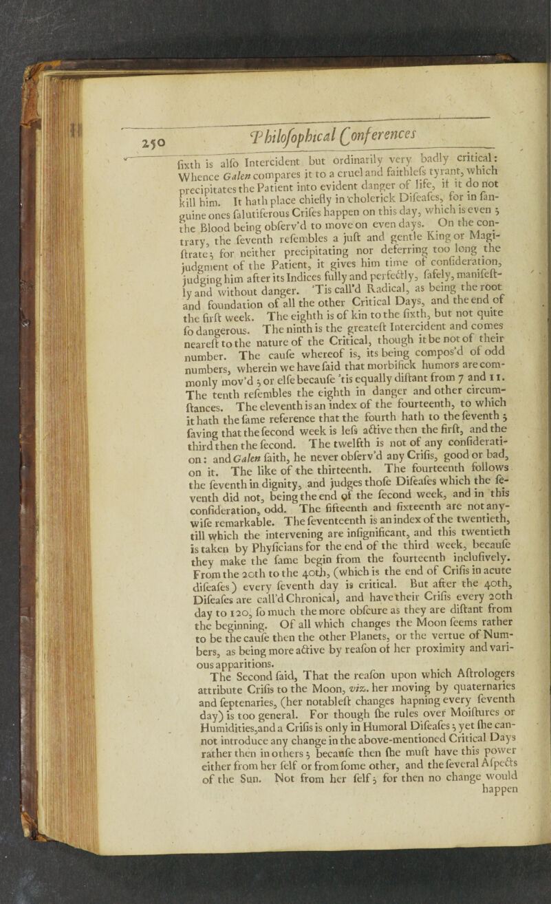 I, Thilofophtcal Conferences _ fatiTiTalfo Intercident but ordinarily very badly critical: Whence Galen compares it to a cruel and faithlefs tyrant, which precipitates the Patient into evident danger of life, it it do not kill him. It hath place chiefly in cholerick Difeafes, for in lan- puine ones falutiferous Crifes happen on this day, which is even 5 the Blood being obferv’d to move on even days. On the con¬ trary, the feventh refembles a juft and gentle Ring or Magi- ftrates for neither precipitating nor deferring too long the judgment of the Patient, it gives him time of conhderation, judging him after its Indices fully and perfectly, fafely, mamfeft- ly and without danger. ’Tis call’d Radical, as being the root and foundation of all the other Critical Days, and the end of the fir ft week. The eighth is of kin to the fixth, but not quite fo dangerous. The ninth is the greateft Intercident and comes nearefttothe nature of the Critical, though it be not of their number. The caufe whereof is, its being compos d ot odd numbers, wherein we have faid that morbifick humors are com¬ monly mov’d or elfe becaufe tis equally diftant from 7 and 11. The tenth refembles the eighth in danger and other circum- ftances. The eleventh is an index of the fourteenth, to which it hath the fame reference that the fourth hath to the feventh 5 faving that the fecond week is lefs a&ivethen the firft, and the third then the fecond. The twelfth is not of any confiderati- on: andGalen faith, he never obferv’d anyCrifis, good or bad, on it. The like of the thirteenth. The fourteenth follows the feventh in dignity, and judges thofe Difeafes which the fe¬ venth did not, being the end gt the fecond week, and in this confideration, odd. The fifteenth and fixteenth are not any- wife remarkable. The feventeenth is an index of the twentieth, till which the intervening are infignificant, and this twentieth is taken by Phyficians for the end of the third week, becaufe they make the fame begin from the fourteenth inclufively. From the 20th to the 40th, (which is the end of Crifis in acute difeafes) every feventh day is critical. But after the 40th, Difeafes are call’d Chronical, and have their Crifis every 20th day to 120, fomuch the more obfcure as they are diftant from the beginning. Of all which changes the Moon feems rather to be the caufe then the other Planets, or the vertue of Num¬ bers, as being more aftive by reafon ot her proximity and vari¬ ous apparitions. The Second faid. That the reafon upon which Aftrologers attribute Crifis to the Moon, viz,, her moving by quaternaries and feptenaries, (her notableft changes hapning every feventh day) is too general. For though (he rules over Moiftuies 01 Humidities,and a Crifis is only in Humoral Difeafes ^ yet fhe can¬ not introduce any change in the above-mentioned Critical Days rather then in others } becaufe then (he mu ft have this power either from her felf or from fome other, and the feveral Afpefts of the Sun. Not from her felf 5 for then no change would happen