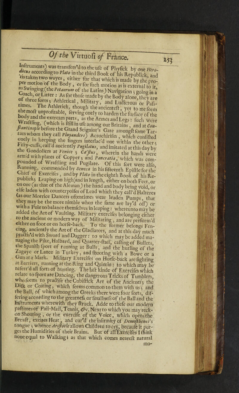 Inftruments) was transferr’cl to theufe of Phyfick byone f*™- dtcns accordingto Plato in the third Book of his Republick and tis taken two wayes either for that which is ntadeby the p0- per motion of the Body, or for fuch motion as is external to it S Swinging (the Petaunim of the Latins) Navigation; goinein a’ Coach, or Litter: As for thofe made by the Body aIone8thev are of three forts, Athletic*! Military / and lCS t!mes* o AthIetIck3 though the ancienteft yet tomefeem bod^°f^liLPr0fitable’ ferving°ne,yt0 harden the furface of the Wraftlintivnr ’ ars the Armes and Legs: fuch Were Ha«tiJ2fjtS7h \,S/ ' *5 “rt am0Dg our Britains, and at Con- J ftinof.e before the Grand Seignior’s Gate amonaft feme Tar- taix whom they call Plunders) Acrochirifm , which confifled r./y lnJ“eW the Angers interlac'd one within the other; * Hty-cuffe call d anciently Pngilatus, and imitated at this day by w?°i frS 3t VcTe 5 wherein the hands weri armd with plates of Copper, and Pancratia, which was com¬ pounded of Wrafthng and Pugilate. Of this fort were alfo, tvunmng, commended by Seneca in his fifteenth Epiftle for the Chief of Exercifes , and by Plato in the eighth Book of his Re- publick} Leaping on high[and in length, either on both Feet, or on one (as that of the Aleman) the hand and body being void or elle laden with counterpoifes of Lead which they call’d Halteres (as our Morrice Dancers oftentimes wear leaden Pumps, that they may be the more nimble when the fame are lay'd off) or with a Pole to balance themfelves in leaping: whereunto may be added the Art of Vaulting. Military exercifes belonging either to the ancient or modern way of Militating , and are perform’d cither on foot or on horfe-back. To the former belongs Fen- cmg anciently the Art of the Gladiators, and at this day much pradtis d with Sword and Dagger: to which may be added ma- naging the Pike, Halbard, and Quarter-ftaff, calling of Bullets the Spanifh fport of running at Bulls, and the hurling of the Zagaye or Lance in Turkey, andfhooting with a Bowe or a Gun at a Mark. Military Exercifes on Horfe-back are fighting at Barriers, running at the Ring andQuintiil: to which may be referr’d all forts of hunting. The laft kinde of Exercifes which relate to fport are Dancing, the dangerous Tricks of Tumblers, whofeems to^ praffife the Cubiftick Art of the Ancients) the Difk or Coiting, which feems common to them with us 5 and the Ball, of which among the Greeks there Were four forts, dif* fering according to the greatnefs or fmallnefsof the Ball and the Inftruments wherewith theyflruck. Adde to thefe our modern paftimes of Pail-Mail, Tennis, &c. Next to whic’h you may reck¬ on Shouting, or the exercife of the Voice, which opens the Breaft, excites Heat, and cur'd the infirmity of Demojihenes's tongue $ whence Ariftotle allows Children to cry, becaufe it pur¬ ges the Humidities of their Brains. But of all Exetcifes I tftink none equal to Walking) as that which comes neareft natural mo-