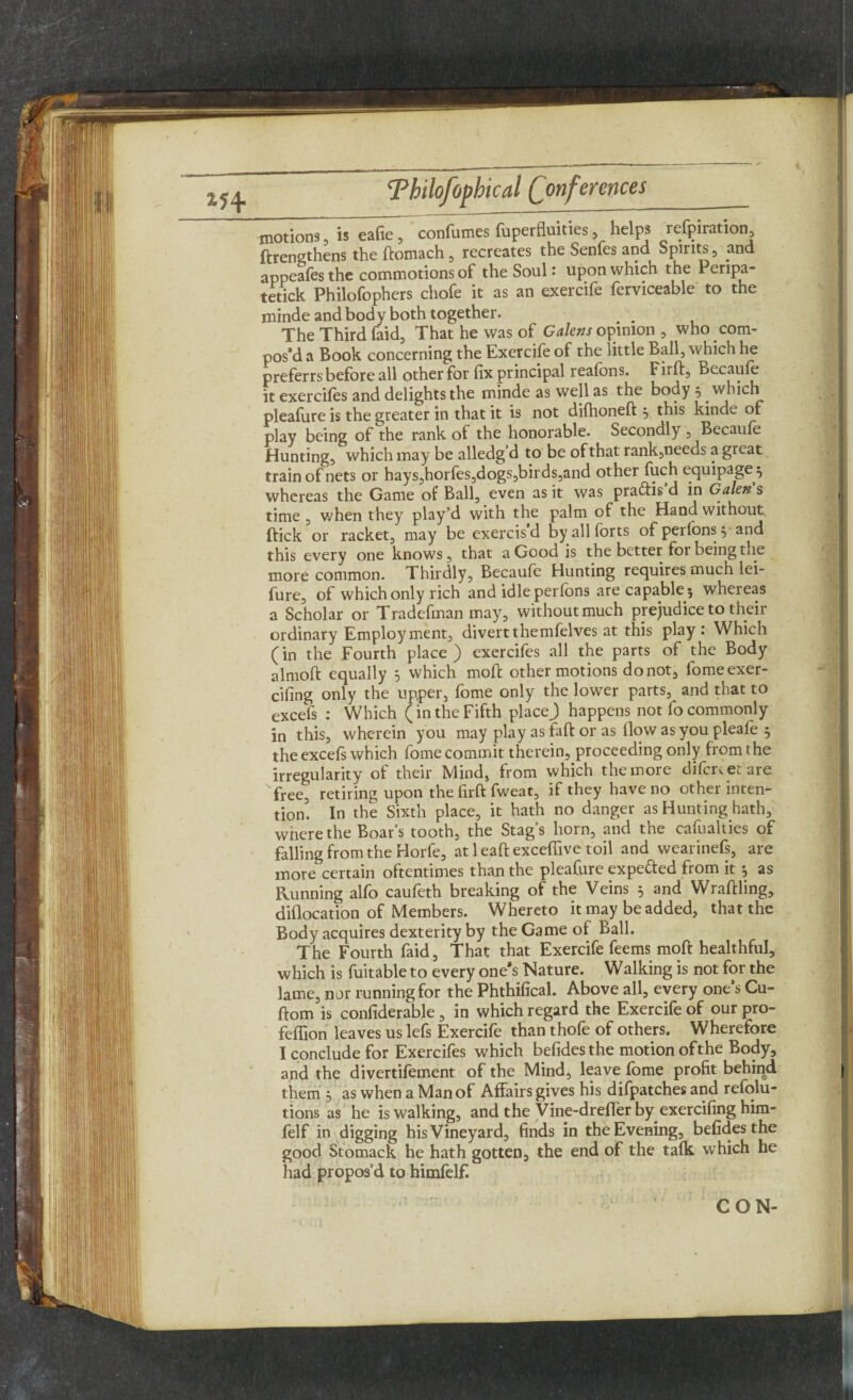 — / Tbilofopbical (Conferences__ motions, h eafie, confumes fuperfluities helps refpiration ftrengthens the ftomach , recreates the Senfes and Spirits , and appeafes the commotions of the Soul: upon which the Penpa- tetick Philofophers chofe it as an exercife ferviceable to the minde and body both together. # . The Third faid, That he was of Galens opinion, who com¬ pos’d a Book concerning the Exercife of the little Ball, which he preferrs before all other for fix principal reafons. Firft, Becaule it exercifes and delights the minde as well as the body 5 which pleafure is the greater in that it is not difhonelt , this kinde of play being of the rank of the honorable. Secondly , Becaufe Hunting, which may be alledg’d to be of that rank,needs a great train of nets or hays,horfes,dogs,birds,and other fuch equipage^ whereas the Game of Ball, even as it was pra&is d in Galen s time , when they play’d with the palm of the Hand without, flick or racket, may be exercisd by all forts of perlons $ and this every one knows, that a Good is the better for being the more common. Thirdly, Becaufe Hunting requires much lei- fure, of which only rich and idle perlons are capable 3 whereas a Scholar or Tradefman may, without much prejudice to their ordinary Employment, divert themfelves at this play: Which (in the Fourth place) exercifes all the parts of the Body a 1 molt equally s which mod other motions do not, fomeexer- cifing only the upper, fome only the lower parts, and that to excels : Which (in the Fifth placej) happens not lo commonly in this, wherein you may play as fait or as How as you pleafe 5 the excefs which fome commit therein, proceeding only from the irregularity of their Mind, from which the more difcrc etare free, retiring upon the firft fweat, if they have no other inten¬ tion'. In the Sixth place, it hath no danger as Hunting hath, where the Boar’s tooth, the Stag’s horn, and the cafualties of falling from the Horfe, at leaftexcefiive toil and wearinefs, are more certain oftentimes than the pleafure expected from it $ as Running alfo caufeth breaking of the Veins 5 and Wraltling, diflocation of Members. Whereto it may be added, that the Body acquires dexterity by the Game of Ball. The Fourth faid, That that Exercife feems mod healthful, which is fuitable to every one’s Nature. Walking is not for the lame, nor running for the Phthifical. Above all, every one’s Cu- dom is confiderable , in which regard the Exercife of our pro- feflion leaves us lefs Exercife than thofe of others. Wherefore I conclude for Exercifes which befides the motion ofthe Body, and the divertifement of the Mind, leave fome profit behind them 5 as when a Man of Affairs gives his difpatches and refolu- tions as he is walking, and the Vine-dreffer by exercifing him- felf in digging his Vineyard, finds in the Evening, befides the good Stomack he hath gotten, the end of the talk which he had propos’d to himfelf.