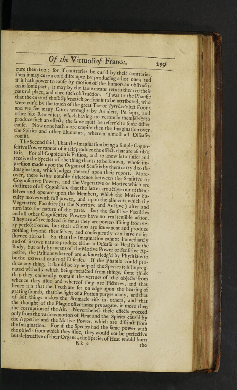 cure them too: for if contraries~b7cur’d bv theTT^ ► • then it may cure a cold diftem per bv orntW* u contraries> if it hath power to caufe g^°‘ ■*» on in fome part, it mav bv i-he numorsan obfrrudh- naturaI Place> and cure fuch obftruaio^08'!was^o the Ph^ fT that the cure of thole SolpnPMVIr o r *• 1 was t° the Phanfte Sw™Lc';i;;z,1'b' produce fuch an effea, the fame m^LTeferr’dwfoief^he° caufe. Now none hath more empire then i-hp t • other 3r “■ »■ «.o,„r;h33s,“ss r * T^e^econ^ ^a^3 That the Imagination being a fimple Cnonn receive r£c .8nl° is Paflion, and to know is to fuffe,- and receive the Species of the thing that is to be known whofe im. preffion made upon the Organs of Senfe is by them carry'd to the Imagination, which judges thereof upon their .ennrt over, there is this notable difference between die Senfitive or de0|tu[eof:n cWer-5dand ‘he Yeg,etative °r MotivewWcl are eltitute or all Cognition, that the latter are aftive out of them cukt8mni°PCri!tf nP°” the Members> ^ch the Motive Fa- Vegetative Faculties (as the Nutritive and Auftive) alter and Indall mheeraW Y theParts- Bl» 'he Senfitive Facultie^ n all other Cognifcitive Powers have no real fenfible a&ion They are aftive indeed fo far as they are powers iffiiing from ve¬ ry perfeft Forms, but their a&ions are immanent and produce nothing beyond themfelves, and confequently can have no in- fluence abroad. So that the Imagination cannot immediately and of its own nature produce either a Difeafe or Health in the Body, but only by means of the Motive Power or Senfitive Ad- petite, the Paffions whereof are acknowledge by Phyfitiansto be the external caufes of Difeafes. If the Phanfie could pro¬ duce any thing, it fhould be by help of the Sneries ip :c; tha'f dtr,tha11 • whlich bein8 extraaed from things, fome thiSc that they eminently contain the vertues of the obiefe from whence they ,flue and whereof they are Pictures, and ha” hence it is that the Teeth are fet on idge upon the hearinl of ra rn S’ thatthefigbtofapo,iongpurges many, and fha SL:r:l‘tblngS rukVhe Stoma.ck rife in Others, and that . 8 r of t he Plague oftentimes propagates it more then the corruption of the Air. Nevertheleft thefe effefts proceed tbt?A°m - he various motion of Heat and the Spirits earned bv Appetite and the Motive Power, which are diftinft fr0m the Imagination. For if the Species had the lame power with bntdeft ^-0m t w Y,C>' iflue> ‘hey would not be perfeftive but deftruftive of their Organs; the Species of Heat would burn Kk a the *19