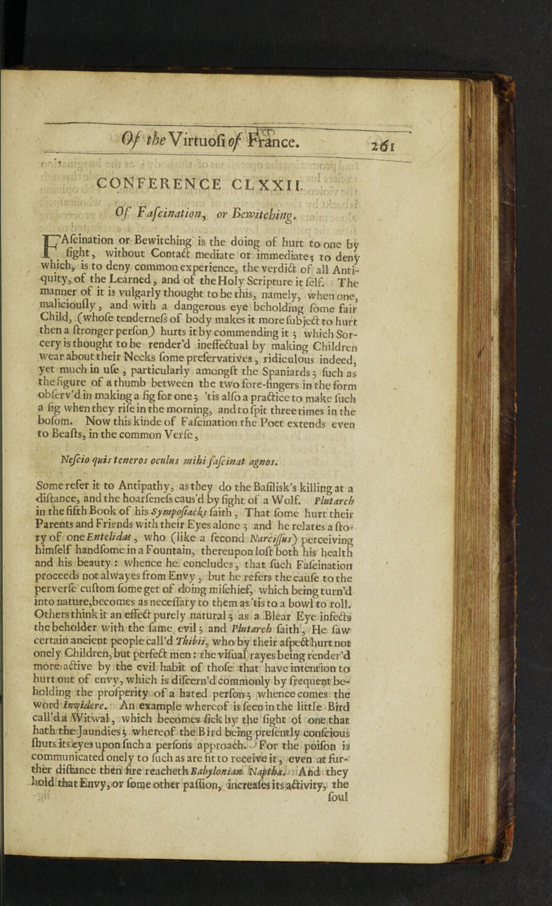 Of Virtuofia ~cr CONFERENCE CLXXII. , ... j Of Fafcination, or Bewitching. FAfcination or Bewitching is the doing of hurt to one by fight, without Contact mediate or immediate? to deny which, is to deny common experience, the verdidt of all Anti¬ quity, of the Learned, and of the Holy Scripture it felf. The manner of it is vulgarly thought to be this, namely, when one, malicioufly, and with a dangerous eye beholding fome fair Child, (whofe tendernels of body makes it more fubjed to hurt then a dronger perfon) hurts it by commending it 5 which Sor¬ cery is thought to be render’d ineffedual by making Children wear about their Necks fome prefervatives, ridiculous indeed, yet much in ufe , particularly amongft the Spaniards 3 fuch as the figure of a thumb between the two fore-fingers in the form obferv’d in making a fig for one 3 ’tis alfo a pra&ice to make fuch a fig when they rife in the morning, and to fpit three times in the bofom. Now this kinde of Fafcination the Poet extends even to Beads, in the common Verfe, Nefcio quis teneros octilns mihi fafcinat agnos. Some refer it to Antipathy, as they do theBafilisk’s killing at a didance, and the hoarfenefs caus’d by fight of a Wolf. Plutarch in the fifth Book of his Sympofiacks faith, That fome hurt their Parents and Friends with their Eyes alone 3 and he relates a do¬ ry of one Entelidas , who (like a fecond NarcijJus) perceiving himfelf handfome in a Fountain, thereupon lod both his health and his beauty : whence he concludes, that fuch Fafcination proceeds not alwayes from Envy , but he refers the caufe to the perverfe cudomfomegetof doing mifchief, which being turn’d into nature,becomes as neceflary to them as ’tis to a bowl to roll. Others think it an efFed purely natural 3 as a Blear Eye infe&s the beholder with the fame evil 3 and Plutarch faith . He faw certain ancient people call’d Thibii0 who by their afpeft ,hurt not onely Children, but perfeid men: the vifual rayes being render’d more aftive by the evil habit of thofe that have intention to hurt out of envy, which is dilcern’d commonly by frequent be¬ holding the profperity of a hated , perfon 3 whence comes the word Insidere. An example whereof isfeeninthe little Bird call da Witwal, which becomes fick by the fight of one that hath the Jaundies 3 whereof the Bird being prefently confcious fhuts its eyes upon fuch a perfons approach.- For the poifon is communicated onely to fuch as are fit to receive it, even at fur¬ ther didance then fire reacheth Babylonian« Naptha. And they hold that Envy, or fome other paffion, inereafes its a&ivity, the