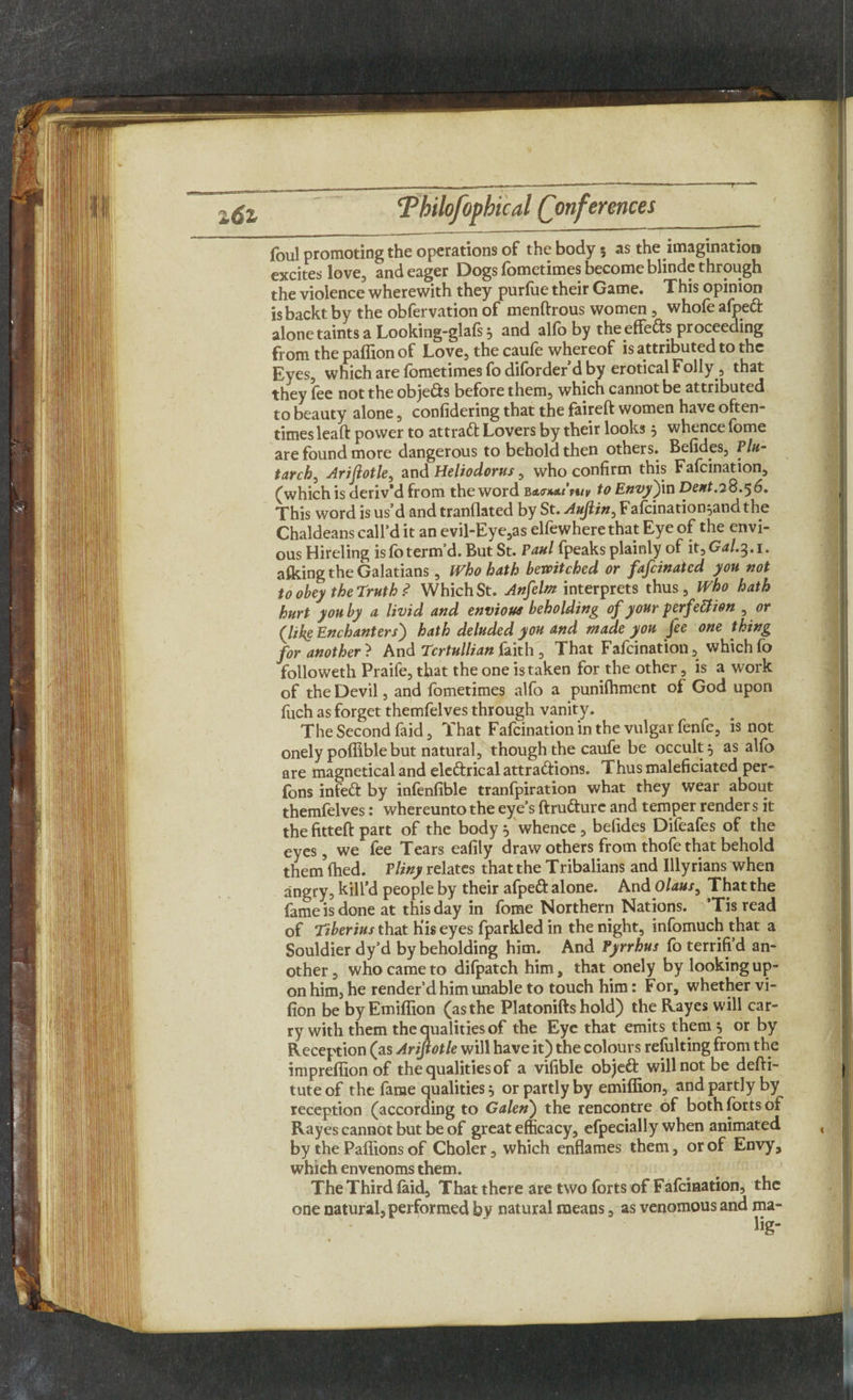 T 1 6z *Thilofophical (Conferences foul promoting the operations of the body 5 as the imagination excites love, and eager Dogs fometimes become blinde through the violence wherewith they purfue their Game. This opinion isbackt by the obfervation of menftrous women , whofe afpeft alone taints a Looking-glals} and alio by the effects proceeding from the paffion of Love, the caufe whereof is attributed to the Eyes, which are fometimes fodiforderd by erotical Folly, that they fee not the obje&s before them, which cannot be attributed to beauty alone, confidering that the faireft women have often¬ times leaft power to attract Lovers by their looks } whence fome are found more dangerous to behold then others. Befides, Plu¬ tarch^ Arifiotle, and Heliodorus, who confirm this Fafcination, (which is deriv'd from the word to Envy')in Dent.7^.^6. This word is us’d and tranflated by St. Aufiin, Fafcination^andthe Chaldeans call’d it an evil-Eye,as elfewhere that Eye of the envi¬ ous Hireling is fo term’d. But St. Paul fpeaks plainly of it^Gal.^.i. afking the Galatians, Who hath bewitched or fafeinated you not to obey the Truth ? Which St. Anfelm interprets thus. Who hath hurt you by a livid and envious beholding of your f erfettion , or (like Enchanters) hath deluded you and made you fee one thing for another ? And Tcrtullian faith , That Fafcination, which fo followeth Praife, that the one is taken for the other, is a work of the Devil, and fometimes alfo a punilhment of God upon fuch as forget themfelves through vanity. The Second faid, That Fafcination in the vulgar fenfc, is not onely poffible but natural, though the caufe be occult} as alfo are magnetical and eleftrical attractions. Thus maleficiated per- fons infeCt by infenfible tranfpiration what they wear about themfelves: whereunto the eye’s ftruCture and temper render s it the fittefl part of the body } whence , befides Difeafes of the eyes, we fee Tears eafily draw others from thofe that behold them fhed. Pliny relates that the Tribalians and Illyrians when angry, kill’d people by their afpeCt alone. And Olaus, That the fame is done at this day in fome Northern Nations. ’Tis read of Tiberius that His eyes fparkled in the night, infomuch that a Souldier dy’d by beholding him. And Pyrrhus fo terrifi’d an¬ other, who came to difpatch him, that onely by looking up¬ on him, he render’d him unable to touch him: For, whether vi- fion be byEmiffion (asthe Platonifts hold) the Rayes will car¬ ry with them the qualities of the Eye that emits them} or by Reception (as Arijlotle will have it) the colours refulting from the impreflion of the qualities of a vifible objeft will not be defti- tute of the fame qualities} or partly by emiffion, and partly by reception (according to Galen') the rencontre of both forts of Rayes cannot but be of great efficacy, efpecially when animated by the Paffions of Choler, which enflames them, or of Envy, which envenoms them. The Third faid. That there are two forts of Fafcination, the one natural, performed by natural means, as venomous and ma- lig*