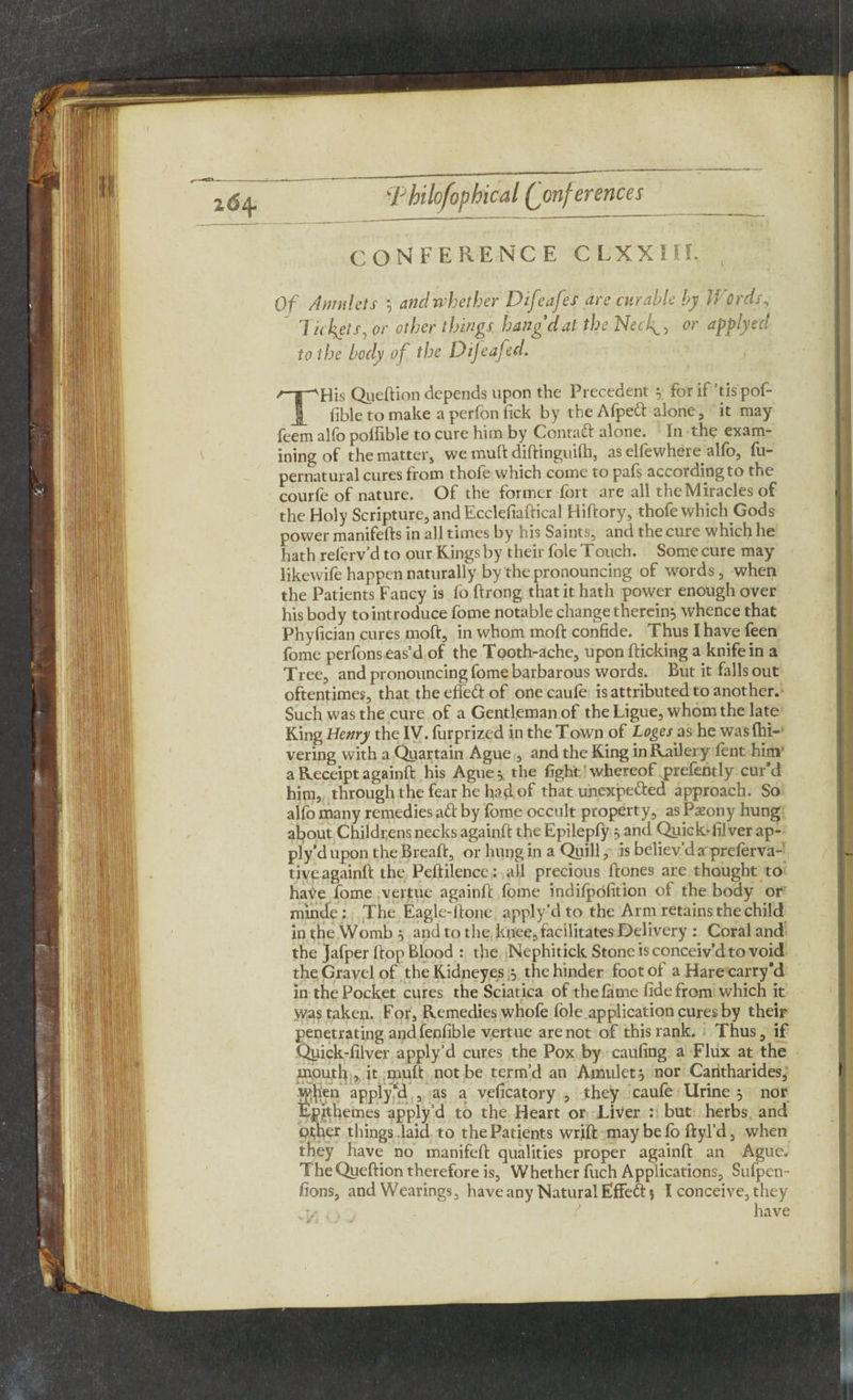 CONFERENCE CLXXIII, Of Amulets *, and whether Difeafes are curable by Words, 7 ickets, or other things hang dat the Net\> or applyeci to the body of the Dijeafed. THis Queftion depends upon the Precedent $ for if’tis pof- fible to make a perfon fick by the Afpeft alone, it may feem alfo pofiible to cure him by Contaft alone. In the exam¬ ining of the matter* we muft diftinguilh, as elfewhere alfo, fu- pernatural cures from thofe which come to pafs according to the courfe of nature. Of the former fort are all the Miracles of the Holy Scripture, and Ecclefiaftical Hiftory* thofe which Gods power manifefts in all times by his Saints* and the cure which be hath relerv’d to our Kings by their foie Touch. Some cure may likewife happen naturally by the pronouncing of words* when the Patients Fancy is fo ftrong that it hath power enough over his body to introduce fome notable change therein;, whence that Phyfician cures moft, in whom mod confide. Thus I have feen fome perfons eas’d of the Tooth-ache* upon flicking a knife in a Tree* and pronouncing fome barbarous words. But it falls out oftentimes, that the efleft of one caufe is attributed to another. Such was the cure of a Gentleman of the Ligue* whom the late King Henry the IV. furprized in the Town of Loges as he was {hi¬ vering with a Quartain Ague * and the King in Railery fent him' a Receipt againft his Ague * the fight whereof .prefently cur’d him, through the fear he had of that unexpefted approach. So alfo many remedies aft by fome occult property, as Pxony hung about Childrens necks againft the Epilepfy 5 and Quickrfilver ap¬ ply’d upon the Breaft* or hung in a Quill, is believ’d a preferva- tive againft the Peftilence: all precious ftones are thought to have fome vertue againft fome indifpofition ot the body or minde: The Eagle-ftone apply’d to the Arm retains the child in the Womb 5 and to the knee*facilitates Delivery : Coral and the Jafper ftop Blood : the Nephitick Stone is conceiv’d to void the Gravel of the Kidneyes 5 the hinder foot of a Hare carry *d in the Pocket cures the Sciatica of the fame fide from which it was taken. For, Remedies whofe foie application cures by their penetrating and fenfible vertue are not of this rank. Thus * if Quick-filver apply’d cures the Pox by caufing a Flux at the mouth * it muft not be term’d an Amulet, nor Cantharides* yyjien apply‘d * as a veficatory , they caufe Urine 5 nor Epfthemes apply’d to the Heart or Liver : but herbs and ptjber things laid to the Patients wrift maybefb ftyl’d* when they have no manifeft qualities proper againft an Ague. The Queftion therefore is* Whether fuch Applications, Sufpen- fions* andWearings* have any Natural Effeft 5 I conceive* they have