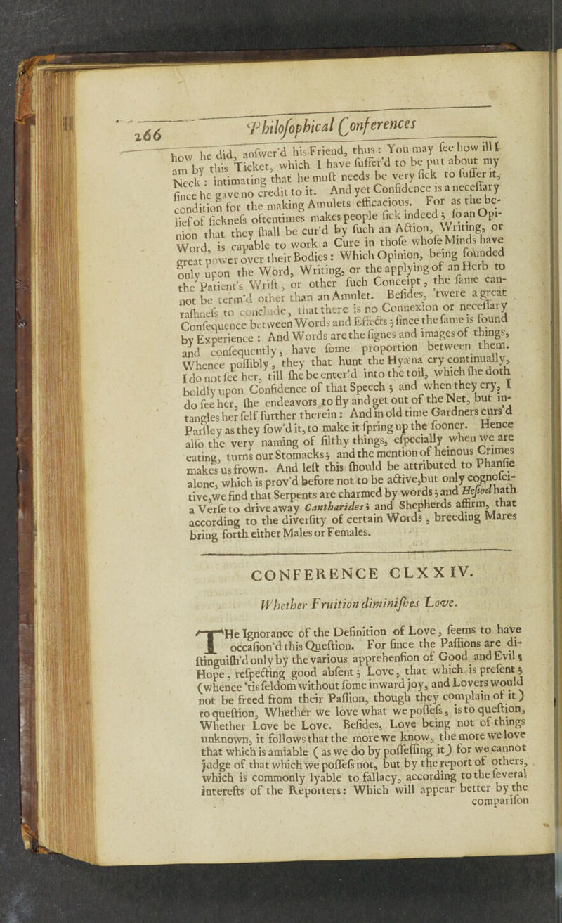 i66 ■.““T ,7 did anfwerd his Friend, thus: You may fee how illl hoW, vicket which 1 have fuffer’d to be put about my NeckVinuIting thar hemuft needs be veryf.ck to fuller it, fince be save no credit to it. And yet Confidence is a necefiary condition for the making Amulets efficacious For as the be¬ lief of ficknefs oftentimes makes people tick indeed , lo an Opi • tint thev (ball be cur'd by fuch an Action, Writing, or Word is capable to work a Cure in thofe whole Minds have great power over their Bodies: Which Opinion, being founded only upon the Word, Writing, or the applying of an Herb to the Patient’s Wrift, or other fuch Conceipt, the fame can¬ not be term’d other than an Amulet. Befides, twere a great , rafhnefs to conclude, that there is no Connexion or necelk.y Confequence between Words and Efiefirs; fince the fame is found bv Experience : And Words are the fignes and images of things, and confequently, have feme proportion between them. Whence poffibly , they that hunt^ the Hyaena cry continually, I do nor fee her, till (he be enter'd into the toil, which (he doth boldly upon Confidence of that Speech ; and when they cry, I do fee her, (he endeavors to fly and get out of the Net, but m- tangles her felf further therein: And in old time Gardners curs d Pail lev as they fow’dit,to make it fpringup the fooner. Hence alio the very naming of filthy things, especially when we ate eating, turns our Stomacks; and the mention of heinous Crimes makes us frown. And left this ftiould be attributed to Phanfie alone, which is provd before not to be active,but only eognolci- tive,we find that Serpents are charmed by words 5 and Hejiod hath aVerfeto driveaway Cantharidesi and Shepherds affirm, that according to the diverfity of certain Words, breeding Mares bring forth either Males or Females. CONFERENCE CLXXIV. Whether Fruition diminijbes Love. THe Ignorance of the Definition of Love, feems to have occasion'd this Queftion. For fince the Paffions are di- ftinguifh’d only by the various apprehenfion of Good and Evil* Hope, refpefring good abfent, Love, that which- is prefent j (whence ’tisfeldom without fome inward joy, and Lovers would not be freed from their Paflion, though they complain of it) to queftion. Whether we love what wepoifefs, is to queftion. Whether Love be Love. Befides, Love being not of things unknown, it follows that the more we know, the more we love that which is amiable ( as we do by pofifefling \t) for we cannot judge of that which we poflefs not, but by the report of others, which is commonly lyable to fallacy, according tothefeveral interefts of the Reporters: Which will appear better by the comparifon