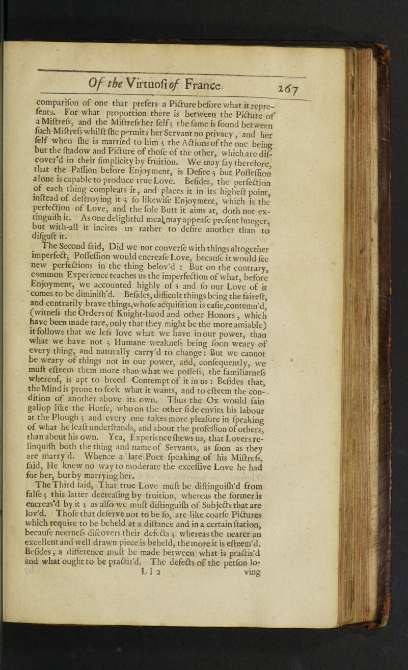 comparifon of one that prefers a Pifture before what it rep^T fents. For what proportion there is between the Pi&ure of aMiffrefs, and the Miffrefs her felf5 the fame is found between fuch Miff refs whilff fhe permits her Servant no privacy , and her felf when (he is married to him 5 the A&ionsofthe one being but the fhadow and Pidfure of thofe of the other, which are difi cover’d in their fimplicity by fruition. We may fay therefore, that the Paffion before Enjoyment, is Defire 5 but Pofiefiion alone is capable to produce true Love. Befides, the perfedtion of each thing compleats it, and places it in its higheft point mltead of deftroying it 5 fo like wife Enjoyment, which is the perfection of Love, and the foie Butt it aims at, doth not ex- tinguifhic. As one delightful mea^may appeafe prefent hunger, but with-all it incites us rather to defire another than^ to difguft it. The Second (aid, Did we not converfe with things altogether imperfedt, Poffefijon would encreafe Love, becaufe it would fee new perfedtions in the thing belov’d : But on the contrary, common Experience teaches us the imperfection of what, before Enjoyment, we accounted highly of i and fo our Love of it comes to be diminifh d. Befides, difficult things being the faireft, and centrarily brave things,wfiofe acquifition is eafie,contemn’d, (witnefs the Orders of Knight-hood and other Honors, which have been made rare, only that they might be the more amiable) it follows that we lets love what we have in our power, than what we have not 5 Humane weaknefs being foon weary of every thing, and naturally carry'd to change: But we cannot be weary of things not in our power, and, confequently, we muff effeem them more than what we poffefs, the familiarnefs whereof, is apt to breed Contempt of it in us: Befides that, the Mind is prone to feek what it wants, and to effeem the con- ■ dition of another above its own. Thus the Ox would fain gallop like the Horfe, who on the other fide envies, his labour at the Plough 5 and every one takes more pleafure in fpeaking of what heleaff underftands, and about the profeffion of others, than about his own. Yea, Experience (hews us, that Lovers re- linquifh both the thing and name of Servants, as fbon as they are marry'd. Whence a late Poet fpeaking of his Miffrefs, Laid, He knew no way to moderate the exceffive Love he had for her, but by marrying her. 1 he Third laid,^ That true Love muff be diftinguifh’d from falfe, this latter decreasing by fruition, whereas the former is encreas’d by it ; as alfo we muff diffinguifh of Subjects that are lov'd. Thofe that deferve not to be fo, are like coarfe Pictures which require to be beheld at a diftance and in a certain ffation, becaufe neernefs difcovers their defedts} whereas the nearer an excellent and well drawn piece is beheld, the more it is efteem'd, Befides, a difference muft be made between what is practis’d and what ought to be pradtis’d. The defedts of the perfon lo- LI 2 v ving