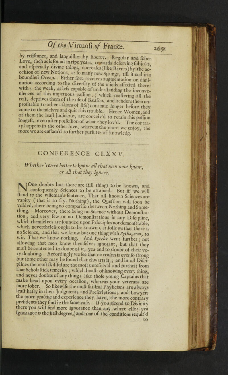 by refinance, and languishes by liberty. Regular and fober Love, fuch as ^ found in ripe years, towards defervingfubjecfs, and efpecially divine'things, encreafes (like Rivers)by theac- ceffion of neW Notions as fo many new Springs, till it end in a boundlefs Ocean. Either fort receives augmentation or dimi¬ nution according to the diverfity of the minds affefted there¬ with ; the weak, as lefs capable of undemanding the inconve¬ niences of this impetuous paffion, ( which mattering all the reft deprives them ot the ufeof Reafon, and renders them un- prohtable toother aftionsof life)continue longer before thev come to themfelves and quit this trouble. Hence Women, and of them the lead judicious, are conceiv'd to retain this paffion tongeft, even after pofleffion of what they lov’d. The contra- ry happens in the other love, wherein the more we enjoy the more we are enflam’d to further purfutes of knowledg. CONFERENCE CLXXV. Whether ’twere better to hyiow all that men now hftowy or all that they ignore. XjOne doubts but there are Fill things to be known, and IfNl confequently Sciences to be attained. But if we will ftand to the wifeman s fentence, That all known Sciencesare vanity (that is to fay, Nothing), the Queftion will foon be voided, theie being no companion between Nothing and Some¬ thing. Moreover, there being no Science without Demonftra- tion , and very few or no Demonttrations in any Difcipline, which themfelves are founded upon Principles not demonftrable* which neverthelefs ought to be known 5 it follows that there is no Science, and that we know but one thing with Pythagoras 0 to wit, That we know nothing. And Pyrrho went further , not allowing that men know themfelves ignorant, but that they muff be contented to doubt ot it, yea and to doubt of their ve¬ ry doubting. Accordingly we fee that no reafon is ever fo ftrong but fome other may be found that thwarts it 5 and in all Difci- plines the moft fkillfol are the mod: unrefolv’d and furtheft from that Scholaftick temerity 5 which boafts of knowing every thing, and never doubts of any thing t, like thofe young Captains that make head upon every occafion, whereas your veterans are more fober. So likewife the moft fkillful Phyficians are always leaft hatty in their Judgments and Prefcriptions , and Lawyers the more pra&ife and experience they have, the more contrary prefidents they find in the fame cafe. If you afcend to Divinity there you will find more ignorance than any where elfe^ yea Ignorance is the firft degree5j and one of the conditions requir’d to