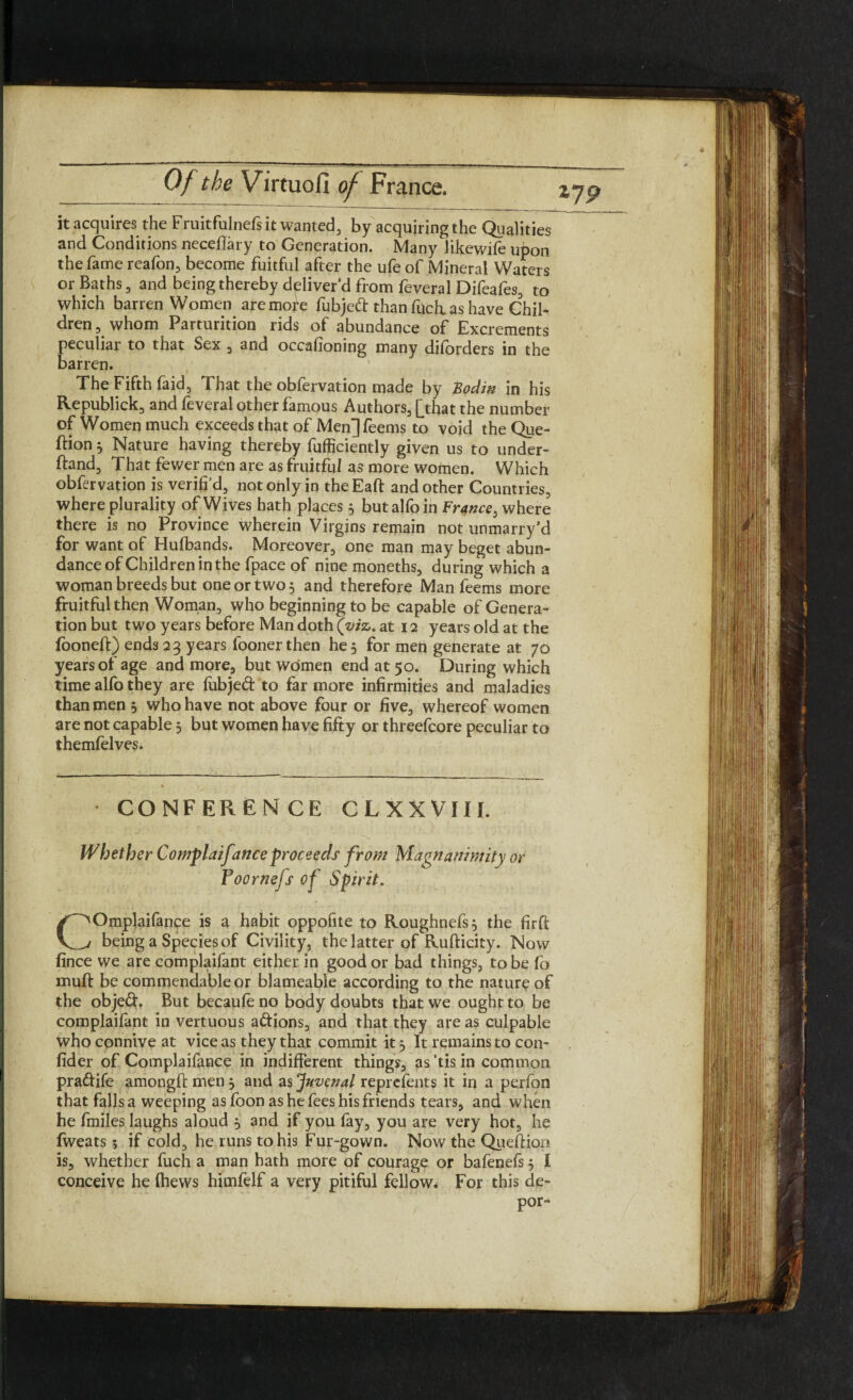 it acquires the Fruitfulnefs it wanted, by acquiring the Qualities and Conditions neceflary to Generation. Many likewife upon the fame reafon, become fuitful after the ufe of Mineral Waters or Baths, and being thereby deliver’d from feveral Difeafes, to which barren Women are more fubjed than fuch. as have Chil¬ dren , whom Parturition rids of abundance of Excrements peculiar to that Sex , and occafioning many diforders in the barren. \ , The Fifth faid, That the obfervation made by Bodin in his Republick, and feveral other famous Authors, [that the number of Women much exceeds that of Men] feems to void the Que- ftion } Nature having thereby fufficiently given us to under¬ stand, That fewer men are as fruitful as more women. Which obfervation is verifi’d, not only in theEaft and other Countries, where plurality of Wives hath places 5 butalfoin France, where there is no Province wherein Virgins remain not unmarry’d for want of Hufbands. Moreover, one man may beget abun¬ dance of Children in the fpace of nine moneths, during which a woman breeds but one or two 3 and therefore Man feems more fruitful then Woman, who beginning to be capable of Genera¬ tion but two years before Man doth (©/a. at 12 years old at the fooneft) ends 23 years fooner then he 5 for men generate at 70 years of age and more, but women end at 50. During which time alfo they are fiibjed to far more infirmities and maladies than men , who have not above four or five, whereof women are not capable 5 but women have fifty or threefcore peculiar to themfelves. CONFERENCE CLXXVIII. Whether Complaifmce proceeds from Magnanimity or Foornefs of Spirit. COmplaifance is a habit oppofite to Roughnefs} the firft being a Species of Civility, the latter of Rufticity. Now fince we are complaifant either in good or bad things, to be fo inuft be commendable or blameable according to the nature of the objed. But becaufe no body doubts that we ought to be complaifant in vertuous adions, and that they areas culpable Who connive at vice as they that commit it} It remains to con- fider of Complaifance in indifferent things, as’tisin common pradife amongft men } and as Juvenal reprefents it in a perfon that falls a weeping asfoon as he fees his friends tears, and when he fmiles laughs aloud } and if you fay, you are very hot, he lweats; if cold, he runs to his Fur-gown. Now the Queftiqn is, whether fuch a man hath more of courage or bafenefs} I conceive he {hews himfelf a very pitiful fellow* For this de- por-