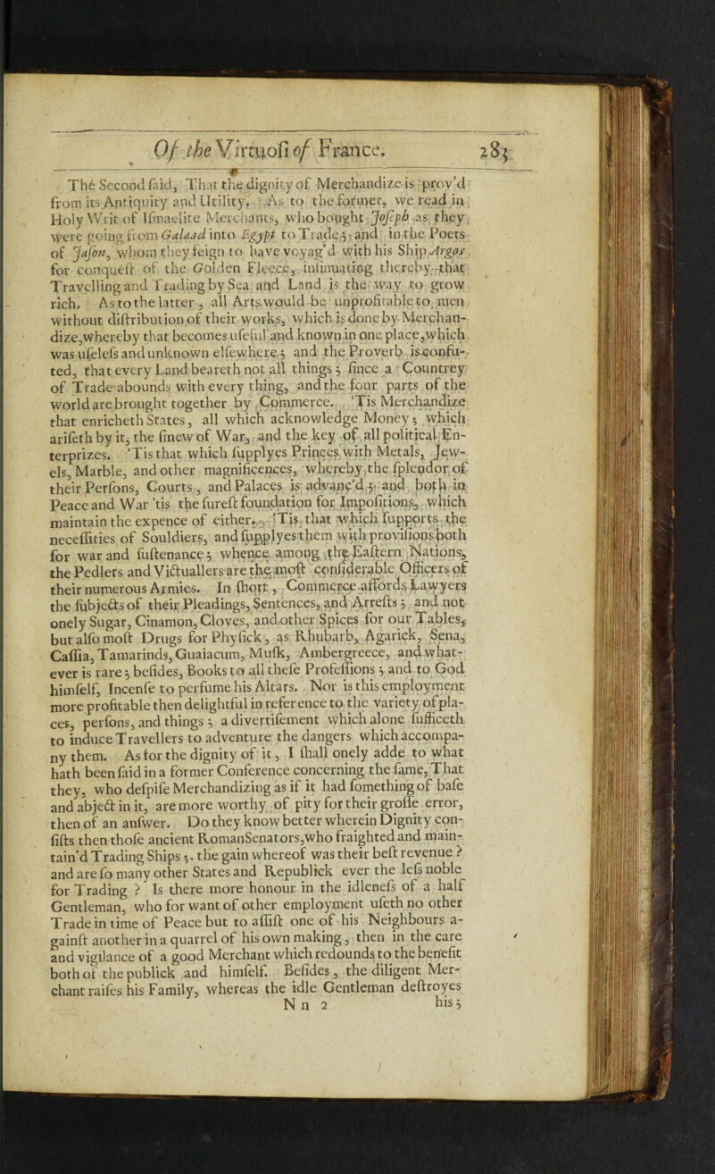 The Second laid, That the dignity of Merchandized prov’d from its Antiquity and Utility. As to the former, we read in Holy Writ of Ifmaelite Merchants, who bought JoJeph .as, they, were going from Galuad into Egypt to Trade 5; and in the Poets of 'jafon^ whom they feign to have voyag’d with his Ship Argos for conquefr of the Golden Fleece, mlinuating thereby that Travelling and Trading by Sea and Land is the way to grow rich. As to the latter , all Arts would be unprofitable to men without diftribution of their works, which is done by Merchan¬ dize,whereby that becomes ufeful and known in one place,which was ufelefs and unknown elfewhere, and the Proverb iseonfu- ted, that every Land beareth not all things 3 fince a Countrey of Trade abounds with every thing, and the four parts of the world are brought together by Commerce. ’Tis Merchandize that enrichethStates, all which acknowledge Money-, which arifeth by it, the finewof War, and the key of all political En- terprizes. ’Tis that which fupplyes Princes with Metals, Jew¬ els, Marble, and other magnificences, whereby the fplendor, of their Perfons, Courts, and Palaces is advanc'd y and both in Peace and War ’tis the fureft foundation for Impofitions, which maintain the expence of either.,0 ’Tis that which fupports the neceffities of Souldiers, and fupplyes them with provifions both for war and fuftenance^ whence, among Eaftern Nations, the Pedlers and Victuallers are the moft conliderablc Officers of their numerous Armies. In Ihqrt, Commerce.affords Lawyers the fubje&s of their Pleadings, Sentences, gnd Arrefts } and not onely Sugar, Cinamon, Cloves, and other Spices for our Tables, but alfo moft Drugs forPhyfick, as Rhubarb, Agarick, Sena, Caffia, Tamarinds, Guaiacum, Mufk, Ambergreece, and what¬ ever is rare } befides. Books to all thefe Profeffions } and to God himfelf, Incenfe to perfume his Altars. Nor is this employment more profitable then delightful in reference to the variety ofpla- ces, perfons, and things 5 a divertifement which alone fufficeth to induce Travellers to adventure the dangers which accompa¬ ny them. As for the dignity of it, I fhall onely adde to what hath been faid in a former Conference concerning the fame, That they, who defpife Merchandizing as if it had fomethingof bafe and abjeCt in it, are more worthy of pity for their grofle error, then of an anfwer. Do they know better wherein Dignity con- fifts then thole ancient RomanSenators,who fraightedand main¬ tain’d Trading Ships . the gain whereof was their beft revenue ? and are fo many other States and Republick ever the lefs noble for Trading ? Is there more honour in the idlenefs of a half Gentleman, who for want of other employment ufeth no other Trade in time of Peace but to affift one of his Neighbours a- gainft another in a quarrel of his own making, then in the care and vigilance of a good Merchant which redounds to the benefit both of the publick and himfelf. Befides, the diligent Mer¬ chant raifes his Family, whereas the idle Gentleman deftroyes