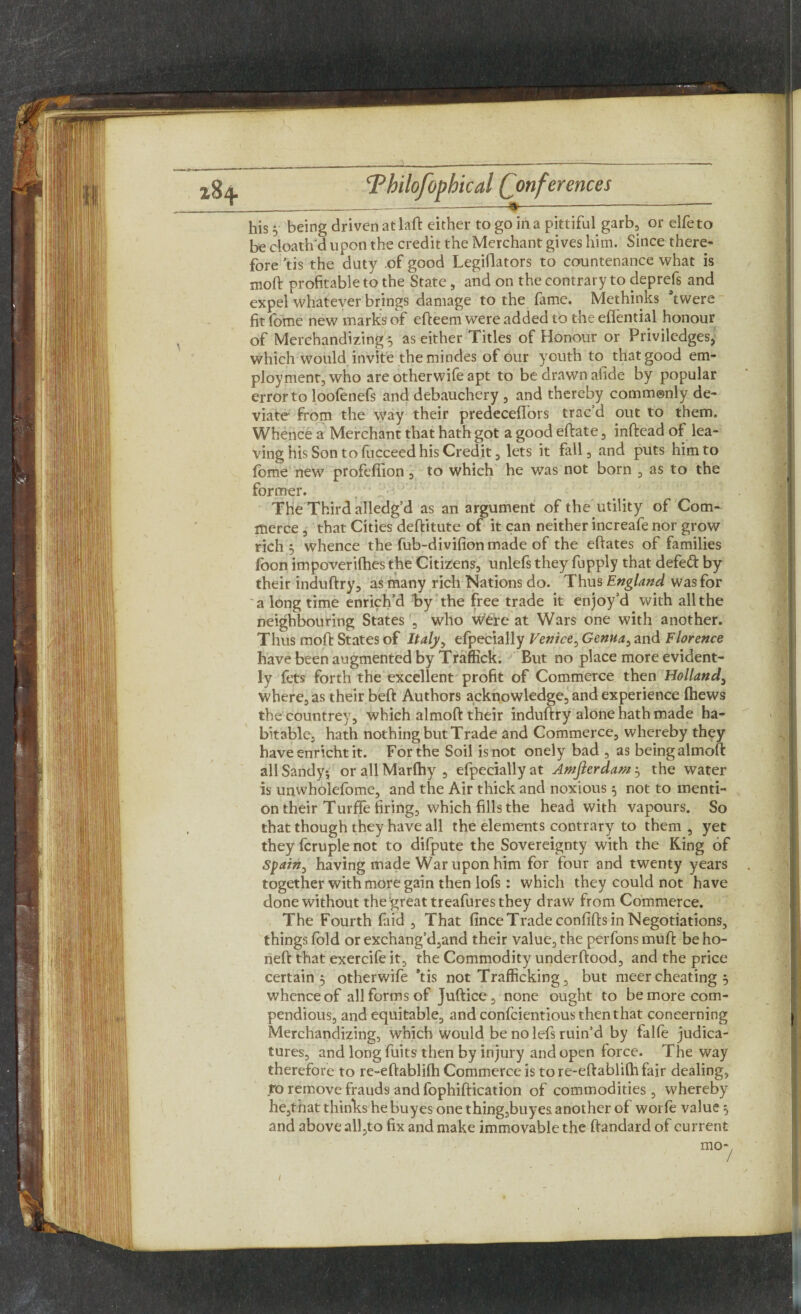 \ _______» -- be cloath'd upon the credit the Merchant gives him. Since there¬ fore 'tis the duty of good Legiflators to countenance what is moft profitable to the State , and on the contrary to deprefs and expel whatever brings damage to the fame. Methinks ftwere fit fome new marks of efteem were added to the eflential honour of Merchandizing 5 as either Titles of Honour or Priviledges, which would invite themindes of our youth to that good em¬ ployment, who are otherwife apt to be drawn afide by popular error to loofenefs and debauchery , and thereby commonly de¬ viate from the way their predeceffors trac’d out to them. Whence a Merchant that hath got a good eftate, inftead of lea¬ ving his Son to focceed his Credit, lets it fall, and puts him to fome new profefiion , to which he was not born , as to the former. The Third alledg’d as an argument of the utility of Com¬ merce , that Cities deftitute of it can neither increafe nor grow rich 3 whence the fub-divifionmade of the eftates of families foon impoverifhes the Citizens, unlefs they fupply that defeft by their induftry, as many rich Nations do. Thus England was for a long time enrich’d by the free trade it enjoy’d with all the neighbouring States , who weire at Wars one with another. Thus moft States of Italy, efpecially Venice, Genua, and Florence have been augmented by Traffick. But no place more evident¬ ly fets forth the excellent profit of Commerce then Holland, where, as their beft Authors acknowledge, and experience (hews the countrey, which almoft their induftry alone hath made ha¬ bitable, hath nothing but Trade and Commerce, whereby they have enricht it. For the Soil is not onely bad , as being almoft all Sandy* or all Marlhy , efpecially at Amfterdam 5 the water is unwhoiefome, and the Air thick and noxious 5 not to menti¬ on their Turffe firing, which fills the head with vapours. So that though they have all the elements contrary to them, yet they fcruple not to difpute the Sovereignty with the King of Spain, having made War upon him for four and twenty years together with more gain then lofs : which they could not have done without the great treafures they draw from Commerce. The Fourth faid , That fince Trade confifts in Negotiations, things fold or exchang’d,and their value, the perfons muft be ho- neft that exercife it, the Commodity underftood, and the price certain 5 otherwife *tis not Trafficking, but meer cheating 5 whence of all forms of Juftice, none ought to be more com¬ pendious, and equitable, and confcientious then that concerning Merchandizing, which would be no lefs ruin’d by falfe judica¬ tures, and long fuits then by injury and open force. The way therefore to re-eftablifh Commerce is to re-eftablilh fair dealing, to remove frauds and fophiftication of commodities, whereby he,that thinks he buyes one thing,buyes another of woi fie value 5 and above all,to fix and make immovable the ftandard of current /