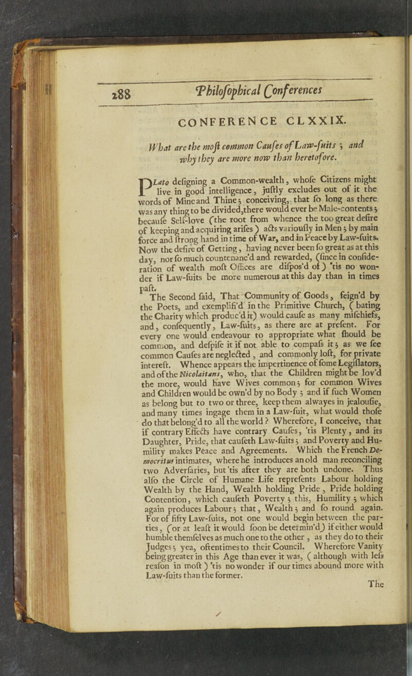 CONFERENCE CLXXIX. What are the moft common Caufttt of Law-fuits ; and why they are more now than heretofore. PLato defigning a Common-wealth, whofe Citizens might live in good intelligence, juftly excludes out of it the words of Mine and Thine * conceiving, that fo long as there was any thing to be divided,there would ever be Male-contents * becaufe Self-love (the root from whence the too great defire of keeping and acquiring arifes ) ads varioufly in Men 5 by main force and ftrong hand in time of War, and in Peace by Law-fuits. Now the defife of Getting, having never been fo great as at this day, nor fo much countenanc’d and rewarded, (fince in confide- ration of wealth moft Offices are difpos’d of ) 'tis no won¬ der if Law-fuits be more numerous at this day than in times paft. The Second faid. That Community of Goods, feign’d by the Poets, and exemplifi’d in the Primitive Church, ( bating the Charity which produc’d it) would caufe as mafiy mifchiefs, and, confequently, Law-fuits, as there are at prefent. For every one would endeavour to appropriate what (hould be common, and defpife it if not able to compafs it, as we fee common Caufes are negle&ed , and commonly loft, for private intereft. Whence appears the impertinence of fbme Legiflators, and of the Nicolaitans, who, that the Children might be lov’d the more, would have Wives common j for common Wives and Children would be own’d by no Body 5 and if fiich Women as belong but to two or three, keep them alwayes in jealoufie, and many times ingage them in a Law*fuit, what would thofe do that belong’d to all the world? Wherefore, I conceive, that if contrary Effe&s have contrary Caufes, ’tis Plenty, and its Daughter, Pride, that caufeth Law-fuits} and Poverty and Hu¬ mility makes Peace and Agreements. Which the French De- ntocritus intimates, where he introduces an old man reconciling two Adverfaries, but’tis after they are both undone. Thus alfo the Circle of Humane Life reprefents Labour holding Wealth by the Hand, Wealth holding Pride, Pride holding Contention, which caufeth Poverty 5 this. Humility 5 which again produces Labour5 that. Wealthy and fo round again. For of fifty Law-fuits, not one would begin between the par¬ ties, Cor at leaft it would foon be determin’d^ if either would humble themfelves as much one to the other , as they do to their Judges^ yea, oftentimesto their Council. Wherefore Vanity being greater in this Age than ever it was, (although with lefs reafon in moft ) ’tis no wonder if our times abound more with Law-fuits than the former.