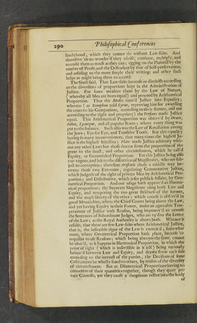 livelyhood , which they cannot do without Law-fuits. And therefore’tis no wonder if they advife, continue, multiply, and eternife them as much as they can 5 egging on the Plaintiff by the motive of Profit,and the Defendant by that of Self-prefervations and refufing to the more Ample their writings and other fuch helps as might bring them to accord. # The Sixth faid, That Law-fuits increafe or dimimlh according to the diverfities of proportions kept in the Adminiftration of Juftice. For fome meafure them by the Law of Nature, £ whereby all Men are born equal) and proceed by Arithmetical Proportion. Thus the Medes turn’d Juftice into Equality 5 whereas ( as Xenophon told Cyrus, reproving him for awarding the coats to his Companions, according to their ftature, and not according to the right and propriety) the Perfians made Juftice equal. This Arithmetical Proportion was obferv'd by Draco, Solon, Lycurgus, and all popular States 5 where every thing was put to the balance. Such alfo was the Law of Retaliation among the Jews j Eye for Eye, and Toothfor Tooth. But this equality having fo many inconveniences, that many times the higheft Ju¬ ftice is the higheft Injuftice^ Plato made Juftice arbitrary with¬ out any other Laws but thofe drawn from the proportion of the great to the fmall, and other circumftances, which he calld Equity, or Geometrical Proportion. Yet this Juftice being alfo too vagousaind leftto thedifcretionofMagiftrates, whoare fob¬ bed to corruption} therefore Arifiotle chofe a middle way be¬ tween thofe two Extreams, regulating Commutative Juftice, which judgeth of the right of private Men by Arithmetical Pro¬ portion 5 and Diftributive, which is for publick Affairs, by Geo-' metrical Proportion. And our ufage hath approv’d an Harmo- nical proportion 5 the Supream Magiftrate ufing both Law and Equity, and tempering the too great ftri&nefs of the former, and the much liberty of the other * which courfe is obferv’d in good Monarchies, where the Chief Courts being above the Law, and yet having Equity in their Power, make an agreeable Tem¬ perament of Juftice with Reafon, being impower’d to reverfe the Sentences of Subordinate Judges, who are ty’dto the Letter of the Law} as the Royal Authority is above both. Whence it refults, that there are few Law-fuits where Arithmetical Juftice, that is, the inflexible rigor of the Law is exercis’d 5 fomewhat more, where Geometrical Proportion hath place, becaufe tis requifite to ufe Reafons 5 which being alwayes the fame, cannot be alter’d, as it happens in Harmonical Proportion, in which the point of right ( which is indivifible in it felf) being varioufly balanc’d between Law and Equity, and drawn from each fide according to the intereft of the parties, the Decifions of fome Cafes cannot be Wholly luted to others, by reafon of the diverfity of circumftances. But as Diametrical Proportions having no connexion of their quantities together, though they quiet pri¬ vate Contefts, yet they caufc a dangerous reflux into the body IT.' Of